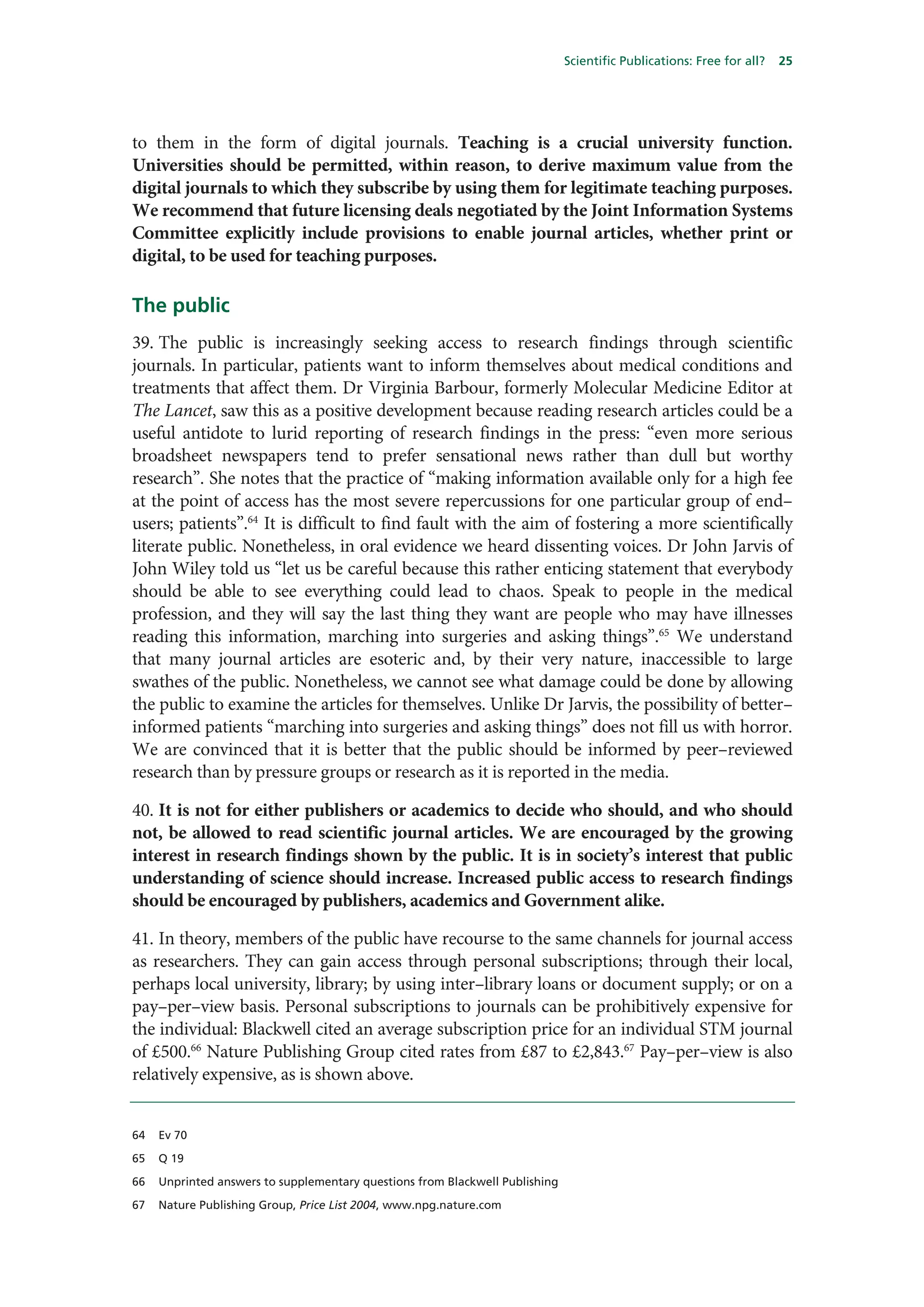 Scientific Publications: Free for all?   25




to them in the form of digital journals. Teaching is a crucial university function.
Universities should be permitted, within reason, to derive maximum value from the
digital journals to which they subscribe by using them for legitimate teaching purposes.
We recommend that future licensing deals negotiated by the Joint Information Systems
Committee explicitly include provisions to enable journal articles, whether print or
digital, to be used for teaching purposes.

The public
39. The public is increasingly seeking access to research findings through scientific
journals. In particular, patients want to inform themselves about medical conditions and
treatments that affect them. Dr Virginia Barbour, formerly Molecular Medicine Editor at
The Lancet, saw this as a positive development because reading research articles could be a
useful antidote to lurid reporting of research findings in the press: “even more serious
broadsheet newspapers tend to prefer sensational news rather than dull but worthy
research”. She notes that the practice of “making information available only for a high fee
at the point of access has the most severe repercussions for one particular group of end–
users; patients”.64 It is difficult to find fault with the aim of fostering a more scientifically
literate public. Nonetheless, in oral evidence we heard dissenting voices. Dr John Jarvis of
John Wiley told us “let us be careful because this rather enticing statement that everybody
should be able to see everything could lead to chaos. Speak to people in the medical
profession, and they will say the last thing they want are people who may have illnesses
reading this information, marching into surgeries and asking things”.65 We understand
that many journal articles are esoteric and, by their very nature, inaccessible to large
swathes of the public. Nonetheless, we cannot see what damage could be done by allowing
the public to examine the articles for themselves. Unlike Dr Jarvis, the possibility of better–
informed patients “marching into surgeries and asking things” does not fill us with horror.
We are convinced that it is better that the public should be informed by peer–reviewed
research than by pressure groups or research as it is reported in the media.

40. It is not for either publishers or academics to decide who should, and who should
not, be allowed to read scientific journal articles. We are encouraged by the growing
interest in research findings shown by the public. It is in society’s interest that public
understanding of science should increase. Increased public access to research findings
should be encouraged by publishers, academics and Government alike.

41. In theory, members of the public have recourse to the same channels for journal access
as researchers. They can gain access through personal subscriptions; through their local,
perhaps local university, library; by using inter–library loans or document supply; or on a
pay–per–view basis. Personal subscriptions to journals can be prohibitively expensive for
the individual: Blackwell cited an average subscription price for an individual STM journal
of £500.66 Nature Publishing Group cited rates from £87 to £2,843.67 Pay–per–view is also
relatively expensive, as is shown above.


64   Ev 70

65   Q 19

66   Unprinted answers to supplementary questions from Blackwell Publishing

67   Nature Publishing Group, Price List 2004, www.npg.nature.com
 