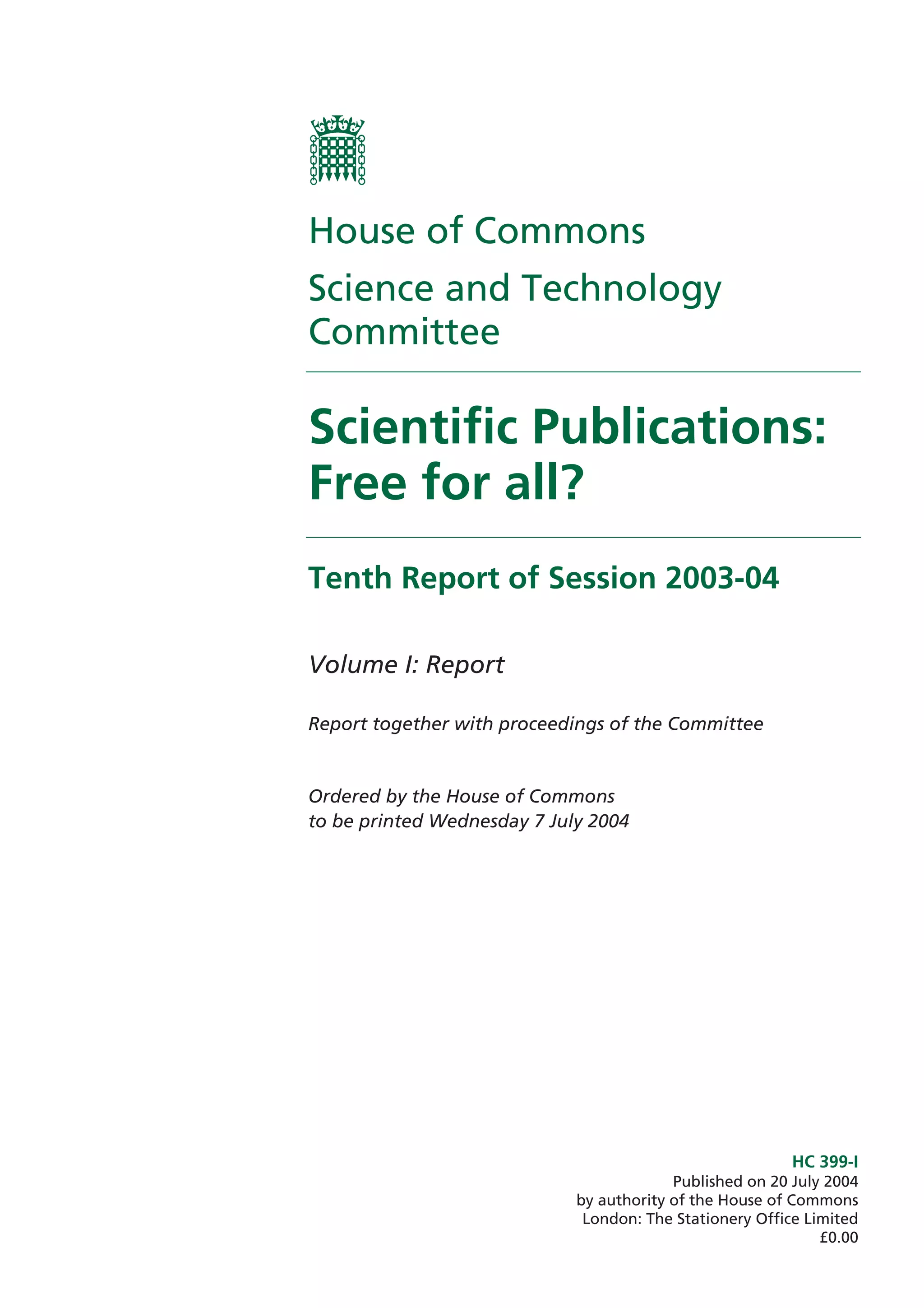 House of Commons
Science and Technology
Committee

Scientific Publications:
Free for all?
Tenth Report of Session 2003-04

Volume I: Report

Report together with proceedings of the Committee


Ordered by the House of Commons
to be printed Wednesday 7 July 2004




                                                          HC 399-I
                                          Published on 20 July 2004
                             by authority of the House of Commons
                              London: The Stationery Office Limited
                                                              £0.00
 