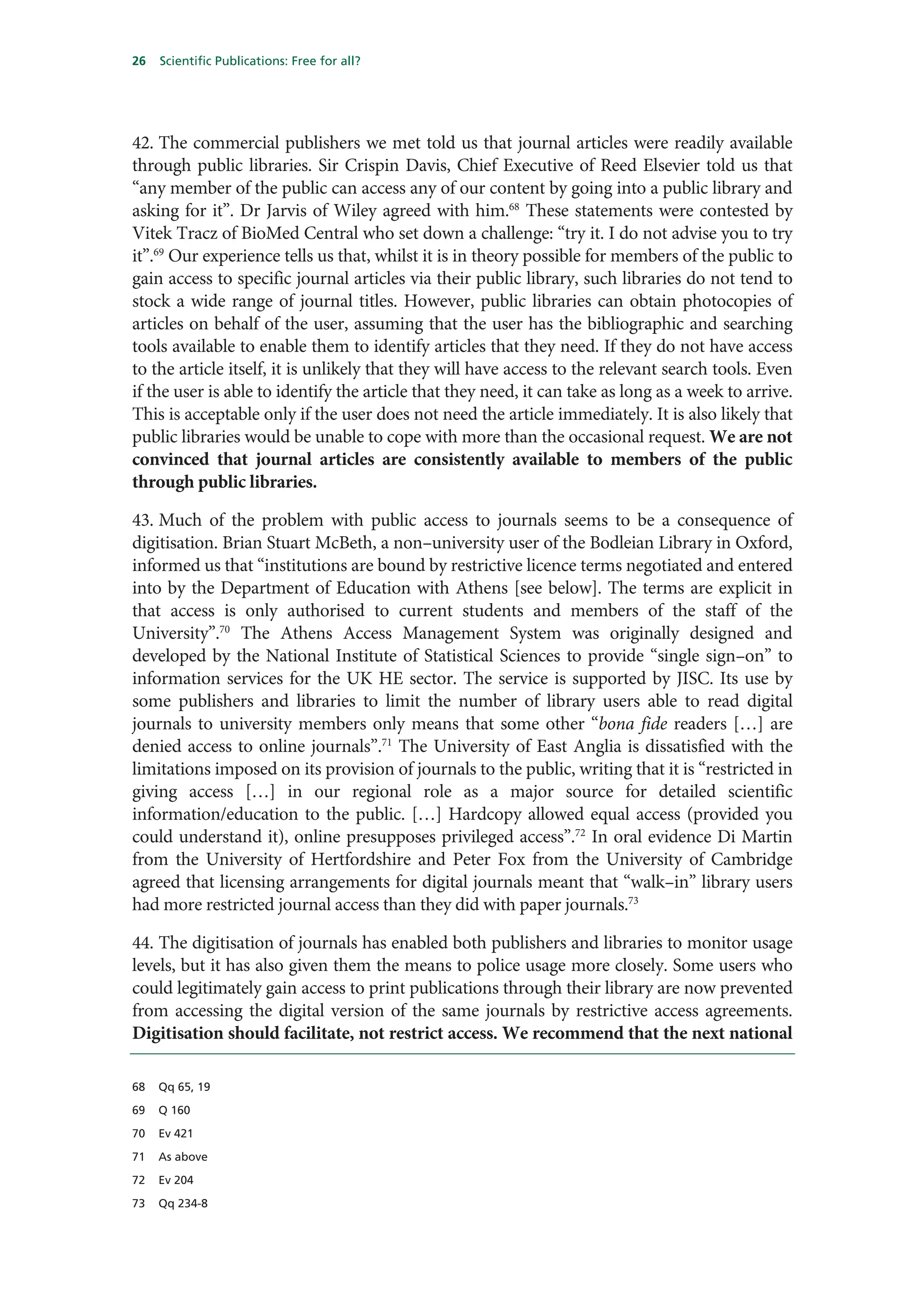 26   Scientific Publications: Free for all?




42. The commercial publishers we met told us that journal articles were readily available
through public libraries. Sir Crispin Davis, Chief Executive of Reed Elsevier told us that
“any member of the public can access any of our content by going into a public library and
asking for it”. Dr Jarvis of Wiley agreed with him.68 These statements were contested by
Vitek Tracz of BioMed Central who set down a challenge: “try it. I do not advise you to try
it”.69 Our experience tells us that, whilst it is in theory possible for members of the public to
gain access to specific journal articles via their public library, such libraries do not tend to
stock a wide range of journal titles. However, public libraries can obtain photocopies of
articles on behalf of the user, assuming that the user has the bibliographic and searching
tools available to enable them to identify articles that they need. If they do not have access
to the article itself, it is unlikely that they will have access to the relevant search tools. Even
if the user is able to identify the article that they need, it can take as long as a week to arrive.
This is acceptable only if the user does not need the article immediately. It is also likely that
public libraries would be unable to cope with more than the occasional request. We are not
convinced that journal articles are consistently available to members of the public
through public libraries.

43. Much of the problem with public access to journals seems to be a consequence of
digitisation. Brian Stuart McBeth, a non–university user of the Bodleian Library in Oxford,
informed us that “institutions are bound by restrictive licence terms negotiated and entered
into by the Department of Education with Athens [see below]. The terms are explicit in
that access is only authorised to current students and members of the staff of the
University”.70 The Athens Access Management System was originally designed and
developed by the National Institute of Statistical Sciences to provide “single sign–on” to
information services for the UK HE sector. The service is supported by JISC. Its use by
some publishers and libraries to limit the number of library users able to read digital
journals to university members only means that some other “bona fide readers […] are
denied access to online journals”.71 The University of East Anglia is dissatisfied with the
limitations imposed on its provision of journals to the public, writing that it is “restricted in
giving access […] in our regional role as a major source for detailed scientific
information/education to the public. […] Hardcopy allowed equal access (provided you
could understand it), online presupposes privileged access”.72 In oral evidence Di Martin
from the University of Hertfordshire and Peter Fox from the University of Cambridge
agreed that licensing arrangements for digital journals meant that “walk–in” library users
had more restricted journal access than they did with paper journals.73

44. The digitisation of journals has enabled both publishers and libraries to monitor usage
levels, but it has also given them the means to police usage more closely. Some users who
could legitimately gain access to print publications through their library are now prevented
from accessing the digital version of the same journals by restrictive access agreements.
Digitisation should facilitate, not restrict access. We recommend that the next national

68   Qq 65, 19

69   Q 160

70   Ev 421

71   As above

72   Ev 204

73   Qq 234-8
 