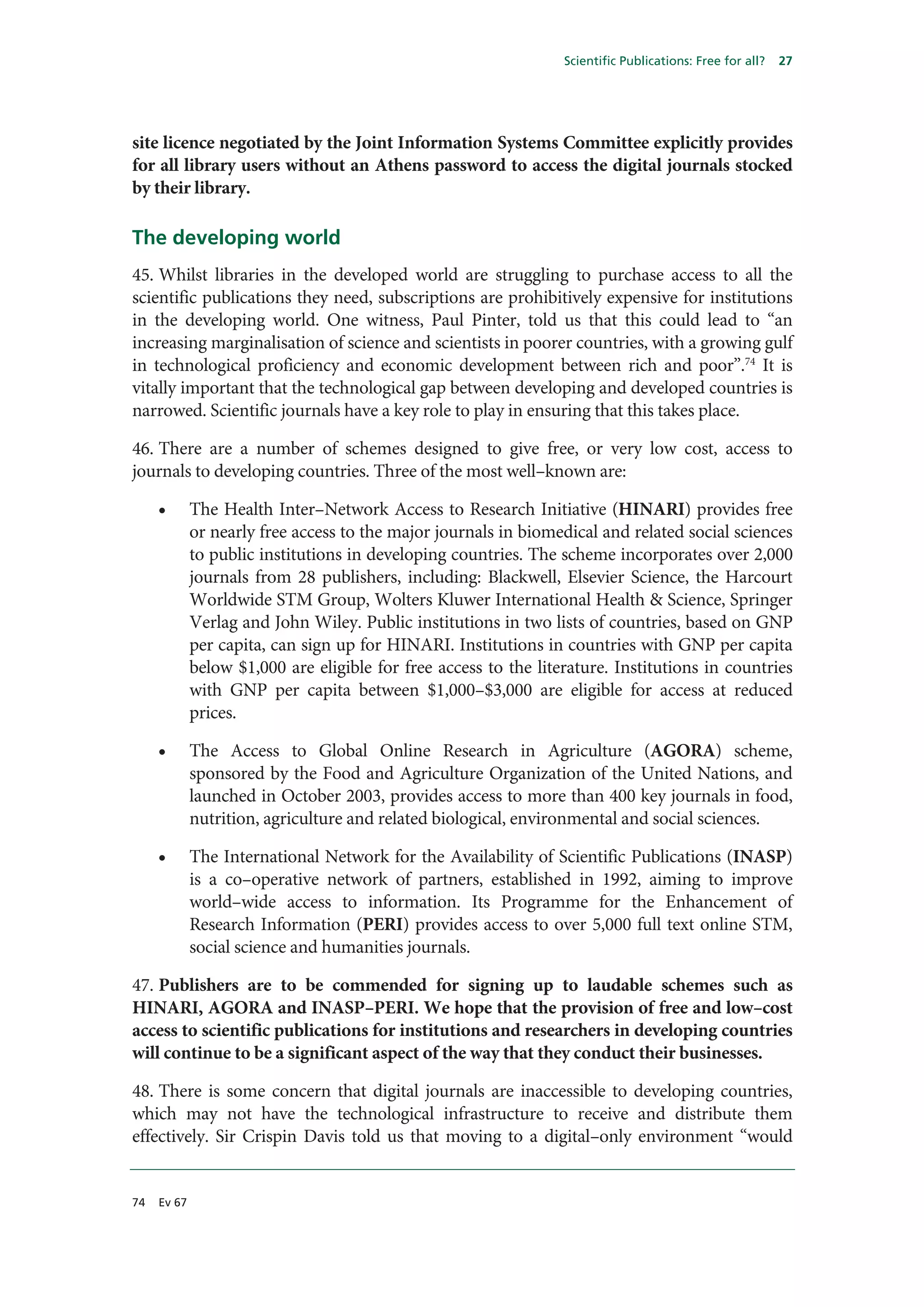 Scientific Publications: Free for all?   27




site licence negotiated by the Joint Information Systems Committee explicitly provides
for all library users without an Athens password to access the digital journals stocked
by their library.

The developing world
45. Whilst libraries in the developed world are struggling to purchase access to all the
scientific publications they need, subscriptions are prohibitively expensive for institutions
in the developing world. One witness, Paul Pinter, told us that this could lead to “an
increasing marginalisation of science and scientists in poorer countries, with a growing gulf
in technological proficiency and economic development between rich and poor”.74 It is
vitally important that the technological gap between developing and developed countries is
narrowed. Scientific journals have a key role to play in ensuring that this takes place.

46. There are a number of schemes designed to give free, or very low cost, access to
journals to developing countries. Three of the most well–known are:

     •       The Health Inter–Network Access to Research Initiative (HINARI) provides free
             or nearly free access to the major journals in biomedical and related social sciences
             to public institutions in developing countries. The scheme incorporates over 2,000
             journals from 28 publishers, including: Blackwell, Elsevier Science, the Harcourt
             Worldwide STM Group, Wolters Kluwer International Health & Science, Springer
             Verlag and John Wiley. Public institutions in two lists of countries, based on GNP
             per capita, can sign up for HINARI. Institutions in countries with GNP per capita
             below $1,000 are eligible for free access to the literature. Institutions in countries
             with GNP per capita between $1,000–$3,000 are eligible for access at reduced
             prices.

     •       The Access to Global Online Research in Agriculture (AGORA) scheme,
             sponsored by the Food and Agriculture Organization of the United Nations, and
             launched in October 2003, provides access to more than 400 key journals in food,
             nutrition, agriculture and related biological, environmental and social sciences.

     •       The International Network for the Availability of Scientific Publications (INASP)
             is a co–operative network of partners, established in 1992, aiming to improve
             world–wide access to information. Its Programme for the Enhancement of
             Research Information (PERI) provides access to over 5,000 full text online STM,
             social science and humanities journals.

47. Publishers are to be commended for signing up to laudable schemes such as
HINARI, AGORA and INASP–PERI. We hope that the provision of free and low–cost
access to scientific publications for institutions and researchers in developing countries
will continue to be a significant aspect of the way that they conduct their businesses.

48. There is some concern that digital journals are inaccessible to developing countries,
which may not have the technological infrastructure to receive and distribute them
effectively. Sir Crispin Davis told us that moving to a digital–only environment “would


74   Ev 67
 