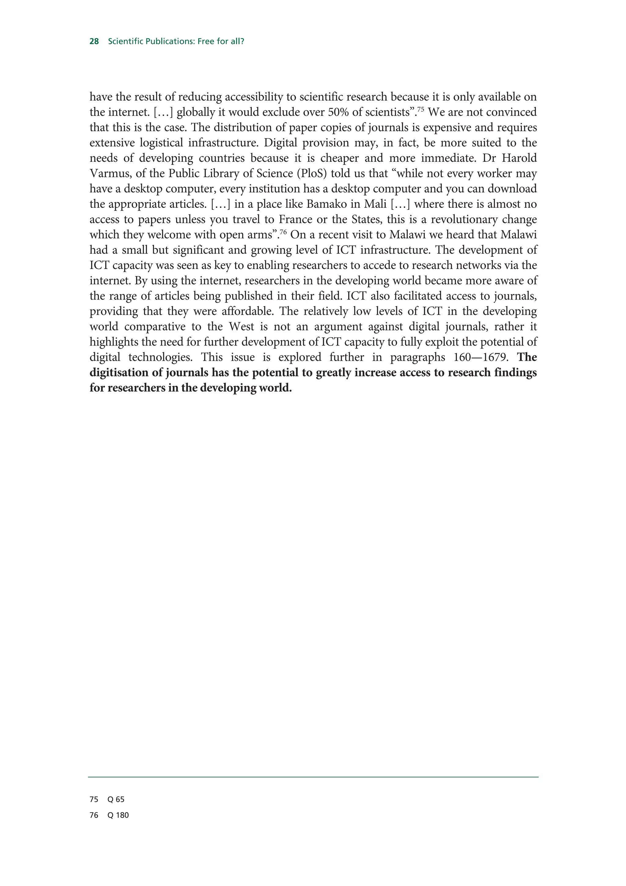 28   Scientific Publications: Free for all?




have the result of reducing accessibility to scientific research because it is only available on
the internet. […] globally it would exclude over 50% of scientists”.75 We are not convinced
that this is the case. The distribution of paper copies of journals is expensive and requires
extensive logistical infrastructure. Digital provision may, in fact, be more suited to the
needs of developing countries because it is cheaper and more immediate. Dr Harold
Varmus, of the Public Library of Science (PloS) told us that “while not every worker may
have a desktop computer, every institution has a desktop computer and you can download
the appropriate articles. […] in a place like Bamako in Mali […] where there is almost no
access to papers unless you travel to France or the States, this is a revolutionary change
which they welcome with open arms”.76 On a recent visit to Malawi we heard that Malawi
had a small but significant and growing level of ICT infrastructure. The development of
ICT capacity was seen as key to enabling researchers to accede to research networks via the
internet. By using the internet, researchers in the developing world became more aware of
the range of articles being published in their field. ICT also facilitated access to journals,
providing that they were affordable. The relatively low levels of ICT in the developing
world comparative to the West is not an argument against digital journals, rather it
highlights the need for further development of ICT capacity to fully exploit the potential of
digital technologies. This issue is explored further in paragraphs 160—1679. The
digitisation of journals has the potential to greatly increase access to research findings
for researchers in the developing world.




75   Q 65

76   Q 180
 
