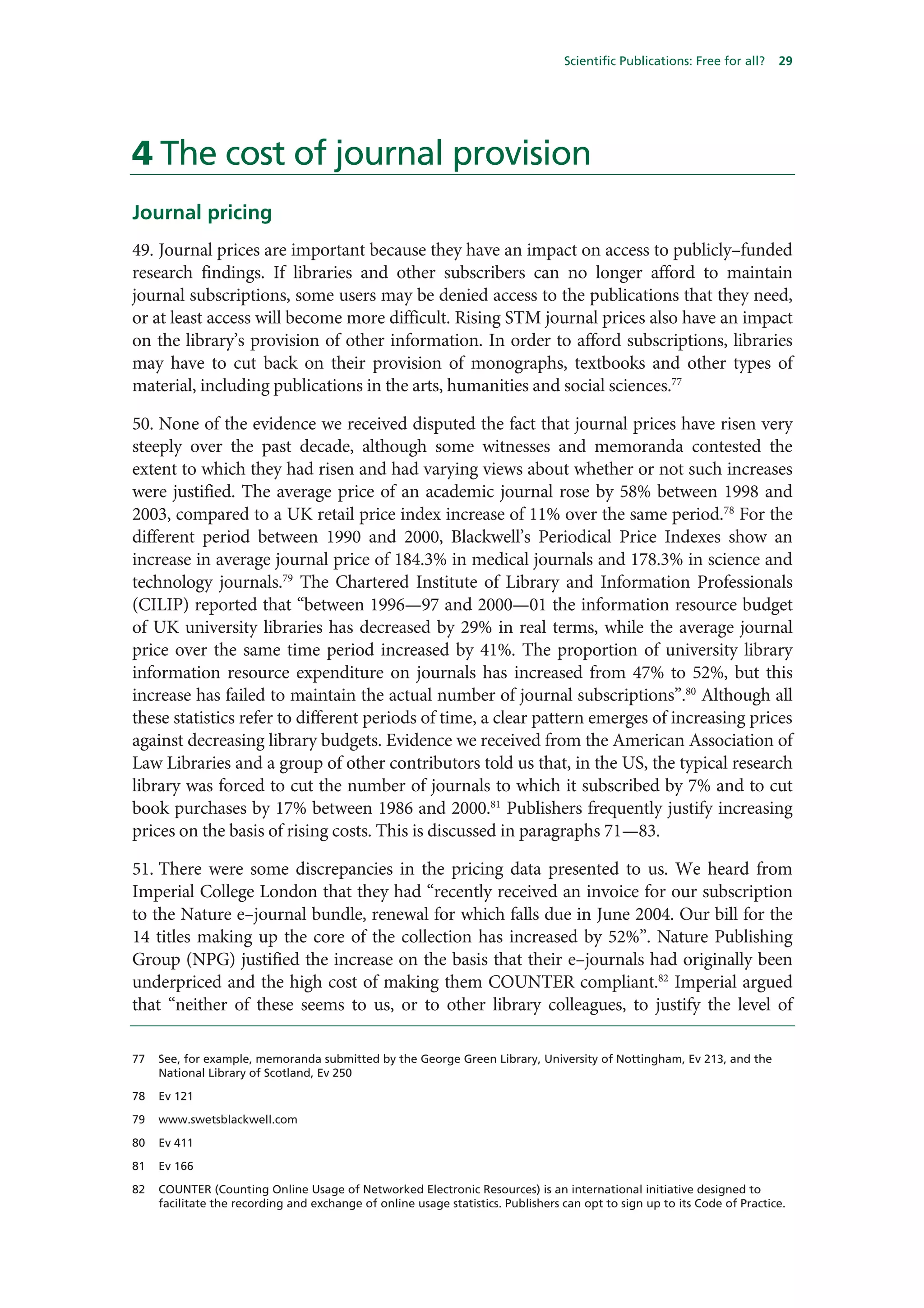 Scientific Publications: Free for all?   29




4 The cost of journal provision
Journal pricing
49. Journal prices are important because they have an impact on access to publicly–funded
research findings. If libraries and other subscribers can no longer afford to maintain
journal subscriptions, some users may be denied access to the publications that they need,
or at least access will become more difficult. Rising STM journal prices also have an impact
on the library’s provision of other information. In order to afford subscriptions, libraries
may have to cut back on their provision of monographs, textbooks and other types of
material, including publications in the arts, humanities and social sciences.77

50. None of the evidence we received disputed the fact that journal prices have risen very
steeply over the past decade, although some witnesses and memoranda contested the
extent to which they had risen and had varying views about whether or not such increases
were justified. The average price of an academic journal rose by 58% between 1998 and
2003, compared to a UK retail price index increase of 11% over the same period.78 For the
different period between 1990 and 2000, Blackwell’s Periodical Price Indexes show an
increase in average journal price of 184.3% in medical journals and 178.3% in science and
technology journals.79 The Chartered Institute of Library and Information Professionals
(CILIP) reported that “between 1996—97 and 2000—01 the information resource budget
of UK university libraries has decreased by 29% in real terms, while the average journal
price over the same time period increased by 41%. The proportion of university library
information resource expenditure on journals has increased from 47% to 52%, but this
increase has failed to maintain the actual number of journal subscriptions”.80 Although all
these statistics refer to different periods of time, a clear pattern emerges of increasing prices
against decreasing library budgets. Evidence we received from the American Association of
Law Libraries and a group of other contributors told us that, in the US, the typical research
library was forced to cut the number of journals to which it subscribed by 7% and to cut
book purchases by 17% between 1986 and 2000.81 Publishers frequently justify increasing
prices on the basis of rising costs. This is discussed in paragraphs 71—83.

51. There were some discrepancies in the pricing data presented to us. We heard from
Imperial College London that they had “recently received an invoice for our subscription
to the Nature e–journal bundle, renewal for which falls due in June 2004. Our bill for the
14 titles making up the core of the collection has increased by 52%”. Nature Publishing
Group (NPG) justified the increase on the basis that their e–journals had originally been
underpriced and the high cost of making them COUNTER compliant.82 Imperial argued
that “neither of these seems to us, or to other library colleagues, to justify the level of

77   See, for example, memoranda submitted by the George Green Library, University of Nottingham, Ev 213, and the
     National Library of Scotland, Ev 250

78   Ev 121

79   www.swetsblackwell.com

80   Ev 411

81   Ev 166

82   COUNTER (Counting Online Usage of Networked Electronic Resources) is an international initiative designed to
     facilitate the recording and exchange of online usage statistics. Publishers can opt to sign up to its Code of Practice.
 