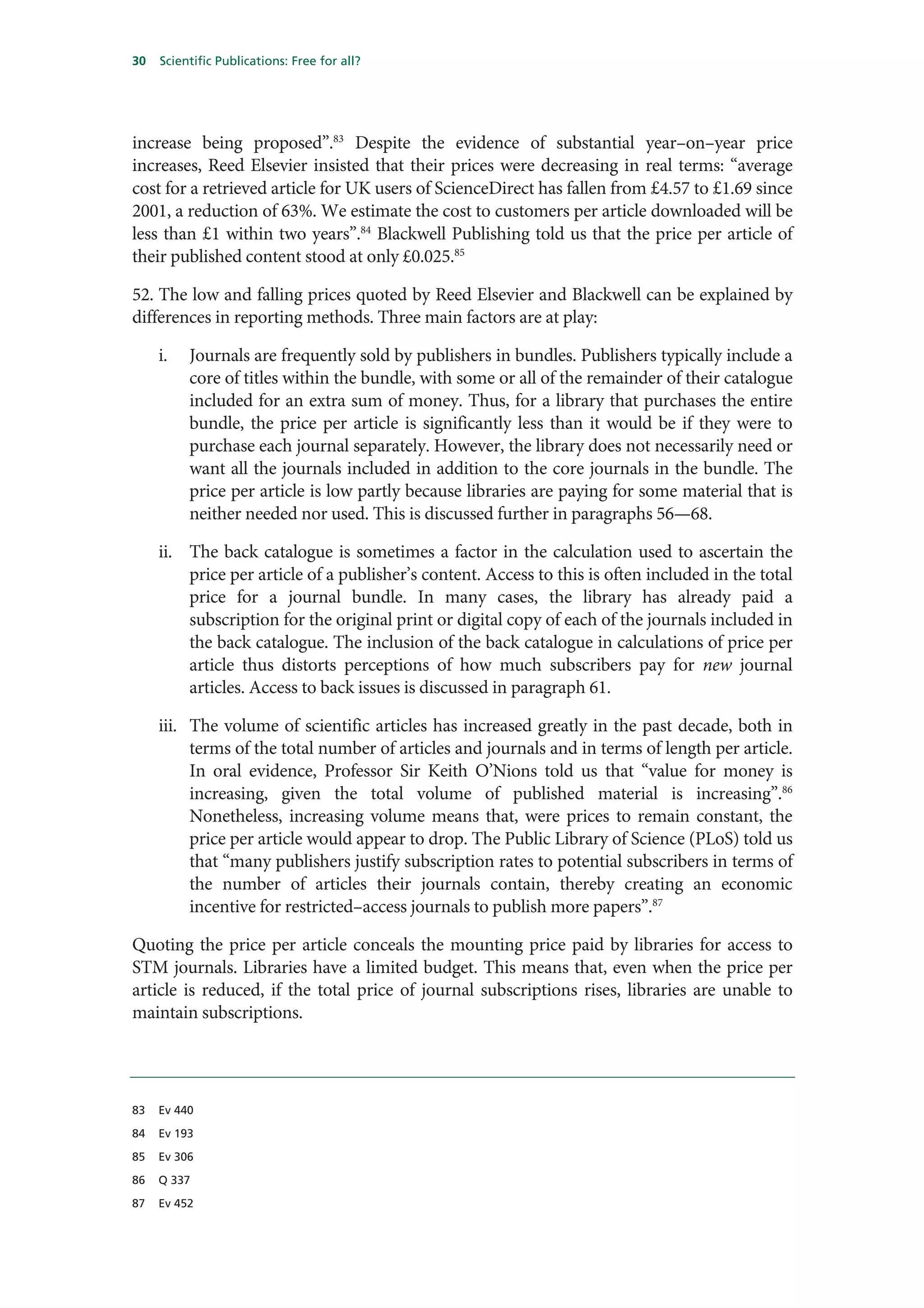30   Scientific Publications: Free for all?




increase being proposed”.83 Despite the evidence of substantial year–on–year price
increases, Reed Elsevier insisted that their prices were decreasing in real terms: “average
cost for a retrieved article for UK users of ScienceDirect has fallen from £4.57 to £1.69 since
2001, a reduction of 63%. We estimate the cost to customers per article downloaded will be
less than £1 within two years”.84 Blackwell Publishing told us that the price per article of
their published content stood at only £0.025.85

52. The low and falling prices quoted by Reed Elsevier and Blackwell can be explained by
differences in reporting methods. Three main factors are at play:

     i.   Journals are frequently sold by publishers in bundles. Publishers typically include a
          core of titles within the bundle, with some or all of the remainder of their catalogue
          included for an extra sum of money. Thus, for a library that purchases the entire
          bundle, the price per article is significantly less than it would be if they were to
          purchase each journal separately. However, the library does not necessarily need or
          want all the journals included in addition to the core journals in the bundle. The
          price per article is low partly because libraries are paying for some material that is
          neither needed nor used. This is discussed further in paragraphs 56—68.

     ii. The back catalogue is sometimes a factor in the calculation used to ascertain the
         price per article of a publisher’s content. Access to this is often included in the total
         price for a journal bundle. In many cases, the library has already paid a
         subscription for the original print or digital copy of each of the journals included in
         the back catalogue. The inclusion of the back catalogue in calculations of price per
         article thus distorts perceptions of how much subscribers pay for new journal
         articles. Access to back issues is discussed in paragraph 61.

     iii. The volume of scientific articles has increased greatly in the past decade, both in
          terms of the total number of articles and journals and in terms of length per article.
          In oral evidence, Professor Sir Keith O’Nions told us that “value for money is
          increasing, given the total volume of published material is increasing”.86
          Nonetheless, increasing volume means that, were prices to remain constant, the
          price per article would appear to drop. The Public Library of Science (PLoS) told us
          that “many publishers justify subscription rates to potential subscribers in terms of
          the number of articles their journals contain, thereby creating an economic
          incentive for restricted–access journals to publish more papers”.87

Quoting the price per article conceals the mounting price paid by libraries for access to
STM journals. Libraries have a limited budget. This means that, even when the price per
article is reduced, if the total price of journal subscriptions rises, libraries are unable to
maintain subscriptions.




83   Ev 440

84   Ev 193

85   Ev 306

86   Q 337

87   Ev 452
 