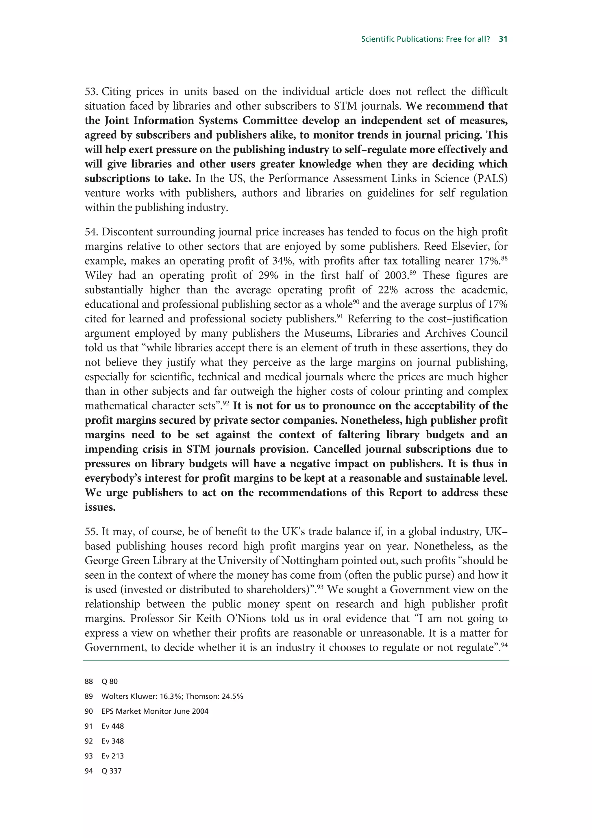 Scientific Publications: Free for all?   31




53. Citing prices in units based on the individual article does not reflect the difficult
situation faced by libraries and other subscribers to STM journals. We recommend that
the Joint Information Systems Committee develop an independent set of measures,
agreed by subscribers and publishers alike, to monitor trends in journal pricing. This
will help exert pressure on the publishing industry to self–regulate more effectively and
will give libraries and other users greater knowledge when they are deciding which
subscriptions to take. In the US, the Performance Assessment Links in Science (PALS)
venture works with publishers, authors and libraries on guidelines for self regulation
within the publishing industry.

54. Discontent surrounding journal price increases has tended to focus on the high profit
margins relative to other sectors that are enjoyed by some publishers. Reed Elsevier, for
example, makes an operating profit of 34%, with profits after tax totalling nearer 17%.88
Wiley had an operating profit of 29% in the first half of 2003.89 These figures are
substantially higher than the average operating profit of 22% across the academic,
educational and professional publishing sector as a whole90 and the average surplus of 17%
cited for learned and professional society publishers.91 Referring to the cost–justification
argument employed by many publishers the Museums, Libraries and Archives Council
told us that “while libraries accept there is an element of truth in these assertions, they do
not believe they justify what they perceive as the large margins on journal publishing,
especially for scientific, technical and medical journals where the prices are much higher
than in other subjects and far outweigh the higher costs of colour printing and complex
mathematical character sets”.92 It is not for us to pronounce on the acceptability of the
profit margins secured by private sector companies. Nonetheless, high publisher profit
margins need to be set against the context of faltering library budgets and an
impending crisis in STM journals provision. Cancelled journal subscriptions due to
pressures on library budgets will have a negative impact on publishers. It is thus in
everybody’s interest for profit margins to be kept at a reasonable and sustainable level.
We urge publishers to act on the recommendations of this Report to address these
issues.

55. It may, of course, be of benefit to the UK’s trade balance if, in a global industry, UK–
based publishing houses record high profit margins year on year. Nonetheless, as the
George Green Library at the University of Nottingham pointed out, such profits “should be
seen in the context of where the money has come from (often the public purse) and how it
is used (invested or distributed to shareholders)”.93 We sought a Government view on the
relationship between the public money spent on research and high publisher profit
margins. Professor Sir Keith O’Nions told us in oral evidence that “I am not going to
express a view on whether their profits are reasonable or unreasonable. It is a matter for
Government, to decide whether it is an industry it chooses to regulate or not regulate”.94

88   Q 80

89   Wolters Kluwer: 16.3%; Thomson: 24.5%

90   EPS Market Monitor June 2004

91   Ev 448

92   Ev 348

93   Ev 213

94   Q 337
 