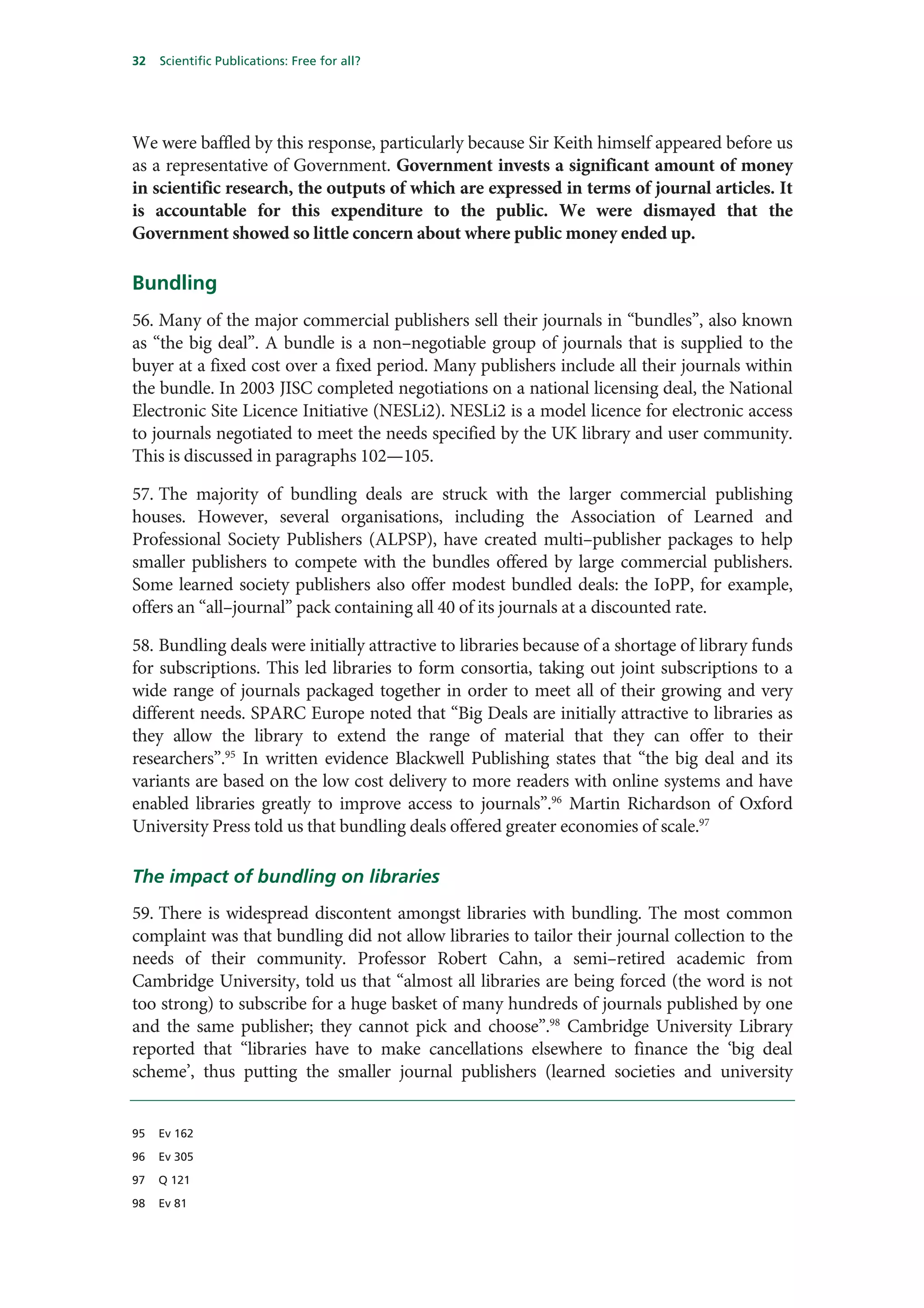 32   Scientific Publications: Free for all?




We were baffled by this response, particularly because Sir Keith himself appeared before us
as a representative of Government. Government invests a significant amount of money
in scientific research, the outputs of which are expressed in terms of journal articles. It
is accountable for this expenditure to the public. We were dismayed that the
Government showed so little concern about where public money ended up.

Bundling
56. Many of the major commercial publishers sell their journals in “bundles”, also known
as “the big deal”. A bundle is a non–negotiable group of journals that is supplied to the
buyer at a fixed cost over a fixed period. Many publishers include all their journals within
the bundle. In 2003 JISC completed negotiations on a national licensing deal, the National
Electronic Site Licence Initiative (NESLi2). NESLi2 is a model licence for electronic access
to journals negotiated to meet the needs specified by the UK library and user community.
This is discussed in paragraphs 102—105.

57. The majority of bundling deals are struck with the larger commercial publishing
houses. However, several organisations, including the Association of Learned and
Professional Society Publishers (ALPSP), have created multi–publisher packages to help
smaller publishers to compete with the bundles offered by large commercial publishers.
Some learned society publishers also offer modest bundled deals: the IoPP, for example,
offers an “all–journal” pack containing all 40 of its journals at a discounted rate.

58. Bundling deals were initially attractive to libraries because of a shortage of library funds
for subscriptions. This led libraries to form consortia, taking out joint subscriptions to a
wide range of journals packaged together in order to meet all of their growing and very
different needs. SPARC Europe noted that “Big Deals are initially attractive to libraries as
they allow the library to extend the range of material that they can offer to their
researchers”.95 In written evidence Blackwell Publishing states that “the big deal and its
variants are based on the low cost delivery to more readers with online systems and have
enabled libraries greatly to improve access to journals”.96 Martin Richardson of Oxford
University Press told us that bundling deals offered greater economies of scale.97

The impact of bundling on libraries
59. There is widespread discontent amongst libraries with bundling. The most common
complaint was that bundling did not allow libraries to tailor their journal collection to the
needs of their community. Professor Robert Cahn, a semi–retired academic from
Cambridge University, told us that “almost all libraries are being forced (the word is not
too strong) to subscribe for a huge basket of many hundreds of journals published by one
and the same publisher; they cannot pick and choose”.98 Cambridge University Library
reported that “libraries have to make cancellations elsewhere to finance the ‘big deal
scheme’, thus putting the smaller journal publishers (learned societies and university


95   Ev 162

96   Ev 305

97   Q 121

98   Ev 81
 