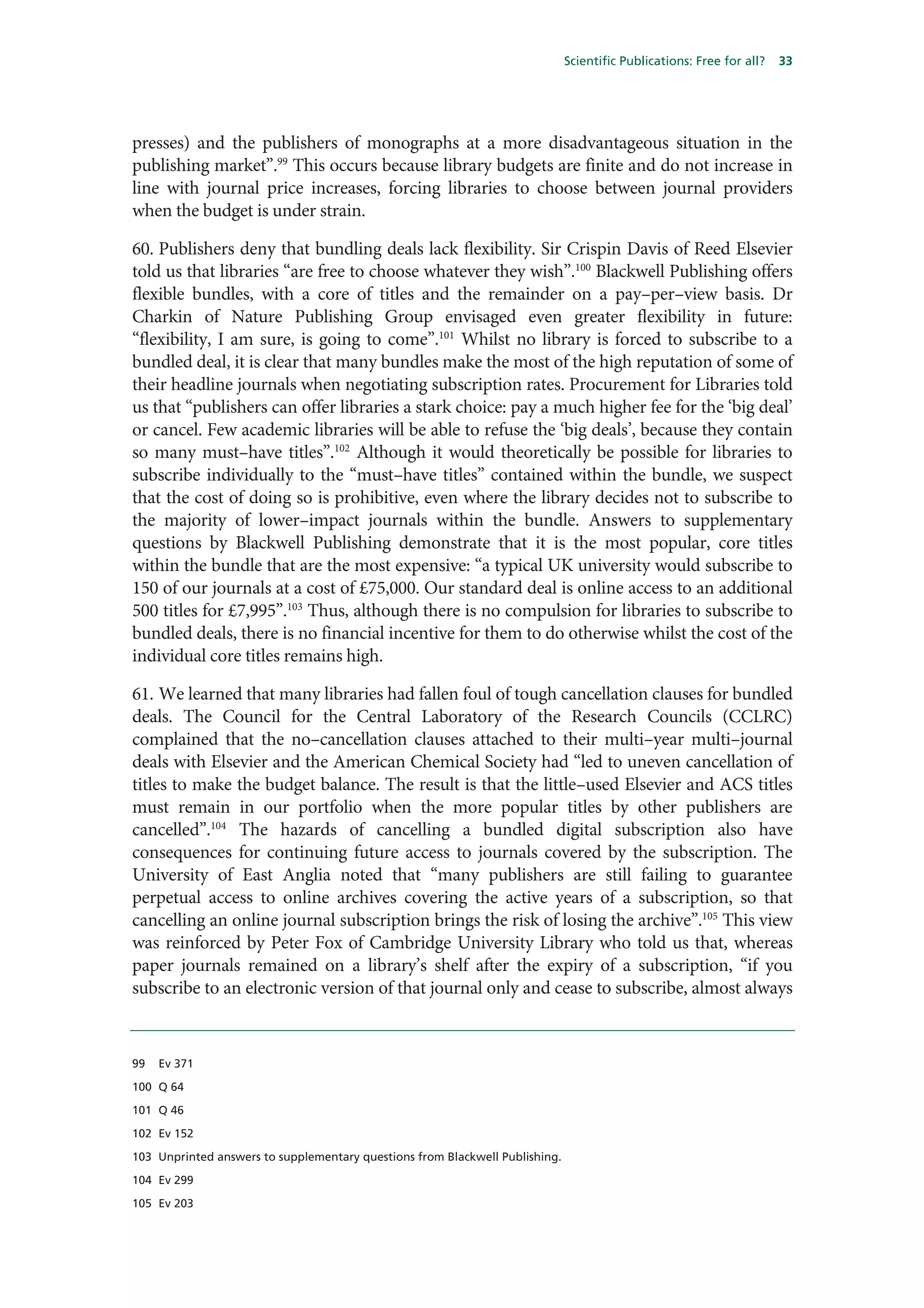 Scientific Publications: Free for all?   33




presses) and the publishers of monographs at a more disadvantageous situation in the
publishing market”.99 This occurs because library budgets are finite and do not increase in
line with journal price increases, forcing libraries to choose between journal providers
when the budget is under strain.

60. Publishers deny that bundling deals lack flexibility. Sir Crispin Davis of Reed Elsevier
told us that libraries “are free to choose whatever they wish”.100 Blackwell Publishing offers
flexible bundles, with a core of titles and the remainder on a pay–per–view basis. Dr
Charkin of Nature Publishing Group envisaged even greater flexibility in future:
“flexibility, I am sure, is going to come”.101 Whilst no library is forced to subscribe to a
bundled deal, it is clear that many bundles make the most of the high reputation of some of
their headline journals when negotiating subscription rates. Procurement for Libraries told
us that “publishers can offer libraries a stark choice: pay a much higher fee for the ‘big deal’
or cancel. Few academic libraries will be able to refuse the ‘big deals’, because they contain
so many must–have titles”.102 Although it would theoretically be possible for libraries to
subscribe individually to the “must–have titles” contained within the bundle, we suspect
that the cost of doing so is prohibitive, even where the library decides not to subscribe to
the majority of lower–impact journals within the bundle. Answers to supplementary
questions by Blackwell Publishing demonstrate that it is the most popular, core titles
within the bundle that are the most expensive: “a typical UK university would subscribe to
150 of our journals at a cost of £75,000. Our standard deal is online access to an additional
500 titles for £7,995”.103 Thus, although there is no compulsion for libraries to subscribe to
bundled deals, there is no financial incentive for them to do otherwise whilst the cost of the
individual core titles remains high.

61. We learned that many libraries had fallen foul of tough cancellation clauses for bundled
deals. The Council for the Central Laboratory of the Research Councils (CCLRC)
complained that the no–cancellation clauses attached to their multi–year multi–journal
deals with Elsevier and the American Chemical Society had “led to uneven cancellation of
titles to make the budget balance. The result is that the little–used Elsevier and ACS titles
must remain in our portfolio when the more popular titles by other publishers are
cancelled”.104 The hazards of cancelling a bundled digital subscription also have
consequences for continuing future access to journals covered by the subscription. The
University of East Anglia noted that “many publishers are still failing to guarantee
perpetual access to online archives covering the active years of a subscription, so that
cancelling an online journal subscription brings the risk of losing the archive”.105 This view
was reinforced by Peter Fox of Cambridge University Library who told us that, whereas
paper journals remained on a library’s shelf after the expiry of a subscription, “if you
subscribe to an electronic version of that journal only and cease to subscribe, almost always


99   Ev 371

100 Q 64

101 Q 46

102 Ev 152

103 Unprinted answers to supplementary questions from Blackwell Publishing.

104 Ev 299

105 Ev 203
 