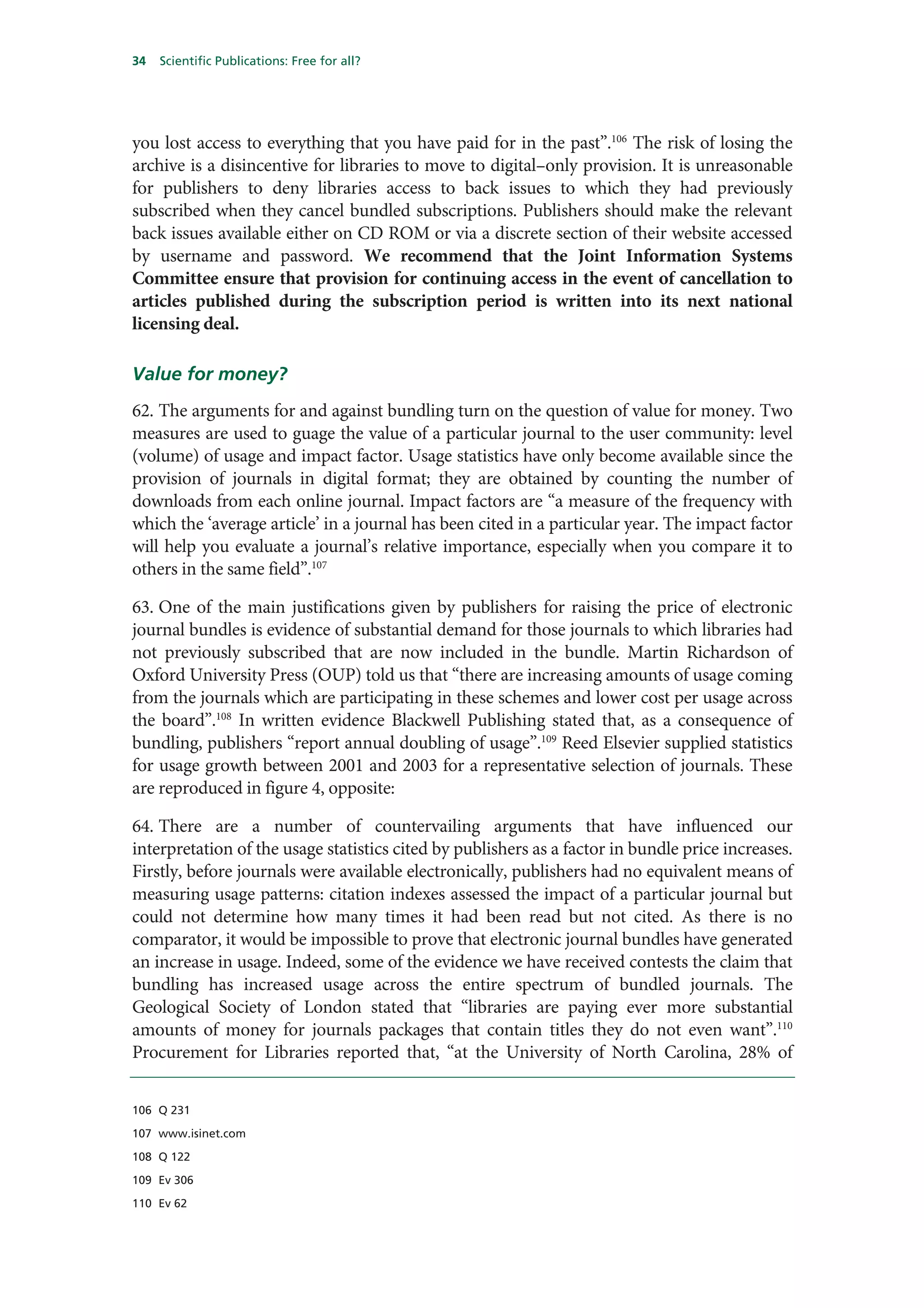34   Scientific Publications: Free for all?




you lost access to everything that you have paid for in the past”.106 The risk of losing the
archive is a disincentive for libraries to move to digital–only provision. It is unreasonable
for publishers to deny libraries access to back issues to which they had previously
subscribed when they cancel bundled subscriptions. Publishers should make the relevant
back issues available either on CD ROM or via a discrete section of their website accessed
by username and password. We recommend that the Joint Information Systems
Committee ensure that provision for continuing access in the event of cancellation to
articles published during the subscription period is written into its next national
licensing deal.

Value for money?
62. The arguments for and against bundling turn on the question of value for money. Two
measures are used to guage the value of a particular journal to the user community: level
(volume) of usage and impact factor. Usage statistics have only become available since the
provision of journals in digital format; they are obtained by counting the number of
downloads from each online journal. Impact factors are “a measure of the frequency with
which the ‘average article’ in a journal has been cited in a particular year. The impact factor
will help you evaluate a journal’s relative importance, especially when you compare it to
others in the same field”.107

63. One of the main justifications given by publishers for raising the price of electronic
journal bundles is evidence of substantial demand for those journals to which libraries had
not previously subscribed that are now included in the bundle. Martin Richardson of
Oxford University Press (OUP) told us that “there are increasing amounts of usage coming
from the journals which are participating in these schemes and lower cost per usage across
the board”.108 In written evidence Blackwell Publishing stated that, as a consequence of
bundling, publishers “report annual doubling of usage”.109 Reed Elsevier supplied statistics
for usage growth between 2001 and 2003 for a representative selection of journals. These
are reproduced in figure 4, opposite:

64. There are a number of countervailing arguments that have influenced our
interpretation of the usage statistics cited by publishers as a factor in bundle price increases.
Firstly, before journals were available electronically, publishers had no equivalent means of
measuring usage patterns: citation indexes assessed the impact of a particular journal but
could not determine how many times it had been read but not cited. As there is no
comparator, it would be impossible to prove that electronic journal bundles have generated
an increase in usage. Indeed, some of the evidence we have received contests the claim that
bundling has increased usage across the entire spectrum of bundled journals. The
Geological Society of London stated that “libraries are paying ever more substantial
amounts of money for journals packages that contain titles they do not even want”.110
Procurement for Libraries reported that, “at the University of North Carolina, 28% of


106 Q 231

107 www.isinet.com

108 Q 122

109 Ev 306

110 Ev 62
 