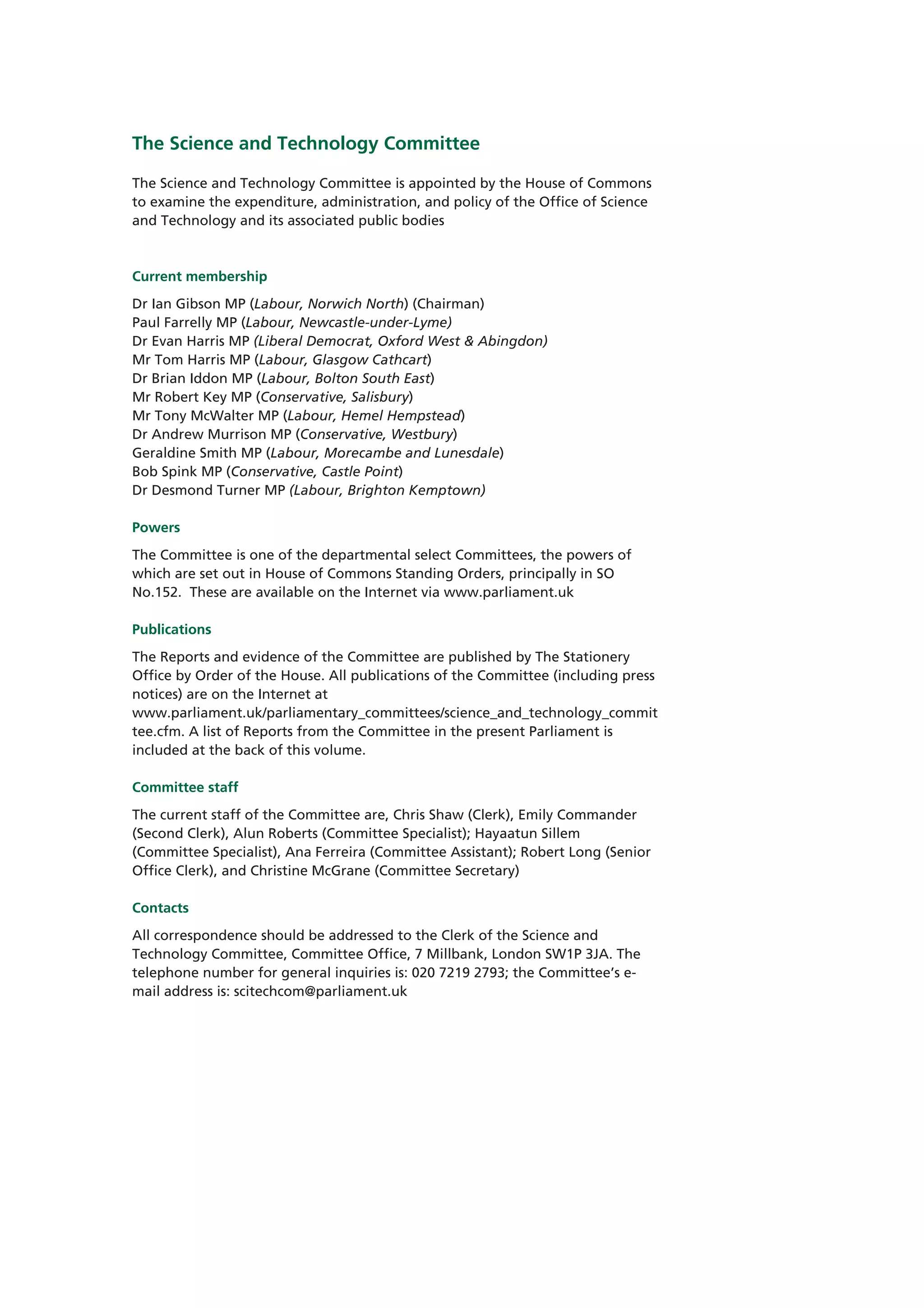 The Science and Technology Committee

The Science and Technology Committee is appointed by the House of Commons
to examine the expenditure, administration, and policy of the Office of Science
and Technology and its associated public bodies



Current membership
Dr Ian Gibson MP (Labour, Norwich North) (Chairman)
Paul Farrelly MP (Labour, Newcastle-under-Lyme)
Dr Evan Harris MP (Liberal Democrat, Oxford West & Abingdon)
Mr Tom Harris MP (Labour, Glasgow Cathcart)
Dr Brian Iddon MP (Labour, Bolton South East)
Mr Robert Key MP (Conservative, Salisbury)
Mr Tony McWalter MP (Labour, Hemel Hempstead)
Dr Andrew Murrison MP (Conservative, Westbury)
Geraldine Smith MP (Labour, Morecambe and Lunesdale)
Bob Spink MP (Conservative, Castle Point)
Dr Desmond Turner MP (Labour, Brighton Kemptown)

Powers
The Committee is one of the departmental select Committees, the powers of
which are set out in House of Commons Standing Orders, principally in SO
No.152. These are available on the Internet via www.parliament.uk

Publications
The Reports and evidence of the Committee are published by The Stationery
Office by Order of the House. All publications of the Committee (including press
notices) are on the Internet at
www.parliament.uk/parliamentary_committees/science_and_technology_commit
tee.cfm. A list of Reports from the Committee in the present Parliament is
included at the back of this volume.

Committee staff
The current staff of the Committee are, Chris Shaw (Clerk), Emily Commander
(Second Clerk), Alun Roberts (Committee Specialist); Hayaatun Sillem
(Committee Specialist), Ana Ferreira (Committee Assistant); Robert Long (Senior
Office Clerk), and Christine McGrane (Committee Secretary)

Contacts
All correspondence should be addressed to the Clerk of the Science and
Technology Committee, Committee Office, 7 Millbank, London SW1P 3JA. The
telephone number for general inquiries is: 020 7219 2793; the Committee’s e-
mail address is: scitechcom@parliament.uk
 