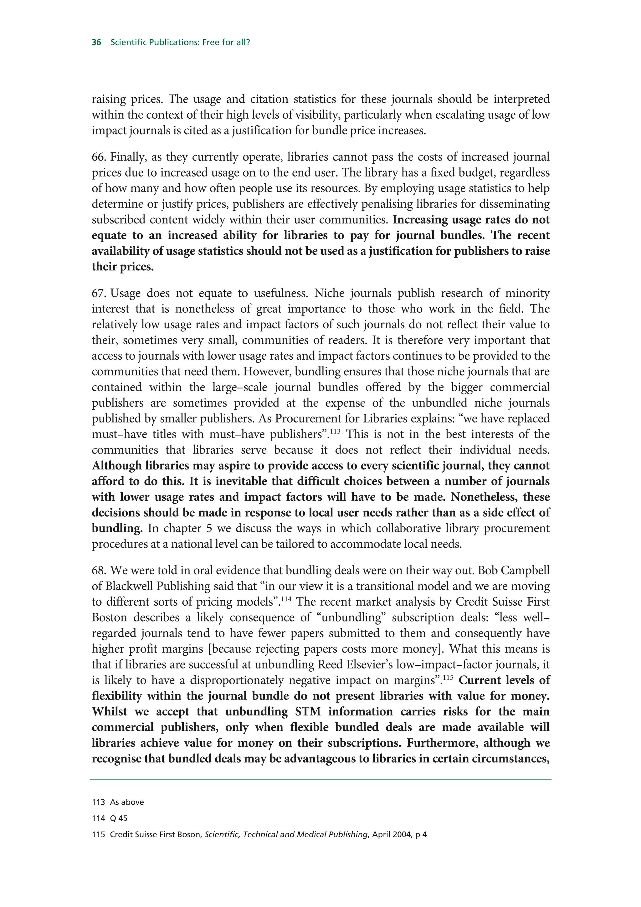 36   Scientific Publications: Free for all?




raising prices. The usage and citation statistics for these journals should be interpreted
within the context of their high levels of visibility, particularly when escalating usage of low
impact journals is cited as a justification for bundle price increases.

66. Finally, as they currently operate, libraries cannot pass the costs of increased journal
prices due to increased usage on to the end user. The library has a fixed budget, regardless
of how many and how often people use its resources. By employing usage statistics to help
determine or justify prices, publishers are effectively penalising libraries for disseminating
subscribed content widely within their user communities. Increasing usage rates do not
equate to an increased ability for libraries to pay for journal bundles. The recent
availability of usage statistics should not be used as a justification for publishers to raise
their prices.

67. Usage does not equate to usefulness. Niche journals publish research of minority
interest that is nonetheless of great importance to those who work in the field. The
relatively low usage rates and impact factors of such journals do not reflect their value to
their, sometimes very small, communities of readers. It is therefore very important that
access to journals with lower usage rates and impact factors continues to be provided to the
communities that need them. However, bundling ensures that those niche journals that are
contained within the large–scale journal bundles offered by the bigger commercial
publishers are sometimes provided at the expense of the unbundled niche journals
published by smaller publishers. As Procurement for Libraries explains: “we have replaced
must–have titles with must–have publishers”.113 This is not in the best interests of the
communities that libraries serve because it does not reflect their individual needs.
Although libraries may aspire to provide access to every scientific journal, they cannot
afford to do this. It is inevitable that difficult choices between a number of journals
with lower usage rates and impact factors will have to be made. Nonetheless, these
decisions should be made in response to local user needs rather than as a side effect of
bundling. In chapter 5 we discuss the ways in which collaborative library procurement
procedures at a national level can be tailored to accommodate local needs.

68. We were told in oral evidence that bundling deals were on their way out. Bob Campbell
of Blackwell Publishing said that “in our view it is a transitional model and we are moving
to different sorts of pricing models”.114 The recent market analysis by Credit Suisse First
Boston describes a likely consequence of “unbundling” subscription deals: “less well–
regarded journals tend to have fewer papers submitted to them and consequently have
higher profit margins [because rejecting papers costs more money]. What this means is
that if libraries are successful at unbundling Reed Elsevier’s low–impact–factor journals, it
is likely to have a disproportionately negative impact on margins”.115 Current levels of
flexibility within the journal bundle do not present libraries with value for money.
Whilst we accept that unbundling STM information carries risks for the main
commercial publishers, only when flexible bundled deals are made available will
libraries achieve value for money on their subscriptions. Furthermore, although we
recognise that bundled deals may be advantageous to libraries in certain circumstances,


113 As above

114 Q 45

115 Credit Suisse First Boson, Scientific, Technical and Medical Publishing, April 2004, p 4
 