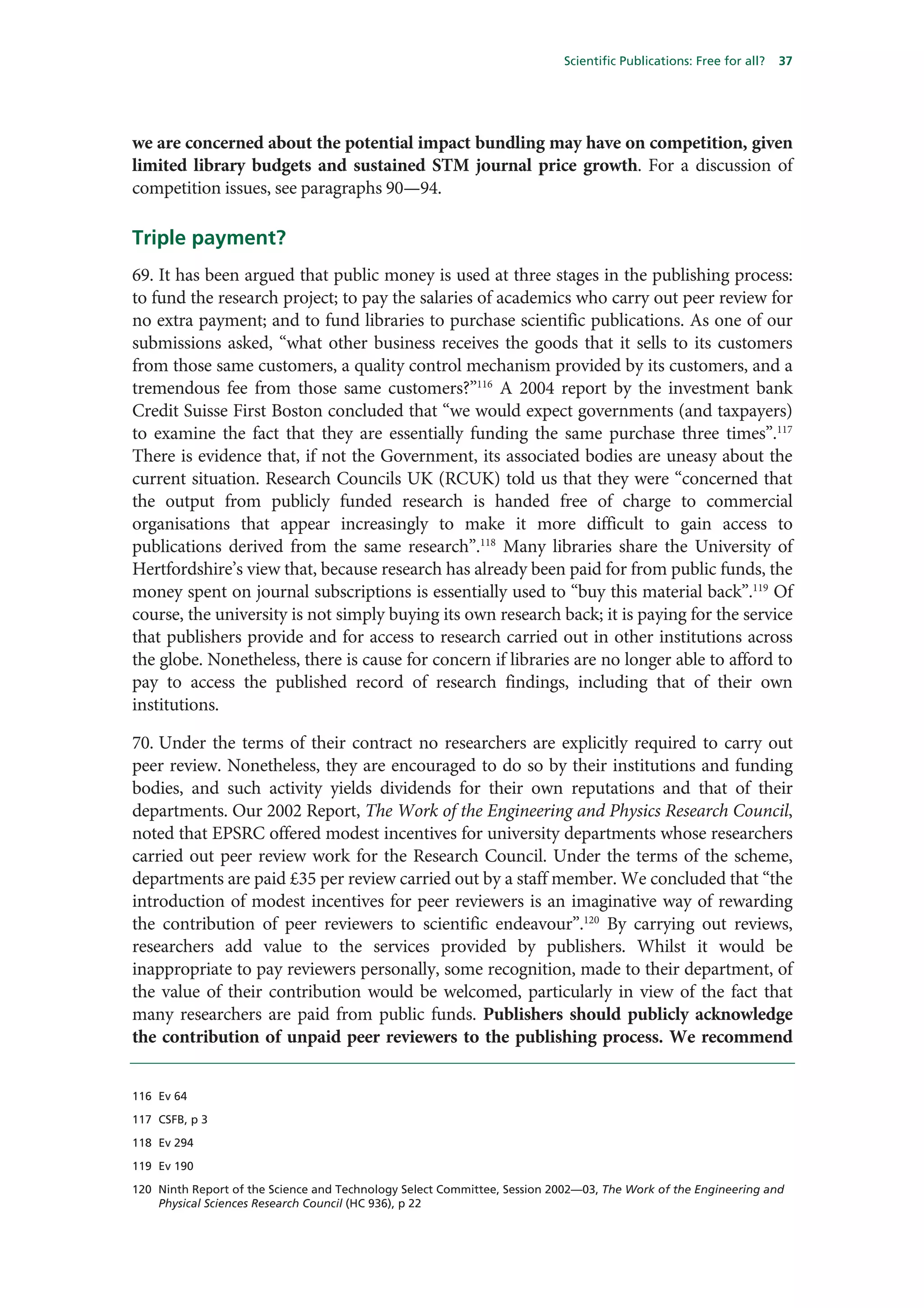 Scientific Publications: Free for all?   37




we are concerned about the potential impact bundling may have on competition, given
limited library budgets and sustained STM journal price growth. For a discussion of
competition issues, see paragraphs 90—94.

Triple payment?
69. It has been argued that public money is used at three stages in the publishing process:
to fund the research project; to pay the salaries of academics who carry out peer review for
no extra payment; and to fund libraries to purchase scientific publications. As one of our
submissions asked, “what other business receives the goods that it sells to its customers
from those same customers, a quality control mechanism provided by its customers, and a
tremendous fee from those same customers?”116 A 2004 report by the investment bank
Credit Suisse First Boston concluded that “we would expect governments (and taxpayers)
to examine the fact that they are essentially funding the same purchase three times”.117
There is evidence that, if not the Government, its associated bodies are uneasy about the
current situation. Research Councils UK (RCUK) told us that they were “concerned that
the output from publicly funded research is handed free of charge to commercial
organisations that appear increasingly to make it more difficult to gain access to
publications derived from the same research”.118 Many libraries share the University of
Hertfordshire’s view that, because research has already been paid for from public funds, the
money spent on journal subscriptions is essentially used to “buy this material back”.119 Of
course, the university is not simply buying its own research back; it is paying for the service
that publishers provide and for access to research carried out in other institutions across
the globe. Nonetheless, there is cause for concern if libraries are no longer able to afford to
pay to access the published record of research findings, including that of their own
institutions.

70. Under the terms of their contract no researchers are explicitly required to carry out
peer review. Nonetheless, they are encouraged to do so by their institutions and funding
bodies, and such activity yields dividends for their own reputations and that of their
departments. Our 2002 Report, The Work of the Engineering and Physics Research Council,
noted that EPSRC offered modest incentives for university departments whose researchers
carried out peer review work for the Research Council. Under the terms of the scheme,
departments are paid £35 per review carried out by a staff member. We concluded that “the
introduction of modest incentives for peer reviewers is an imaginative way of rewarding
the contribution of peer reviewers to scientific endeavour”.120 By carrying out reviews,
researchers add value to the services provided by publishers. Whilst it would be
inappropriate to pay reviewers personally, some recognition, made to their department, of
the value of their contribution would be welcomed, particularly in view of the fact that
many researchers are paid from public funds. Publishers should publicly acknowledge
the contribution of unpaid peer reviewers to the publishing process. We recommend


116 Ev 64

117 CSFB, p 3

118 Ev 294

119 Ev 190

120 Ninth Report of the Science and Technology Select Committee, Session 2002—03, The Work of the Engineering and
    Physical Sciences Research Council (HC 936), p 22
 
