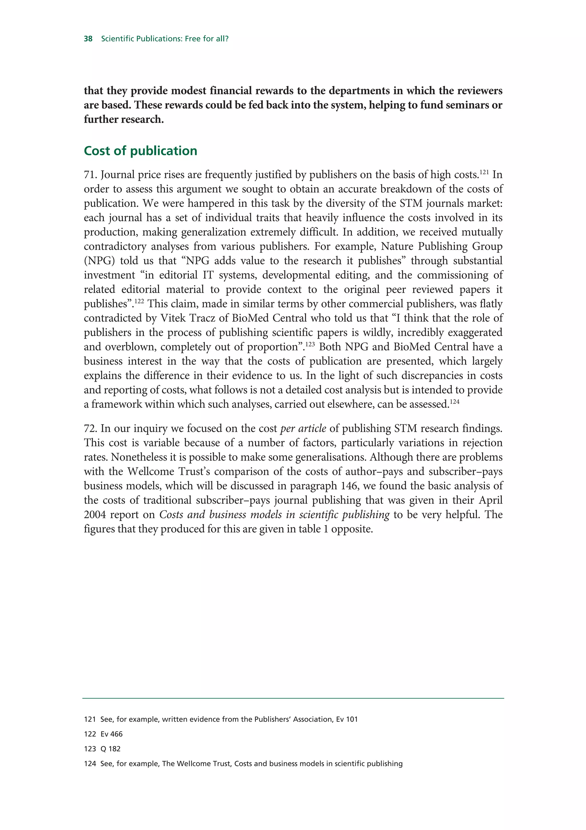 38   Scientific Publications: Free for all?




that they provide modest financial rewards to the departments in which the reviewers
are based. These rewards could be fed back into the system, helping to fund seminars or
further research.

Cost of publication
71. Journal price rises are frequently justified by publishers on the basis of high costs.121 In
order to assess this argument we sought to obtain an accurate breakdown of the costs of
publication. We were hampered in this task by the diversity of the STM journals market:
each journal has a set of individual traits that heavily influence the costs involved in its
production, making generalization extremely difficult. In addition, we received mutually
contradictory analyses from various publishers. For example, Nature Publishing Group
(NPG) told us that “NPG adds value to the research it publishes” through substantial
investment “in editorial IT systems, developmental editing, and the commissioning of
related editorial material to provide context to the original peer reviewed papers it
publishes”.122 This claim, made in similar terms by other commercial publishers, was flatly
contradicted by Vitek Tracz of BioMed Central who told us that “I think that the role of
publishers in the process of publishing scientific papers is wildly, incredibly exaggerated
and overblown, completely out of proportion”.123 Both NPG and BioMed Central have a
business interest in the way that the costs of publication are presented, which largely
explains the difference in their evidence to us. In the light of such discrepancies in costs
and reporting of costs, what follows is not a detailed cost analysis but is intended to provide
a framework within which such analyses, carried out elsewhere, can be assessed.124

72. In our inquiry we focused on the cost per article of publishing STM research findings.
This cost is variable because of a number of factors, particularly variations in rejection
rates. Nonetheless it is possible to make some generalisations. Although there are problems
with the Wellcome Trust’s comparison of the costs of author–pays and subscriber–pays
business models, which will be discussed in paragraph 146, we found the basic analysis of
the costs of traditional subscriber–pays journal publishing that was given in their April
2004 report on Costs and business models in scientific publishing to be very helpful. The
figures that they produced for this are given in table 1 opposite.




121 See, for example, written evidence from the Publishers’ Association, Ev 101

122 Ev 466

123 Q 182

124 See, for example, The Wellcome Trust, Costs and business models in scientific publishing
 
