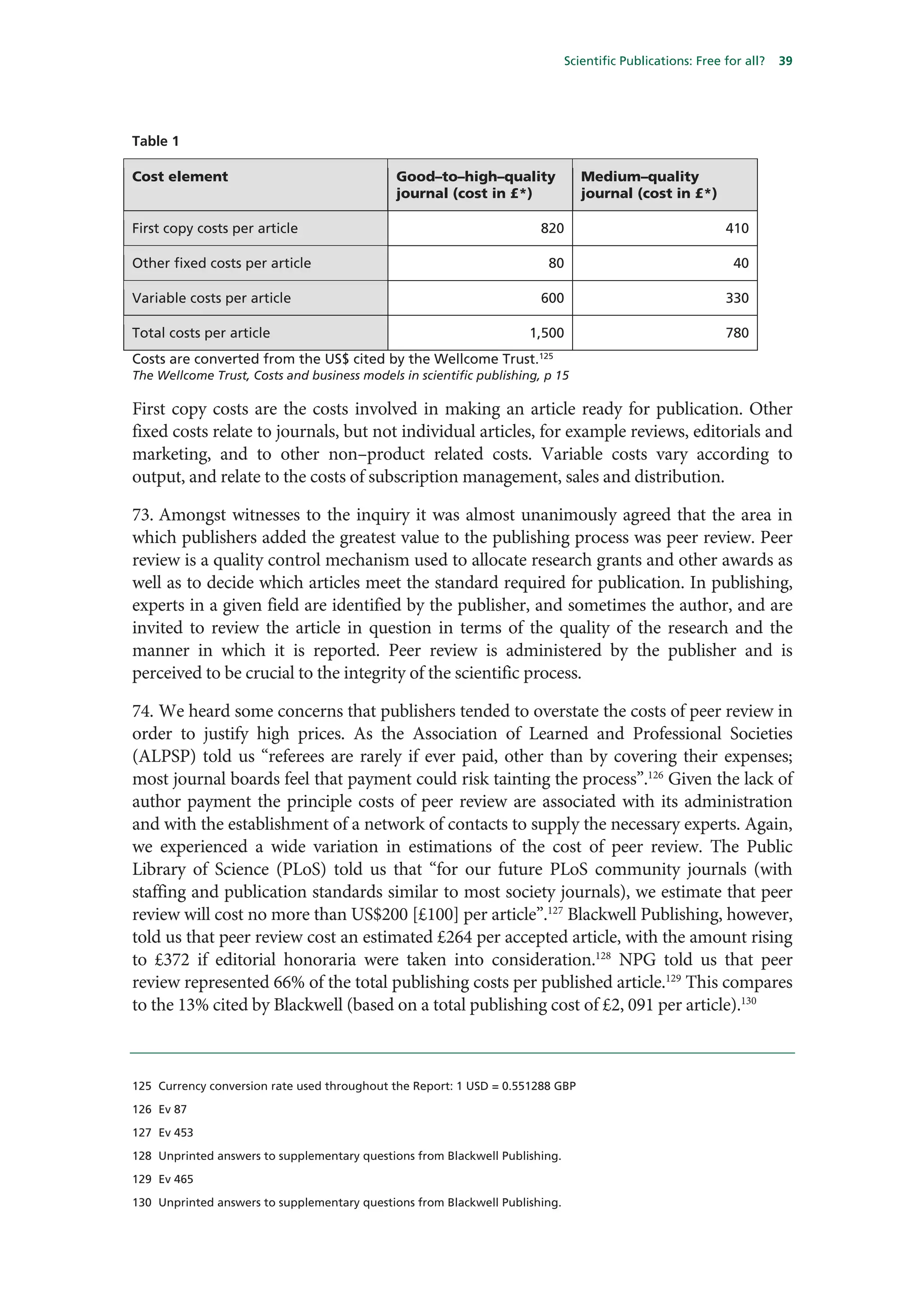 Scientific Publications: Free for all?   39




Table 1

Cost element                                  Good–to–high–quality               Medium–quality
                                              journal (cost in £*)               journal (cost in £*)

First copy costs per article                                           820                                  410

Other fixed costs per article                                            80                                   40

Variable costs per article                                             600                                  330

Total costs per article                                              1,500                                  780
                                                                       125
Costs are converted from the US$ cited by the Wellcome Trust.
The Wellcome Trust, Costs and business models in scientific publishing, p 15

First copy costs are the costs involved in making an article ready for publication. Other
fixed costs relate to journals, but not individual articles, for example reviews, editorials and
marketing, and to other non–product related costs. Variable costs vary according to
output, and relate to the costs of subscription management, sales and distribution.

73. Amongst witnesses to the inquiry it was almost unanimously agreed that the area in
which publishers added the greatest value to the publishing process was peer review. Peer
review is a quality control mechanism used to allocate research grants and other awards as
well as to decide which articles meet the standard required for publication. In publishing,
experts in a given field are identified by the publisher, and sometimes the author, and are
invited to review the article in question in terms of the quality of the research and the
manner in which it is reported. Peer review is administered by the publisher and is
perceived to be crucial to the integrity of the scientific process.

74. We heard some concerns that publishers tended to overstate the costs of peer review in
order to justify high prices. As the Association of Learned and Professional Societies
(ALPSP) told us “referees are rarely if ever paid, other than by covering their expenses;
most journal boards feel that payment could risk tainting the process”.126 Given the lack of
author payment the principle costs of peer review are associated with its administration
and with the establishment of a network of contacts to supply the necessary experts. Again,
we experienced a wide variation in estimations of the cost of peer review. The Public
Library of Science (PLoS) told us that “for our future PLoS community journals (with
staffing and publication standards similar to most society journals), we estimate that peer
review will cost no more than US$200 [£100] per article”.127 Blackwell Publishing, however,
told us that peer review cost an estimated £264 per accepted article, with the amount rising
to £372 if editorial honoraria were taken into consideration.128 NPG told us that peer
review represented 66% of the total publishing costs per published article.129 This compares
to the 13% cited by Blackwell (based on a total publishing cost of £2, 091 per article).130



125 Currency conversion rate used throughout the Report: 1 USD = 0.551288 GBP

126 Ev 87

127 Ev 453

128 Unprinted answers to supplementary questions from Blackwell Publishing.

129 Ev 465

130 Unprinted answers to supplementary questions from Blackwell Publishing.
 