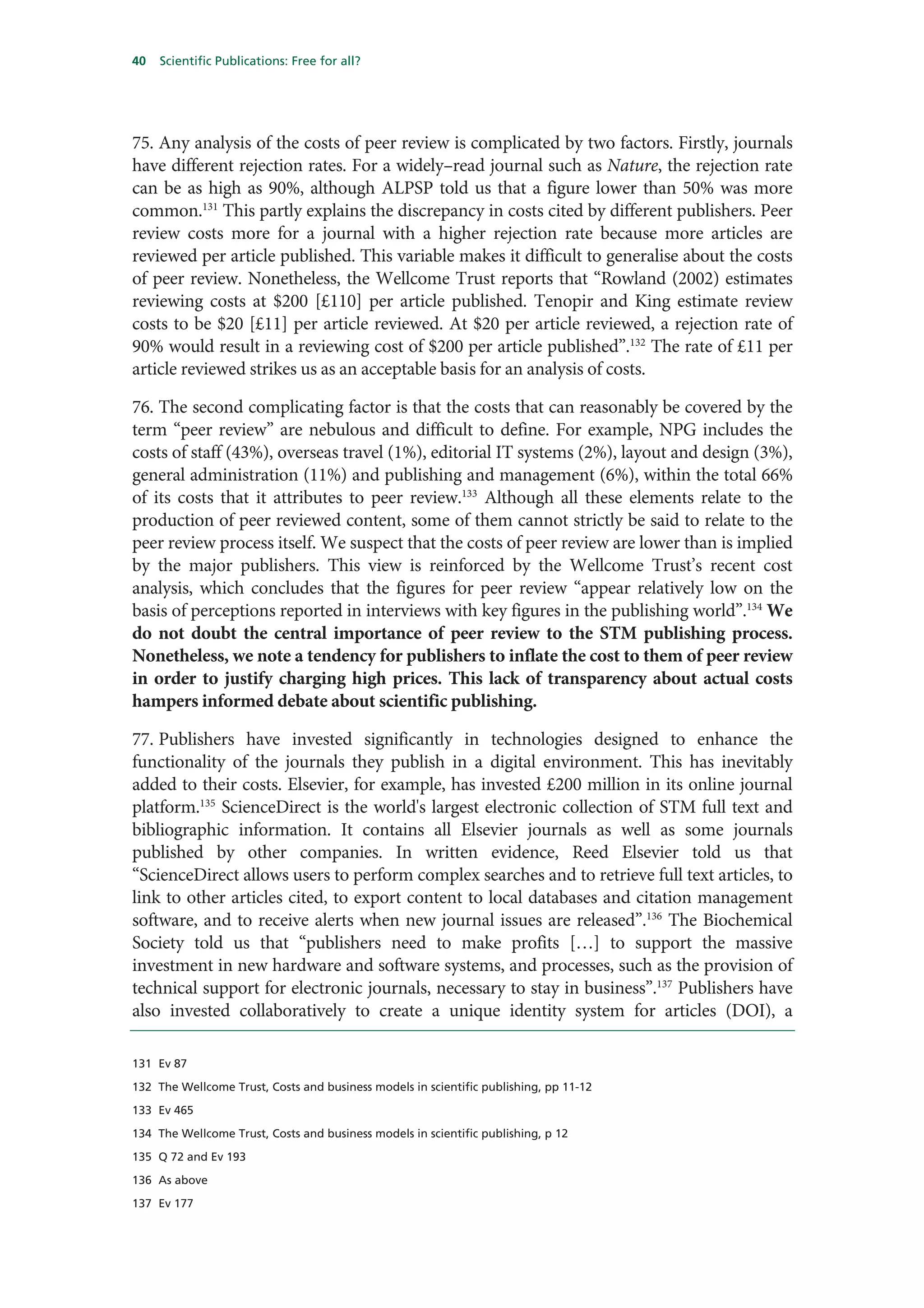 40   Scientific Publications: Free for all?




75. Any analysis of the costs of peer review is complicated by two factors. Firstly, journals
have different rejection rates. For a widely–read journal such as Nature, the rejection rate
can be as high as 90%, although ALPSP told us that a figure lower than 50% was more
common.131 This partly explains the discrepancy in costs cited by different publishers. Peer
review costs more for a journal with a higher rejection rate because more articles are
reviewed per article published. This variable makes it difficult to generalise about the costs
of peer review. Nonetheless, the Wellcome Trust reports that “Rowland (2002) estimates
reviewing costs at $200 [£110] per article published. Tenopir and King estimate review
costs to be $20 [£11] per article reviewed. At $20 per article reviewed, a rejection rate of
90% would result in a reviewing cost of $200 per article published”.132 The rate of £11 per
article reviewed strikes us as an acceptable basis for an analysis of costs.

76. The second complicating factor is that the costs that can reasonably be covered by the
term “peer review” are nebulous and difficult to define. For example, NPG includes the
costs of staff (43%), overseas travel (1%), editorial IT systems (2%), layout and design (3%),
general administration (11%) and publishing and management (6%), within the total 66%
of its costs that it attributes to peer review.133 Although all these elements relate to the
production of peer reviewed content, some of them cannot strictly be said to relate to the
peer review process itself. We suspect that the costs of peer review are lower than is implied
by the major publishers. This view is reinforced by the Wellcome Trust’s recent cost
analysis, which concludes that the figures for peer review “appear relatively low on the
basis of perceptions reported in interviews with key figures in the publishing world”.134 We
do not doubt the central importance of peer review to the STM publishing process.
Nonetheless, we note a tendency for publishers to inflate the cost to them of peer review
in order to justify charging high prices. This lack of transparency about actual costs
hampers informed debate about scientific publishing.

77. Publishers have invested significantly in technologies designed to enhance the
functionality of the journals they publish in a digital environment. This has inevitably
added to their costs. Elsevier, for example, has invested £200 million in its online journal
platform.135 ScienceDirect is the world's largest electronic collection of STM full text and
bibliographic information. It contains all Elsevier journals as well as some journals
published by other companies. In written evidence, Reed Elsevier told us that
“ScienceDirect allows users to perform complex searches and to retrieve full text articles, to
link to other articles cited, to export content to local databases and citation management
software, and to receive alerts when new journal issues are released”.136 The Biochemical
Society told us that “publishers need to make profits […] to support the massive
investment in new hardware and software systems, and processes, such as the provision of
technical support for electronic journals, necessary to stay in business”.137 Publishers have
also invested collaboratively to create a unique identity system for articles (DOI), a

131 Ev 87

132 The Wellcome Trust, Costs and business models in scientific publishing, pp 11-12

133 Ev 465

134 The Wellcome Trust, Costs and business models in scientific publishing, p 12

135 Q 72 and Ev 193

136 As above

137 Ev 177
 
