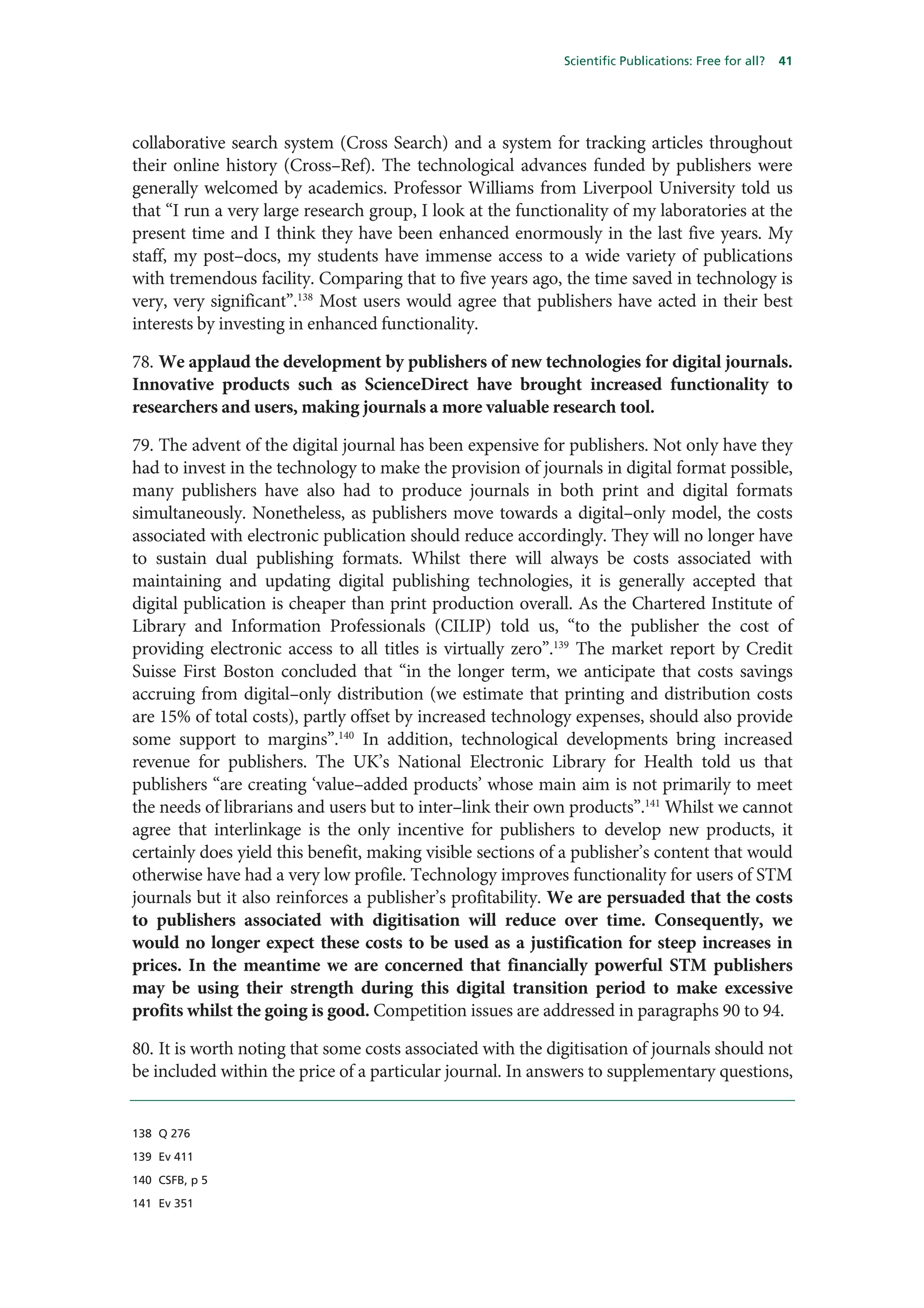 Scientific Publications: Free for all?   41




collaborative search system (Cross Search) and a system for tracking articles throughout
their online history (Cross–Ref). The technological advances funded by publishers were
generally welcomed by academics. Professor Williams from Liverpool University told us
that “I run a very large research group, I look at the functionality of my laboratories at the
present time and I think they have been enhanced enormously in the last five years. My
staff, my post–docs, my students have immense access to a wide variety of publications
with tremendous facility. Comparing that to five years ago, the time saved in technology is
very, very significant”.138 Most users would agree that publishers have acted in their best
interests by investing in enhanced functionality.

78. We applaud the development by publishers of new technologies for digital journals.
Innovative products such as ScienceDirect have brought increased functionality to
researchers and users, making journals a more valuable research tool.

79. The advent of the digital journal has been expensive for publishers. Not only have they
had to invest in the technology to make the provision of journals in digital format possible,
many publishers have also had to produce journals in both print and digital formats
simultaneously. Nonetheless, as publishers move towards a digital–only model, the costs
associated with electronic publication should reduce accordingly. They will no longer have
to sustain dual publishing formats. Whilst there will always be costs associated with
maintaining and updating digital publishing technologies, it is generally accepted that
digital publication is cheaper than print production overall. As the Chartered Institute of
Library and Information Professionals (CILIP) told us, “to the publisher the cost of
providing electronic access to all titles is virtually zero”.139 The market report by Credit
Suisse First Boston concluded that “in the longer term, we anticipate that costs savings
accruing from digital–only distribution (we estimate that printing and distribution costs
are 15% of total costs), partly offset by increased technology expenses, should also provide
some support to margins”.140 In addition, technological developments bring increased
revenue for publishers. The UK’s National Electronic Library for Health told us that
publishers “are creating ‘value–added products’ whose main aim is not primarily to meet
the needs of librarians and users but to inter–link their own products”.141 Whilst we cannot
agree that interlinkage is the only incentive for publishers to develop new products, it
certainly does yield this benefit, making visible sections of a publisher’s content that would
otherwise have had a very low profile. Technology improves functionality for users of STM
journals but it also reinforces a publisher’s profitability. We are persuaded that the costs
to publishers associated with digitisation will reduce over time. Consequently, we
would no longer expect these costs to be used as a justification for steep increases in
prices. In the meantime we are concerned that financially powerful STM publishers
may be using their strength during this digital transition period to make excessive
profits whilst the going is good. Competition issues are addressed in paragraphs 90 to 94.

80. It is worth noting that some costs associated with the digitisation of journals should not
be included within the price of a particular journal. In answers to supplementary questions,


138 Q 276

139 Ev 411

140 CSFB, p 5

141 Ev 351
 