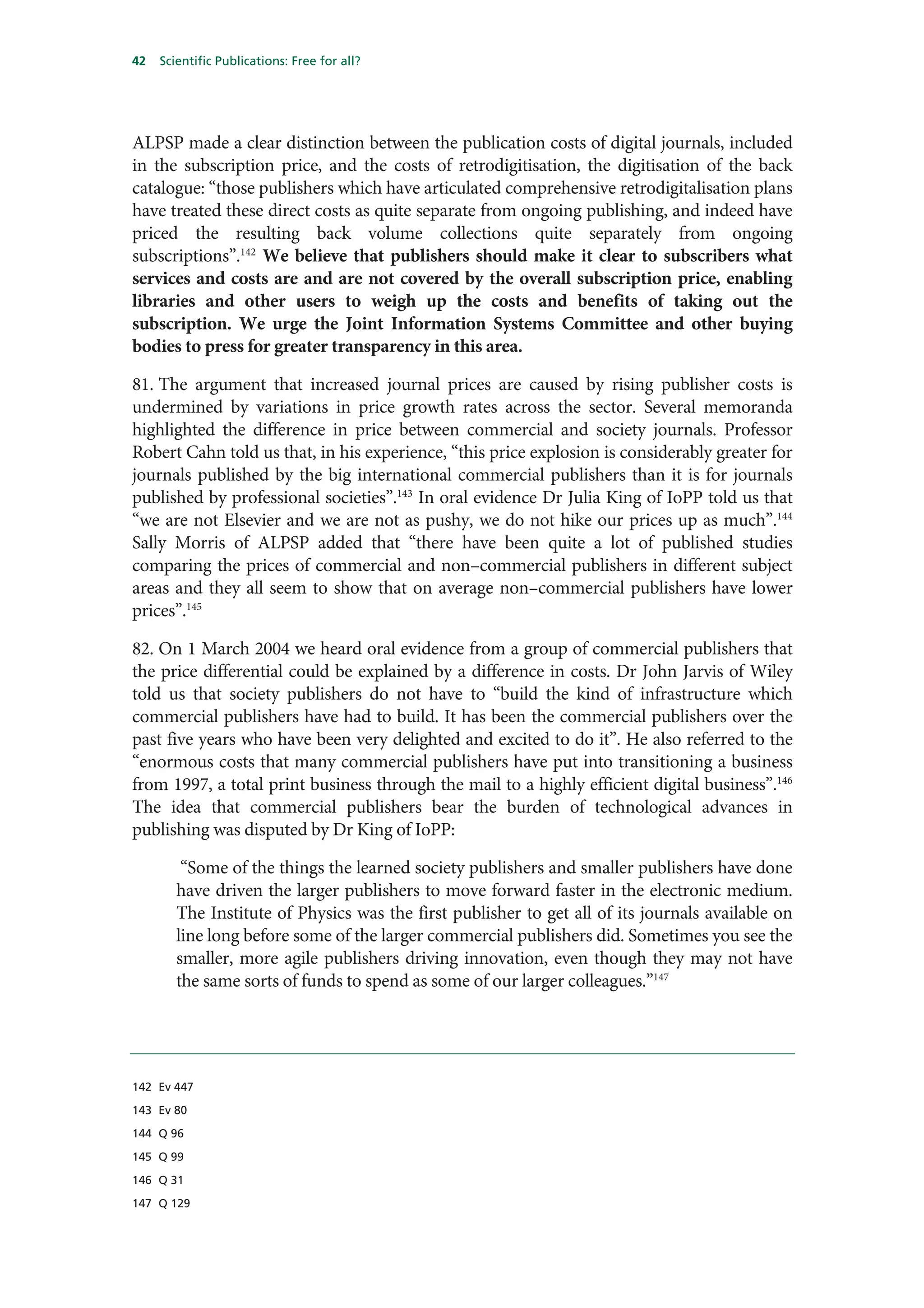 42   Scientific Publications: Free for all?




ALPSP made a clear distinction between the publication costs of digital journals, included
in the subscription price, and the costs of retrodigitisation, the digitisation of the back
catalogue: “those publishers which have articulated comprehensive retrodigitalisation plans
have treated these direct costs as quite separate from ongoing publishing, and indeed have
priced the resulting back volume collections quite separately from ongoing
subscriptions”.142 We believe that publishers should make it clear to subscribers what
services and costs are and are not covered by the overall subscription price, enabling
libraries and other users to weigh up the costs and benefits of taking out the
subscription. We urge the Joint Information Systems Committee and other buying
bodies to press for greater transparency in this area.

81. The argument that increased journal prices are caused by rising publisher costs is
undermined by variations in price growth rates across the sector. Several memoranda
highlighted the difference in price between commercial and society journals. Professor
Robert Cahn told us that, in his experience, “this price explosion is considerably greater for
journals published by the big international commercial publishers than it is for journals
published by professional societies”.143 In oral evidence Dr Julia King of IoPP told us that
“we are not Elsevier and we are not as pushy, we do not hike our prices up as much”.144
Sally Morris of ALPSP added that “there have been quite a lot of published studies
comparing the prices of commercial and non–commercial publishers in different subject
areas and they all seem to show that on average non–commercial publishers have lower
prices”.145

82. On 1 March 2004 we heard oral evidence from a group of commercial publishers that
the price differential could be explained by a difference in costs. Dr John Jarvis of Wiley
told us that society publishers do not have to “build the kind of infrastructure which
commercial publishers have had to build. It has been the commercial publishers over the
past five years who have been very delighted and excited to do it”. He also referred to the
“enormous costs that many commercial publishers have put into transitioning a business
from 1997, a total print business through the mail to a highly efficient digital business”.146
The idea that commercial publishers bear the burden of technological advances in
publishing was disputed by Dr King of IoPP:

         “Some of the things the learned society publishers and smaller publishers have done
        have driven the larger publishers to move forward faster in the electronic medium.
        The Institute of Physics was the first publisher to get all of its journals available on
        line long before some of the larger commercial publishers did. Sometimes you see the
        smaller, more agile publishers driving innovation, even though they may not have
        the same sorts of funds to spend as some of our larger colleagues.”147




142 Ev 447

143 Ev 80

144 Q 96

145 Q 99

146 Q 31

147 Q 129
 