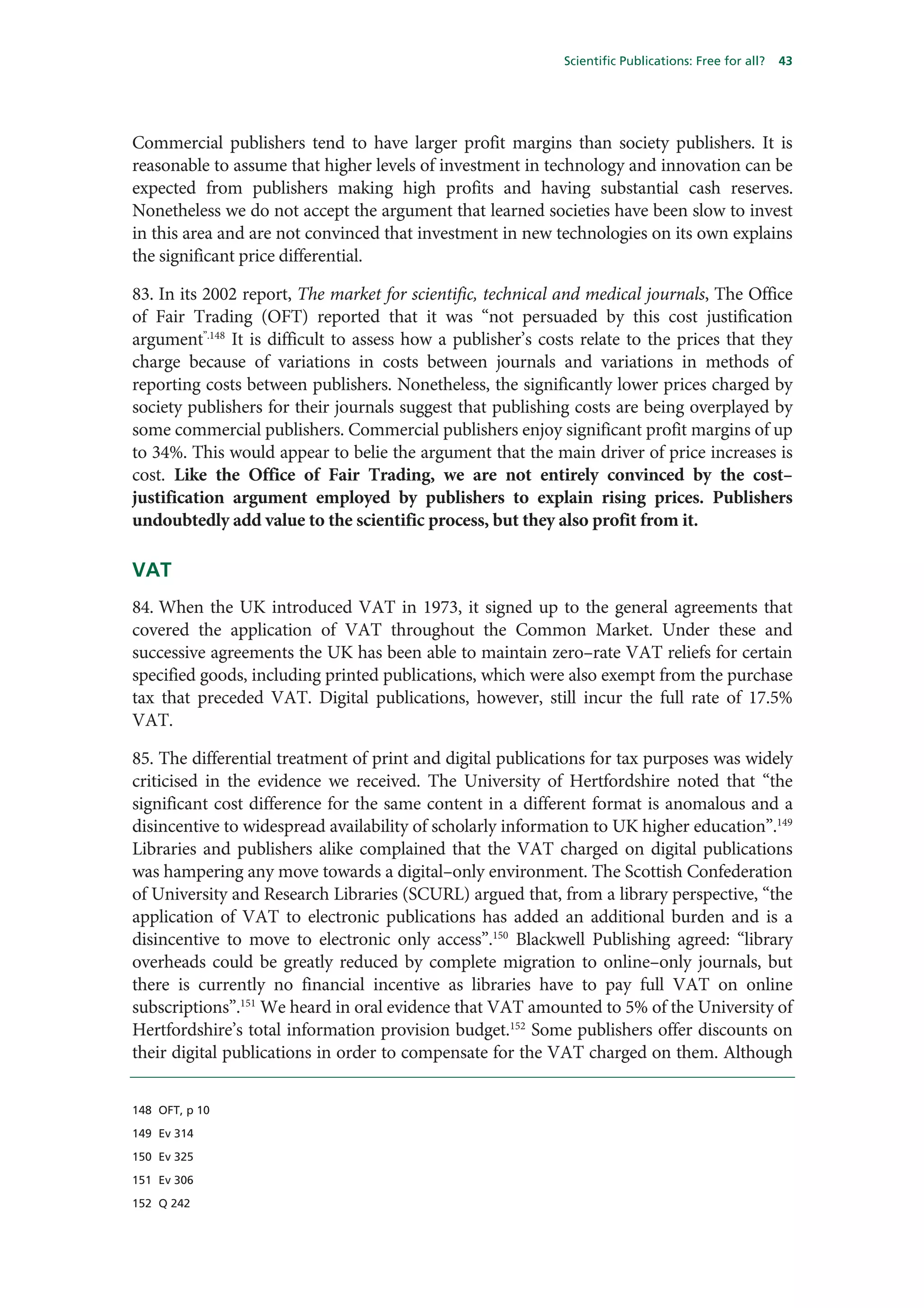 Scientific Publications: Free for all?   43




Commercial publishers tend to have larger profit margins than society publishers. It is
reasonable to assume that higher levels of investment in technology and innovation can be
expected from publishers making high profits and having substantial cash reserves.
Nonetheless we do not accept the argument that learned societies have been slow to invest
in this area and are not convinced that investment in new technologies on its own explains
the significant price differential.

83. In its 2002 report, The market for scientific, technical and medical journals, The Office
of Fair Trading (OFT) reported that it was “not persuaded by this cost justification
argument”.148 It is difficult to assess how a publisher’s costs relate to the prices that they
charge because of variations in costs between journals and variations in methods of
reporting costs between publishers. Nonetheless, the significantly lower prices charged by
society publishers for their journals suggest that publishing costs are being overplayed by
some commercial publishers. Commercial publishers enjoy significant profit margins of up
to 34%. This would appear to belie the argument that the main driver of price increases is
cost. Like the Office of Fair Trading, we are not entirely convinced by the cost–
justification argument employed by publishers to explain rising prices. Publishers
undoubtedly add value to the scientific process, but they also profit from it.

VAT
84. When the UK introduced VAT in 1973, it signed up to the general agreements that
covered the application of VAT throughout the Common Market. Under these and
successive agreements the UK has been able to maintain zero–rate VAT reliefs for certain
specified goods, including printed publications, which were also exempt from the purchase
tax that preceded VAT. Digital publications, however, still incur the full rate of 17.5%
VAT.

85. The differential treatment of print and digital publications for tax purposes was widely
criticised in the evidence we received. The University of Hertfordshire noted that “the
significant cost difference for the same content in a different format is anomalous and a
disincentive to widespread availability of scholarly information to UK higher education”.149
Libraries and publishers alike complained that the VAT charged on digital publications
was hampering any move towards a digital–only environment. The Scottish Confederation
of University and Research Libraries (SCURL) argued that, from a library perspective, “the
application of VAT to electronic publications has added an additional burden and is a
disincentive to move to electronic only access”.150 Blackwell Publishing agreed: “library
overheads could be greatly reduced by complete migration to online–only journals, but
there is currently no financial incentive as libraries have to pay full VAT on online
subscriptions”.151 We heard in oral evidence that VAT amounted to 5% of the University of
Hertfordshire’s total information provision budget.152 Some publishers offer discounts on
their digital publications in order to compensate for the VAT charged on them. Although


148 OFT, p 10

149 Ev 314

150 Ev 325

151 Ev 306

152 Q 242
 