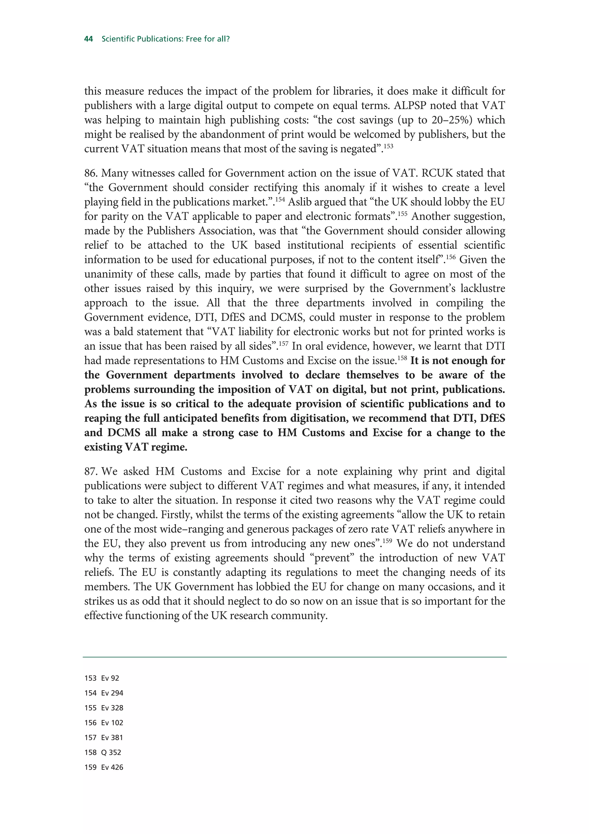 44   Scientific Publications: Free for all?




this measure reduces the impact of the problem for libraries, it does make it difficult for
publishers with a large digital output to compete on equal terms. ALPSP noted that VAT
was helping to maintain high publishing costs: “the cost savings (up to 20–25%) which
might be realised by the abandonment of print would be welcomed by publishers, but the
current VAT situation means that most of the saving is negated”.153

86. Many witnesses called for Government action on the issue of VAT. RCUK stated that
“the Government should consider rectifying this anomaly if it wishes to create a level
playing field in the publications market.”.154 Aslib argued that “the UK should lobby the EU
for parity on the VAT applicable to paper and electronic formats”.155 Another suggestion,
made by the Publishers Association, was that “the Government should consider allowing
relief to be attached to the UK based institutional recipients of essential scientific
information to be used for educational purposes, if not to the content itself”.156 Given the
unanimity of these calls, made by parties that found it difficult to agree on most of the
other issues raised by this inquiry, we were surprised by the Government’s lacklustre
approach to the issue. All that the three departments involved in compiling the
Government evidence, DTI, DfES and DCMS, could muster in response to the problem
was a bald statement that “VAT liability for electronic works but not for printed works is
an issue that has been raised by all sides”.157 In oral evidence, however, we learnt that DTI
had made representations to HM Customs and Excise on the issue.158 It is not enough for
the Government departments involved to declare themselves to be aware of the
problems surrounding the imposition of VAT on digital, but not print, publications.
As the issue is so critical to the adequate provision of scientific publications and to
reaping the full anticipated benefits from digitisation, we recommend that DTI, DfES
and DCMS all make a strong case to HM Customs and Excise for a change to the
existing VAT regime.

87. We asked HM Customs and Excise for a note explaining why print and digital
publications were subject to different VAT regimes and what measures, if any, it intended
to take to alter the situation. In response it cited two reasons why the VAT regime could
not be changed. Firstly, whilst the terms of the existing agreements “allow the UK to retain
one of the most wide–ranging and generous packages of zero rate VAT reliefs anywhere in
the EU, they also prevent us from introducing any new ones”.159 We do not understand
why the terms of existing agreements should “prevent” the introduction of new VAT
reliefs. The EU is constantly adapting its regulations to meet the changing needs of its
members. The UK Government has lobbied the EU for change on many occasions, and it
strikes us as odd that it should neglect to do so now on an issue that is so important for the
effective functioning of the UK research community.




153 Ev 92

154 Ev 294

155 Ev 328

156 Ev 102

157 Ev 381

158 Q 352

159 Ev 426
 