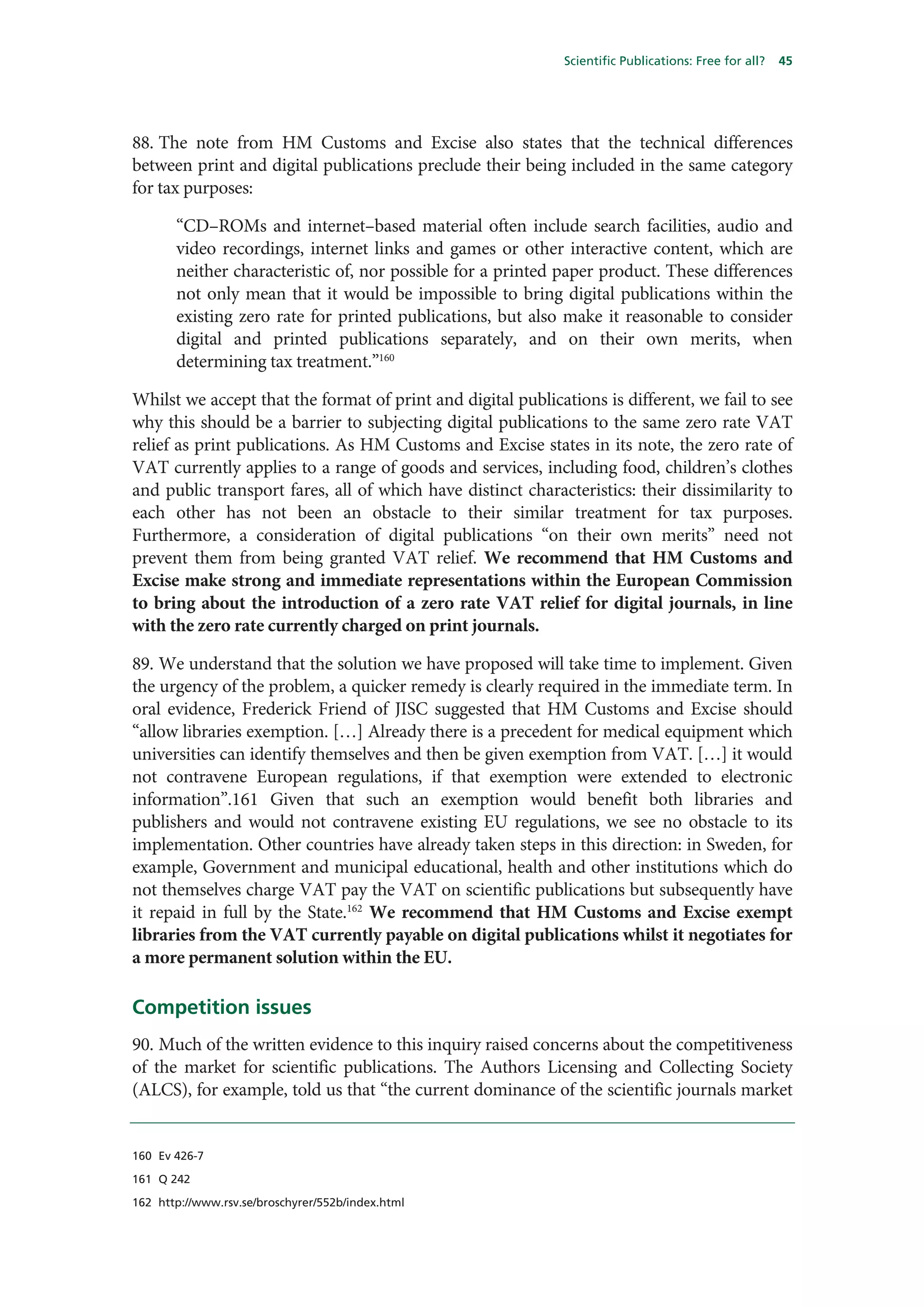 Scientific Publications: Free for all?   45




88. The note from HM Customs and Excise also states that the technical differences
between print and digital publications preclude their being included in the same category
for tax purposes:

       “CD–ROMs and internet–based material often include search facilities, audio and
       video recordings, internet links and games or other interactive content, which are
       neither characteristic of, nor possible for a printed paper product. These differences
       not only mean that it would be impossible to bring digital publications within the
       existing zero rate for printed publications, but also make it reasonable to consider
       digital and printed publications separately, and on their own merits, when
       determining tax treatment.”160

Whilst we accept that the format of print and digital publications is different, we fail to see
why this should be a barrier to subjecting digital publications to the same zero rate VAT
relief as print publications. As HM Customs and Excise states in its note, the zero rate of
VAT currently applies to a range of goods and services, including food, children’s clothes
and public transport fares, all of which have distinct characteristics: their dissimilarity to
each other has not been an obstacle to their similar treatment for tax purposes.
Furthermore, a consideration of digital publications “on their own merits” need not
prevent them from being granted VAT relief. We recommend that HM Customs and
Excise make strong and immediate representations within the European Commission
to bring about the introduction of a zero rate VAT relief for digital journals, in line
with the zero rate currently charged on print journals.

89. We understand that the solution we have proposed will take time to implement. Given
the urgency of the problem, a quicker remedy is clearly required in the immediate term. In
oral evidence, Frederick Friend of JISC suggested that HM Customs and Excise should
“allow libraries exemption. […] Already there is a precedent for medical equipment which
universities can identify themselves and then be given exemption from VAT. […] it would
not contravene European regulations, if that exemption were extended to electronic
information”.161 Given that such an exemption would benefit both libraries and
publishers and would not contravene existing EU regulations, we see no obstacle to its
implementation. Other countries have already taken steps in this direction: in Sweden, for
example, Government and municipal educational, health and other institutions which do
not themselves charge VAT pay the VAT on scientific publications but subsequently have
it repaid in full by the State.162 We recommend that HM Customs and Excise exempt
libraries from the VAT currently payable on digital publications whilst it negotiates for
a more permanent solution within the EU.

Competition issues
90. Much of the written evidence to this inquiry raised concerns about the competitiveness
of the market for scientific publications. The Authors Licensing and Collecting Society
(ALCS), for example, told us that “the current dominance of the scientific journals market


160 Ev 426-7

161 Q 242

162 http://www.rsv.se/broschyrer/552b/index.html
 