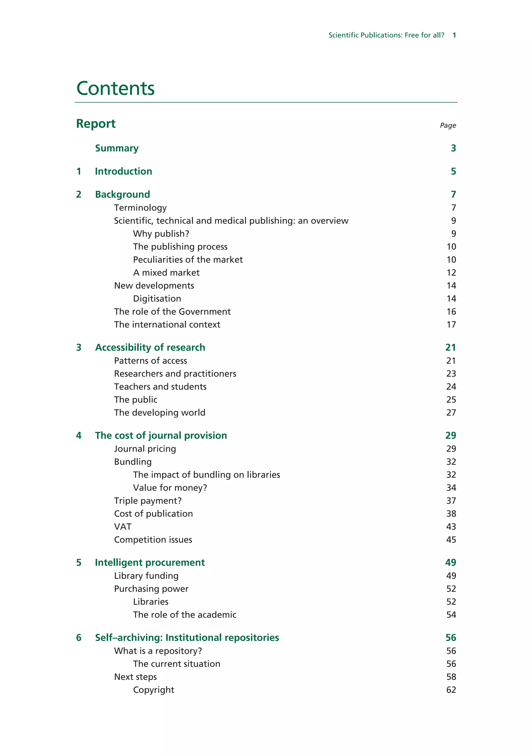 Scientific Publications: Free for all?    1




Contents
Report                                                                                          Page


    Summary                                                                                           3

1   Introduction                                                                                      5

2   Background                                                                                        7
        Terminology                                                                                   7
        Scientific, technical and medical publishing: an overview                                     9
             Why publish?                                                                             9
             The publishing process                                                                  10
             Peculiarities of the market                                                             10
             A mixed market                                                                          12
        New developments                                                                             14
             Digitisation                                                                            14
        The role of the Government                                                                   16
        The international context                                                                    17

3   Accessibility of research                                                                        21
        Patterns of access                                                                           21
        Researchers and practitioners                                                                23
        Teachers and students                                                                        24
        The public                                                                                   25
        The developing world                                                                         27

4   The cost of journal provision                                                                    29
        Journal pricing                                                                              29
        Bundling                                                                                     32
             The impact of bundling on libraries                                                     32
             Value for money?                                                                        34
        Triple payment?                                                                              37
        Cost of publication                                                                          38
        VAT                                                                                          43
        Competition issues                                                                           45

5   Intelligent procurement                                                                          49
        Library funding                                                                              49
        Purchasing power                                                                             52
             Libraries                                                                               52
             The role of the academic                                                                54

6   Self–archiving: Institutional repositories                                                       56
        What is a repository?                                                                        56
            The current situation                                                                    56
        Next steps                                                                                   58
            Copyright                                                                                62
 