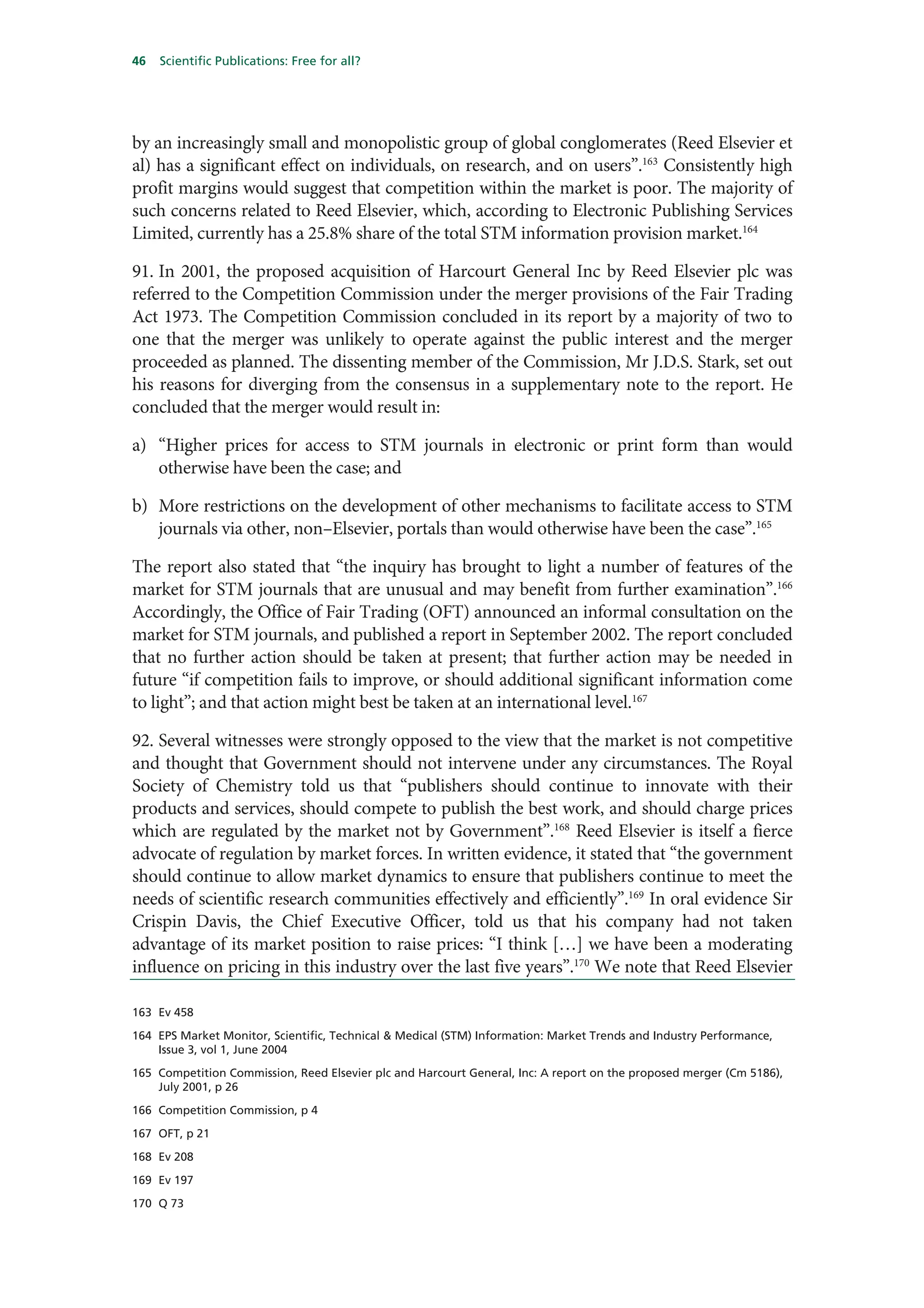 46   Scientific Publications: Free for all?




by an increasingly small and monopolistic group of global conglomerates (Reed Elsevier et
al) has a significant effect on individuals, on research, and on users”.163 Consistently high
profit margins would suggest that competition within the market is poor. The majority of
such concerns related to Reed Elsevier, which, according to Electronic Publishing Services
Limited, currently has a 25.8% share of the total STM information provision market.164

91. In 2001, the proposed acquisition of Harcourt General Inc by Reed Elsevier plc was
referred to the Competition Commission under the merger provisions of the Fair Trading
Act 1973. The Competition Commission concluded in its report by a majority of two to
one that the merger was unlikely to operate against the public interest and the merger
proceeded as planned. The dissenting member of the Commission, Mr J.D.S. Stark, set out
his reasons for diverging from the consensus in a supplementary note to the report. He
concluded that the merger would result in:

a) “Higher prices for access to STM journals in electronic or print form than would
   otherwise have been the case; and

b) More restrictions on the development of other mechanisms to facilitate access to STM
   journals via other, non–Elsevier, portals than would otherwise have been the case”.165

The report also stated that “the inquiry has brought to light a number of features of the
market for STM journals that are unusual and may benefit from further examination”.166
Accordingly, the Office of Fair Trading (OFT) announced an informal consultation on the
market for STM journals, and published a report in September 2002. The report concluded
that no further action should be taken at present; that further action may be needed in
future “if competition fails to improve, or should additional significant information come
to light”; and that action might best be taken at an international level.167

92. Several witnesses were strongly opposed to the view that the market is not competitive
and thought that Government should not intervene under any circumstances. The Royal
Society of Chemistry told us that “publishers should continue to innovate with their
products and services, should compete to publish the best work, and should charge prices
which are regulated by the market not by Government”.168 Reed Elsevier is itself a fierce
advocate of regulation by market forces. In written evidence, it stated that “the government
should continue to allow market dynamics to ensure that publishers continue to meet the
needs of scientific research communities effectively and efficiently”.169 In oral evidence Sir
Crispin Davis, the Chief Executive Officer, told us that his company had not taken
advantage of its market position to raise prices: “I think […] we have been a moderating
influence on pricing in this industry over the last five years”.170 We note that Reed Elsevier

163 Ev 458

164 EPS Market Monitor, Scientific, Technical & Medical (STM) Information: Market Trends and Industry Performance,
    Issue 3, vol 1, June 2004

165 Competition Commission, Reed Elsevier plc and Harcourt General, Inc: A report on the proposed merger (Cm 5186),
    July 2001, p 26

166 Competition Commission, p 4

167 OFT, p 21

168 Ev 208

169 Ev 197

170 Q 73
 