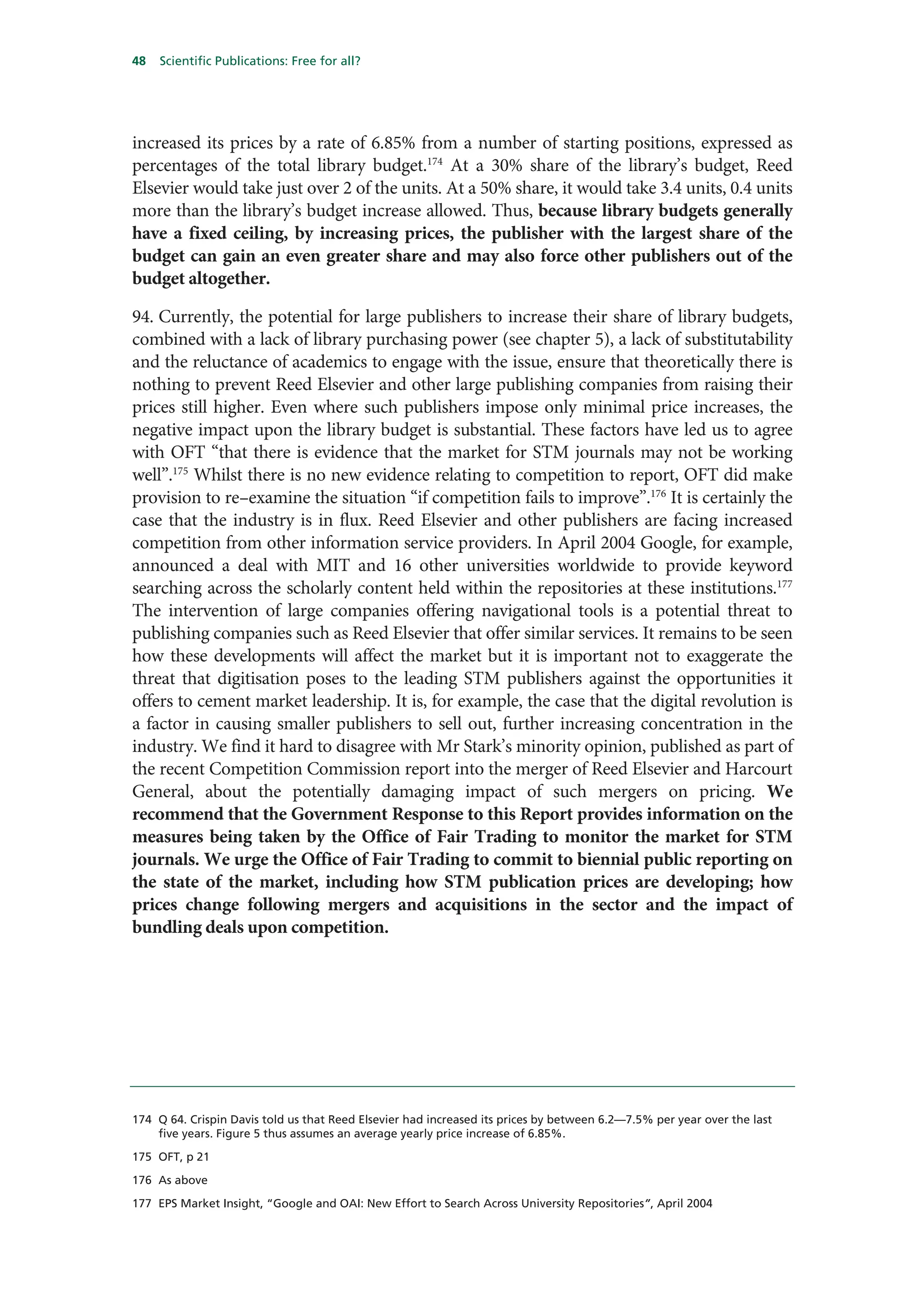 48   Scientific Publications: Free for all?




increased its prices by a rate of 6.85% from a number of starting positions, expressed as
percentages of the total library budget.174 At a 30% share of the library’s budget, Reed
Elsevier would take just over 2 of the units. At a 50% share, it would take 3.4 units, 0.4 units
more than the library’s budget increase allowed. Thus, because library budgets generally
have a fixed ceiling, by increasing prices, the publisher with the largest share of the
budget can gain an even greater share and may also force other publishers out of the
budget altogether.

94. Currently, the potential for large publishers to increase their share of library budgets,
combined with a lack of library purchasing power (see chapter 5), a lack of substitutability
and the reluctance of academics to engage with the issue, ensure that theoretically there is
nothing to prevent Reed Elsevier and other large publishing companies from raising their
prices still higher. Even where such publishers impose only minimal price increases, the
negative impact upon the library budget is substantial. These factors have led us to agree
with OFT “that there is evidence that the market for STM journals may not be working
well”.175 Whilst there is no new evidence relating to competition to report, OFT did make
provision to re–examine the situation “if competition fails to improve”.176 It is certainly the
case that the industry is in flux. Reed Elsevier and other publishers are facing increased
competition from other information service providers. In April 2004 Google, for example,
announced a deal with MIT and 16 other universities worldwide to provide keyword
searching across the scholarly content held within the repositories at these institutions.177
The intervention of large companies offering navigational tools is a potential threat to
publishing companies such as Reed Elsevier that offer similar services. It remains to be seen
how these developments will affect the market but it is important not to exaggerate the
threat that digitisation poses to the leading STM publishers against the opportunities it
offers to cement market leadership. It is, for example, the case that the digital revolution is
a factor in causing smaller publishers to sell out, further increasing concentration in the
industry. We find it hard to disagree with Mr Stark’s minority opinion, published as part of
the recent Competition Commission report into the merger of Reed Elsevier and Harcourt
General, about the potentially damaging impact of such mergers on pricing. We
recommend that the Government Response to this Report provides information on the
measures being taken by the Office of Fair Trading to monitor the market for STM
journals. We urge the Office of Fair Trading to commit to biennial public reporting on
the state of the market, including how STM publication prices are developing; how
prices change following mergers and acquisitions in the sector and the impact of
bundling deals upon competition.




174 Q 64. Crispin Davis told us that Reed Elsevier had increased its prices by between 6.2—7.5% per year over the last
    five years. Figure 5 thus assumes an average yearly price increase of 6.85%.

175 OFT, p 21

176 As above

177 EPS Market Insight, “Google and OAI: New Effort to Search Across University Repositories”, April 2004
 
