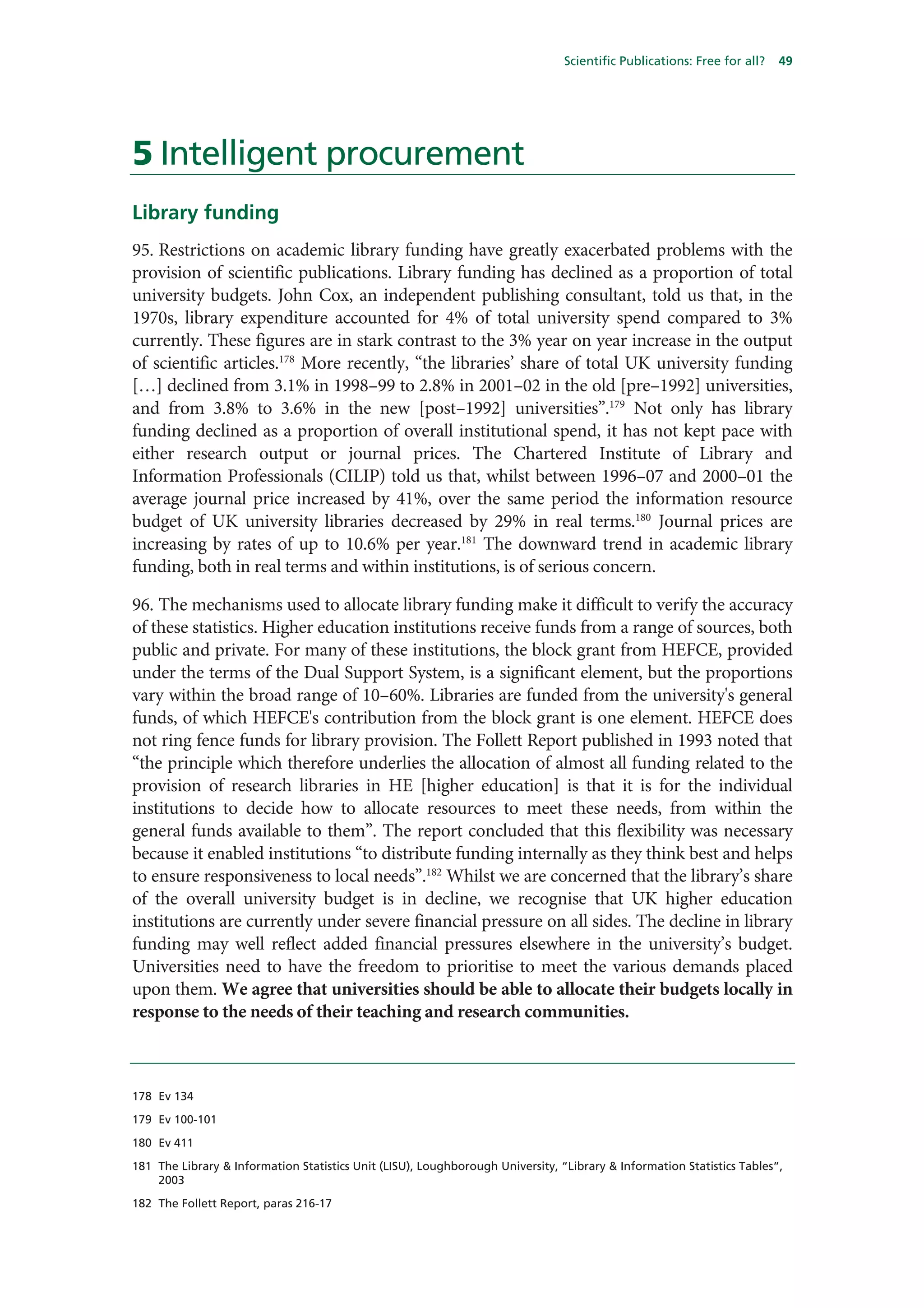 Scientific Publications: Free for all?   49




5 Intelligent procurement
Library funding
95. Restrictions on academic library funding have greatly exacerbated problems with the
provision of scientific publications. Library funding has declined as a proportion of total
university budgets. John Cox, an independent publishing consultant, told us that, in the
1970s, library expenditure accounted for 4% of total university spend compared to 3%
currently. These figures are in stark contrast to the 3% year on year increase in the output
of scientific articles.178 More recently, “the libraries’ share of total UK university funding
[…] declined from 3.1% in 1998–99 to 2.8% in 2001–02 in the old [pre–1992] universities,
and from 3.8% to 3.6% in the new [post–1992] universities”.179 Not only has library
funding declined as a proportion of overall institutional spend, it has not kept pace with
either research output or journal prices. The Chartered Institute of Library and
Information Professionals (CILIP) told us that, whilst between 1996–07 and 2000–01 the
average journal price increased by 41%, over the same period the information resource
budget of UK university libraries decreased by 29% in real terms.180 Journal prices are
increasing by rates of up to 10.6% per year.181 The downward trend in academic library
funding, both in real terms and within institutions, is of serious concern.

96. The mechanisms used to allocate library funding make it difficult to verify the accuracy
of these statistics. Higher education institutions receive funds from a range of sources, both
public and private. For many of these institutions, the block grant from HEFCE, provided
under the terms of the Dual Support System, is a significant element, but the proportions
vary within the broad range of 10–60%. Libraries are funded from the university's general
funds, of which HEFCE's contribution from the block grant is one element. HEFCE does
not ring fence funds for library provision. The Follett Report published in 1993 noted that
“the principle which therefore underlies the allocation of almost all funding related to the
provision of research libraries in HE [higher education] is that it is for the individual
institutions to decide how to allocate resources to meet these needs, from within the
general funds available to them”. The report concluded that this flexibility was necessary
because it enabled institutions “to distribute funding internally as they think best and helps
to ensure responsiveness to local needs”.182 Whilst we are concerned that the library’s share
of the overall university budget is in decline, we recognise that UK higher education
institutions are currently under severe financial pressure on all sides. The decline in library
funding may well reflect added financial pressures elsewhere in the university’s budget.
Universities need to have the freedom to prioritise to meet the various demands placed
upon them. We agree that universities should be able to allocate their budgets locally in
response to the needs of their teaching and research communities.



178 Ev 134

179 Ev 100-101

180 Ev 411

181 The Library & Information Statistics Unit (LISU), Loughborough University, “Library & Information Statistics Tables”,
    2003

182 The Follett Report, paras 216-17
 
