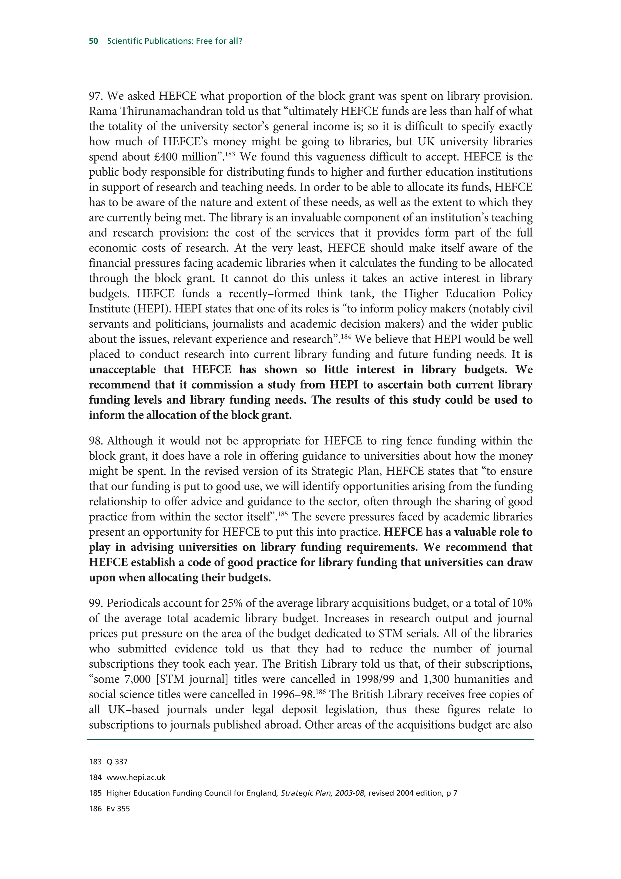 50   Scientific Publications: Free for all?




97. We asked HEFCE what proportion of the block grant was spent on library provision.
Rama Thirunamachandran told us that “ultimately HEFCE funds are less than half of what
the totality of the university sector’s general income is; so it is difficult to specify exactly
how much of HEFCE’s money might be going to libraries, but UK university libraries
spend about £400 million”.183 We found this vagueness difficult to accept. HEFCE is the
public body responsible for distributing funds to higher and further education institutions
in support of research and teaching needs. In order to be able to allocate its funds, HEFCE
has to be aware of the nature and extent of these needs, as well as the extent to which they
are currently being met. The library is an invaluable component of an institution’s teaching
and research provision: the cost of the services that it provides form part of the full
economic costs of research. At the very least, HEFCE should make itself aware of the
financial pressures facing academic libraries when it calculates the funding to be allocated
through the block grant. It cannot do this unless it takes an active interest in library
budgets. HEFCE funds a recently–formed think tank, the Higher Education Policy
Institute (HEPI). HEPI states that one of its roles is “to inform policy makers (notably civil
servants and politicians, journalists and academic decision makers) and the wider public
about the issues, relevant experience and research”.184 We believe that HEPI would be well
placed to conduct research into current library funding and future funding needs. It is
unacceptable that HEFCE has shown so little interest in library budgets. We
recommend that it commission a study from HEPI to ascertain both current library
funding levels and library funding needs. The results of this study could be used to
inform the allocation of the block grant.

98. Although it would not be appropriate for HEFCE to ring fence funding within the
block grant, it does have a role in offering guidance to universities about how the money
might be spent. In the revised version of its Strategic Plan, HEFCE states that “to ensure
that our funding is put to good use, we will identify opportunities arising from the funding
relationship to offer advice and guidance to the sector, often through the sharing of good
practice from within the sector itself”.185 The severe pressures faced by academic libraries
present an opportunity for HEFCE to put this into practice. HEFCE has a valuable role to
play in advising universities on library funding requirements. We recommend that
HEFCE establish a code of good practice for library funding that universities can draw
upon when allocating their budgets.

99. Periodicals account for 25% of the average library acquisitions budget, or a total of 10%
of the average total academic library budget. Increases in research output and journal
prices put pressure on the area of the budget dedicated to STM serials. All of the libraries
who submitted evidence told us that they had to reduce the number of journal
subscriptions they took each year. The British Library told us that, of their subscriptions,
“some 7,000 [STM journal] titles were cancelled in 1998/99 and 1,300 humanities and
social science titles were cancelled in 1996–98.186 The British Library receives free copies of
all UK–based journals under legal deposit legislation, thus these figures relate to
subscriptions to journals published abroad. Other areas of the acquisitions budget are also

183 Q 337

184 www.hepi.ac.uk

185 Higher Education Funding Council for England, Strategic Plan, 2003-08, revised 2004 edition, p 7

186 Ev 355
 