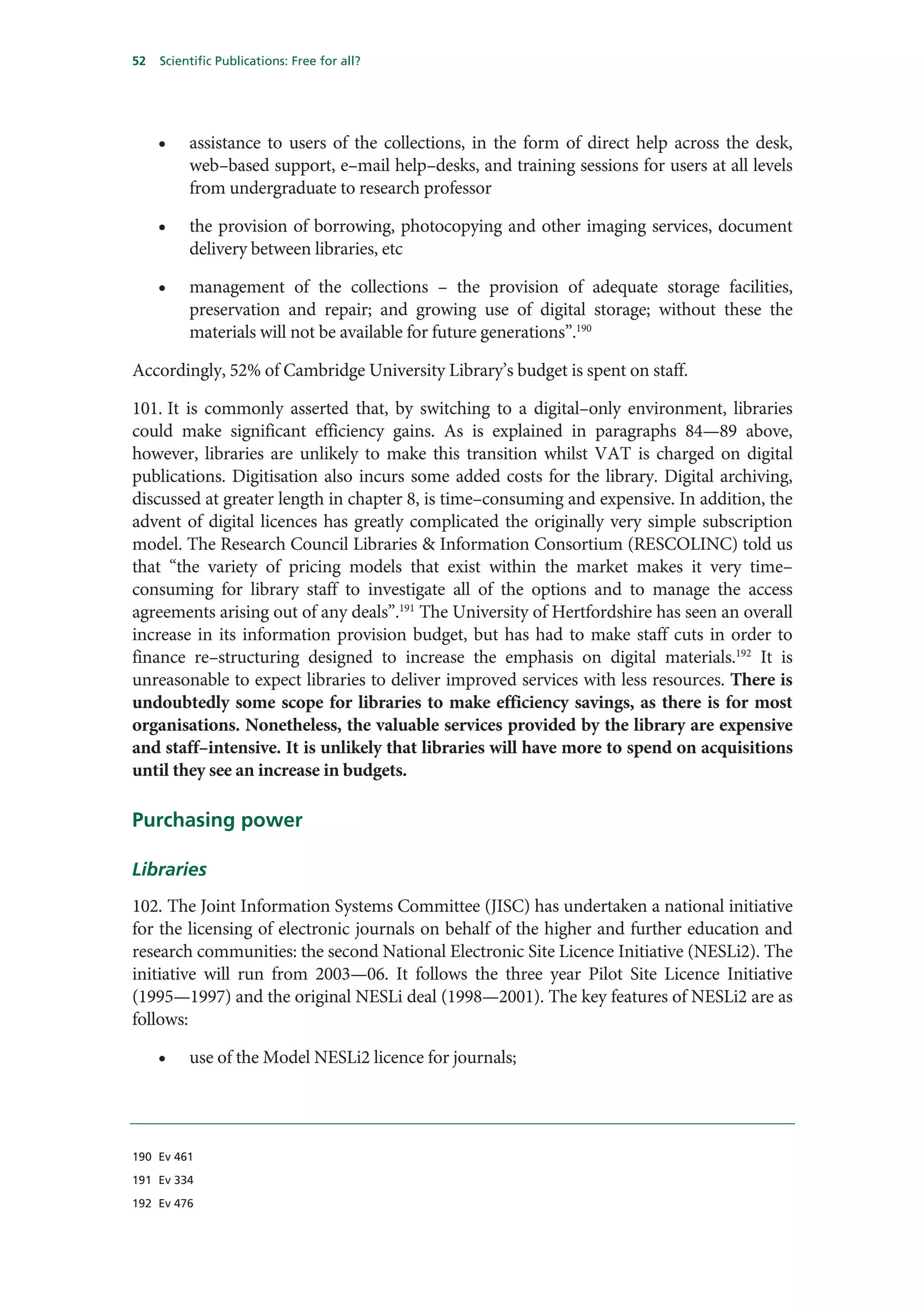 52   Scientific Publications: Free for all?




     •    assistance to users of the collections, in the form of direct help across the desk,
          web–based support, e–mail help–desks, and training sessions for users at all levels
          from undergraduate to research professor

     •    the provision of borrowing, photocopying and other imaging services, document
          delivery between libraries, etc

     •    management of the collections – the provision of adequate storage facilities,
          preservation and repair; and growing use of digital storage; without these the
          materials will not be available for future generations”.190

Accordingly, 52% of Cambridge University Library’s budget is spent on staff.

101. It is commonly asserted that, by switching to a digital–only environment, libraries
could make significant efficiency gains. As is explained in paragraphs 84—89 above,
however, libraries are unlikely to make this transition whilst VAT is charged on digital
publications. Digitisation also incurs some added costs for the library. Digital archiving,
discussed at greater length in chapter 8, is time–consuming and expensive. In addition, the
advent of digital licences has greatly complicated the originally very simple subscription
model. The Research Council Libraries & Information Consortium (RESCOLINC) told us
that “the variety of pricing models that exist within the market makes it very time–
consuming for library staff to investigate all of the options and to manage the access
agreements arising out of any deals”.191 The University of Hertfordshire has seen an overall
increase in its information provision budget, but has had to make staff cuts in order to
finance re–structuring designed to increase the emphasis on digital materials.192 It is
unreasonable to expect libraries to deliver improved services with less resources. There is
undoubtedly some scope for libraries to make efficiency savings, as there is for most
organisations. Nonetheless, the valuable services provided by the library are expensive
and staff–intensive. It is unlikely that libraries will have more to spend on acquisitions
until they see an increase in budgets.

Purchasing power

Libraries
102. The Joint Information Systems Committee (JISC) has undertaken a national initiative
for the licensing of electronic journals on behalf of the higher and further education and
research communities: the second National Electronic Site Licence Initiative (NESLi2). The
initiative will run from 2003—06. It follows the three year Pilot Site Licence Initiative
(1995—1997) and the original NESLi deal (1998—2001). The key features of NESLi2 are as
follows:

     •    use of the Model NESLi2 licence for journals;




190 Ev 461

191 Ev 334

192 Ev 476
 