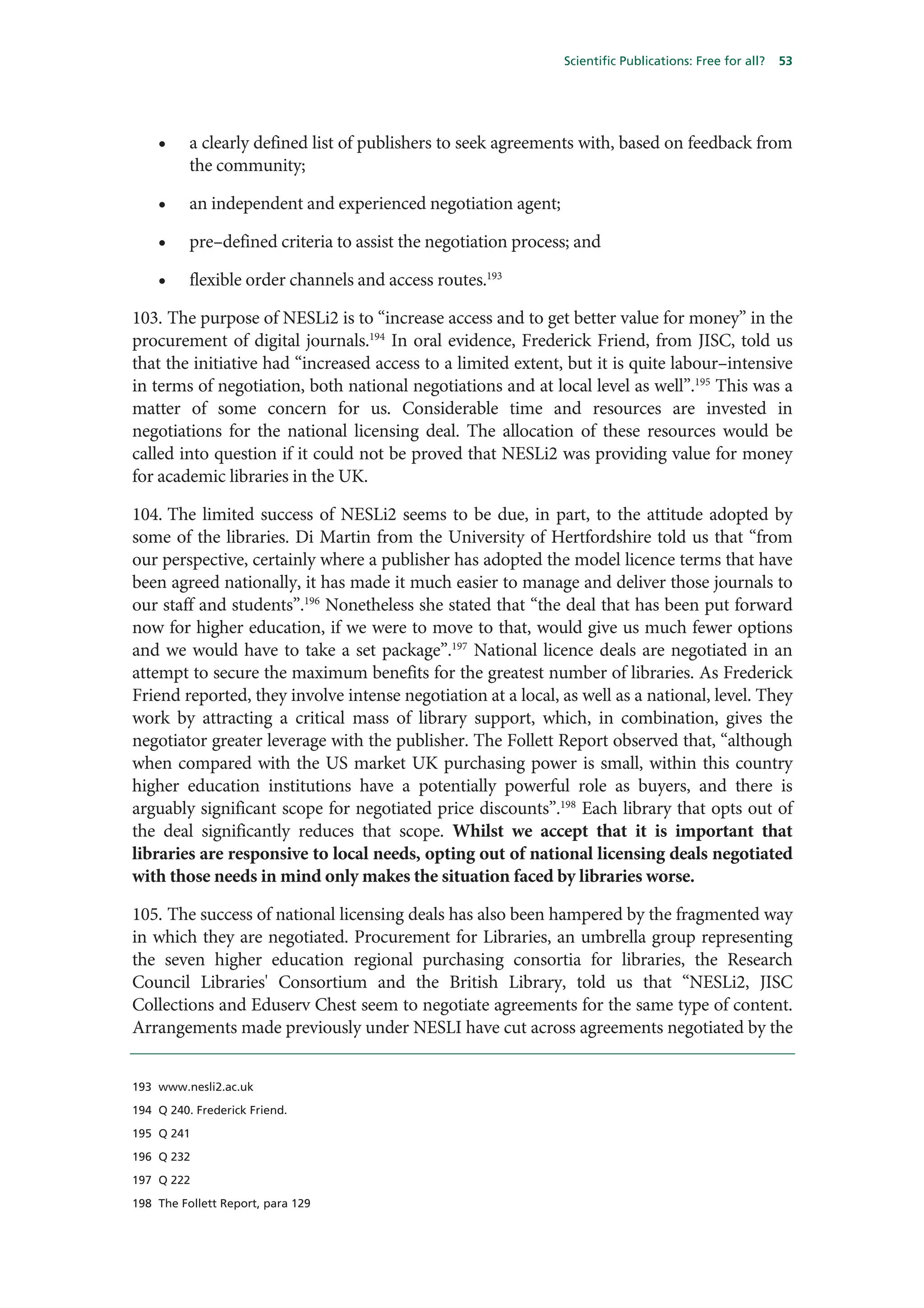 Scientific Publications: Free for all?   53




    •     a clearly defined list of publishers to seek agreements with, based on feedback from
          the community;

    •     an independent and experienced negotiation agent;

    •     pre–defined criteria to assist the negotiation process; and

    •     flexible order channels and access routes.193

103. The purpose of NESLi2 is to “increase access and to get better value for money” in the
procurement of digital journals.194 In oral evidence, Frederick Friend, from JISC, told us
that the initiative had “increased access to a limited extent, but it is quite labour–intensive
in terms of negotiation, both national negotiations and at local level as well”.195 This was a
matter of some concern for us. Considerable time and resources are invested in
negotiations for the national licensing deal. The allocation of these resources would be
called into question if it could not be proved that NESLi2 was providing value for money
for academic libraries in the UK.

104. The limited success of NESLi2 seems to be due, in part, to the attitude adopted by
some of the libraries. Di Martin from the University of Hertfordshire told us that “from
our perspective, certainly where a publisher has adopted the model licence terms that have
been agreed nationally, it has made it much easier to manage and deliver those journals to
our staff and students”.196 Nonetheless she stated that “the deal that has been put forward
now for higher education, if we were to move to that, would give us much fewer options
and we would have to take a set package”.197 National licence deals are negotiated in an
attempt to secure the maximum benefits for the greatest number of libraries. As Frederick
Friend reported, they involve intense negotiation at a local, as well as a national, level. They
work by attracting a critical mass of library support, which, in combination, gives the
negotiator greater leverage with the publisher. The Follett Report observed that, “although
when compared with the US market UK purchasing power is small, within this country
higher education institutions have a potentially powerful role as buyers, and there is
arguably significant scope for negotiated price discounts”.198 Each library that opts out of
the deal significantly reduces that scope. Whilst we accept that it is important that
libraries are responsive to local needs, opting out of national licensing deals negotiated
with those needs in mind only makes the situation faced by libraries worse.

105. The success of national licensing deals has also been hampered by the fragmented way
in which they are negotiated. Procurement for Libraries, an umbrella group representing
the seven higher education regional purchasing consortia for libraries, the Research
Council Libraries' Consortium and the British Library, told us that “NESLi2, JISC
Collections and Eduserv Chest seem to negotiate agreements for the same type of content.
Arrangements made previously under NESLI have cut across agreements negotiated by the


193 www.nesli2.ac.uk

194 Q 240. Frederick Friend.

195 Q 241

196 Q 232

197 Q 222

198 The Follett Report, para 129
 