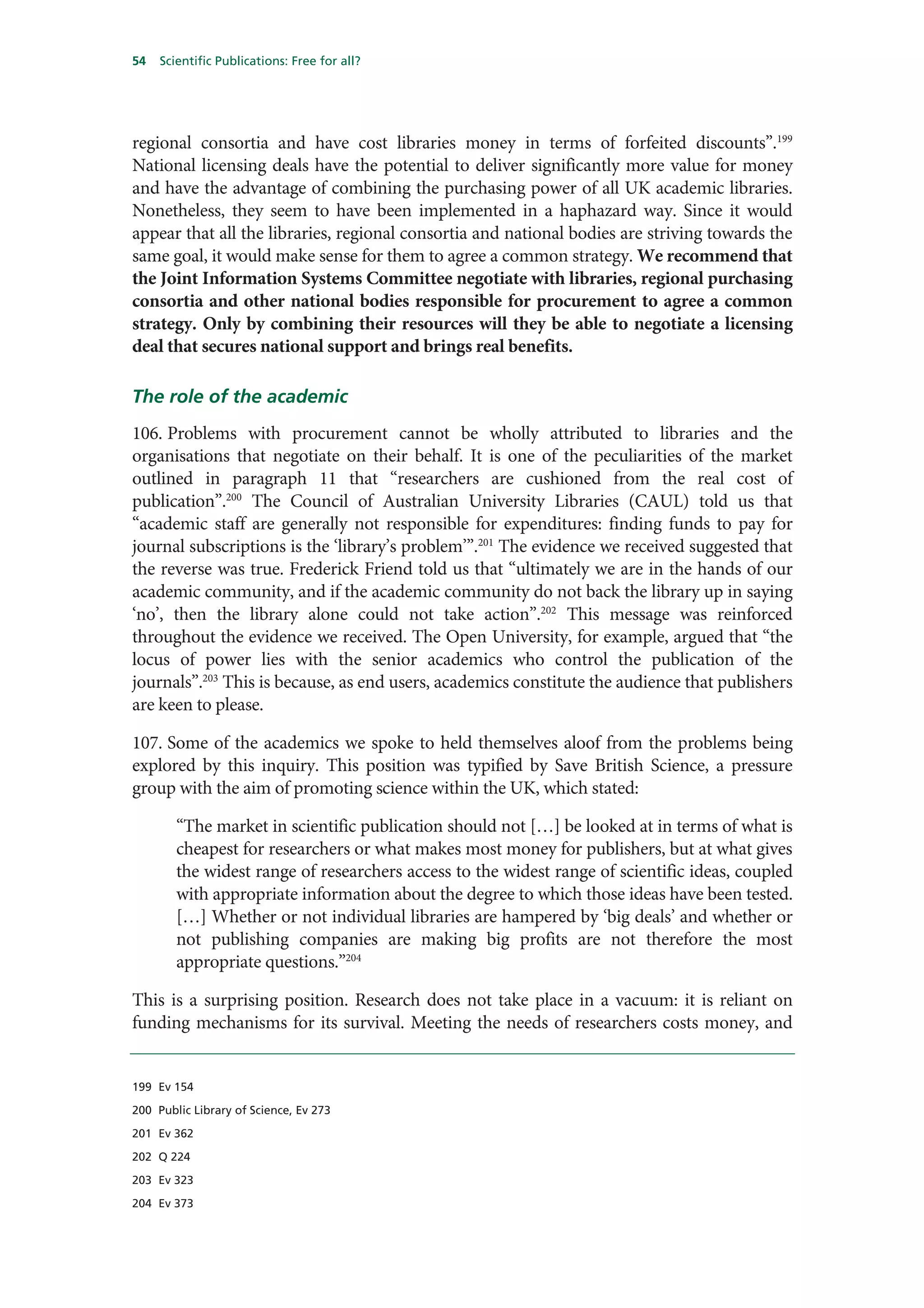 54   Scientific Publications: Free for all?




regional consortia and have cost libraries money in terms of forfeited discounts”.199
National licensing deals have the potential to deliver significantly more value for money
and have the advantage of combining the purchasing power of all UK academic libraries.
Nonetheless, they seem to have been implemented in a haphazard way. Since it would
appear that all the libraries, regional consortia and national bodies are striving towards the
same goal, it would make sense for them to agree a common strategy. We recommend that
the Joint Information Systems Committee negotiate with libraries, regional purchasing
consortia and other national bodies responsible for procurement to agree a common
strategy. Only by combining their resources will they be able to negotiate a licensing
deal that secures national support and brings real benefits.

The role of the academic
106. Problems with procurement cannot be wholly attributed to libraries and the
organisations that negotiate on their behalf. It is one of the peculiarities of the market
outlined in paragraph 11 that “researchers are cushioned from the real cost of
publication”.200 The Council of Australian University Libraries (CAUL) told us that
“academic staff are generally not responsible for expenditures: finding funds to pay for
journal subscriptions is the ‘library’s problem’”.201 The evidence we received suggested that
the reverse was true. Frederick Friend told us that “ultimately we are in the hands of our
academic community, and if the academic community do not back the library up in saying
‘no’, then the library alone could not take action”.202 This message was reinforced
throughout the evidence we received. The Open University, for example, argued that “the
locus of power lies with the senior academics who control the publication of the
journals”.203 This is because, as end users, academics constitute the audience that publishers
are keen to please.

107. Some of the academics we spoke to held themselves aloof from the problems being
explored by this inquiry. This position was typified by Save British Science, a pressure
group with the aim of promoting science within the UK, which stated:

        “The market in scientific publication should not […] be looked at in terms of what is
        cheapest for researchers or what makes most money for publishers, but at what gives
        the widest range of researchers access to the widest range of scientific ideas, coupled
        with appropriate information about the degree to which those ideas have been tested.
        […] Whether or not individual libraries are hampered by ‘big deals’ and whether or
        not publishing companies are making big profits are not therefore the most
        appropriate questions.”204

This is a surprising position. Research does not take place in a vacuum: it is reliant on
funding mechanisms for its survival. Meeting the needs of researchers costs money, and


199 Ev 154

200 Public Library of Science, Ev 273

201 Ev 362

202 Q 224

203 Ev 323

204 Ev 373
 