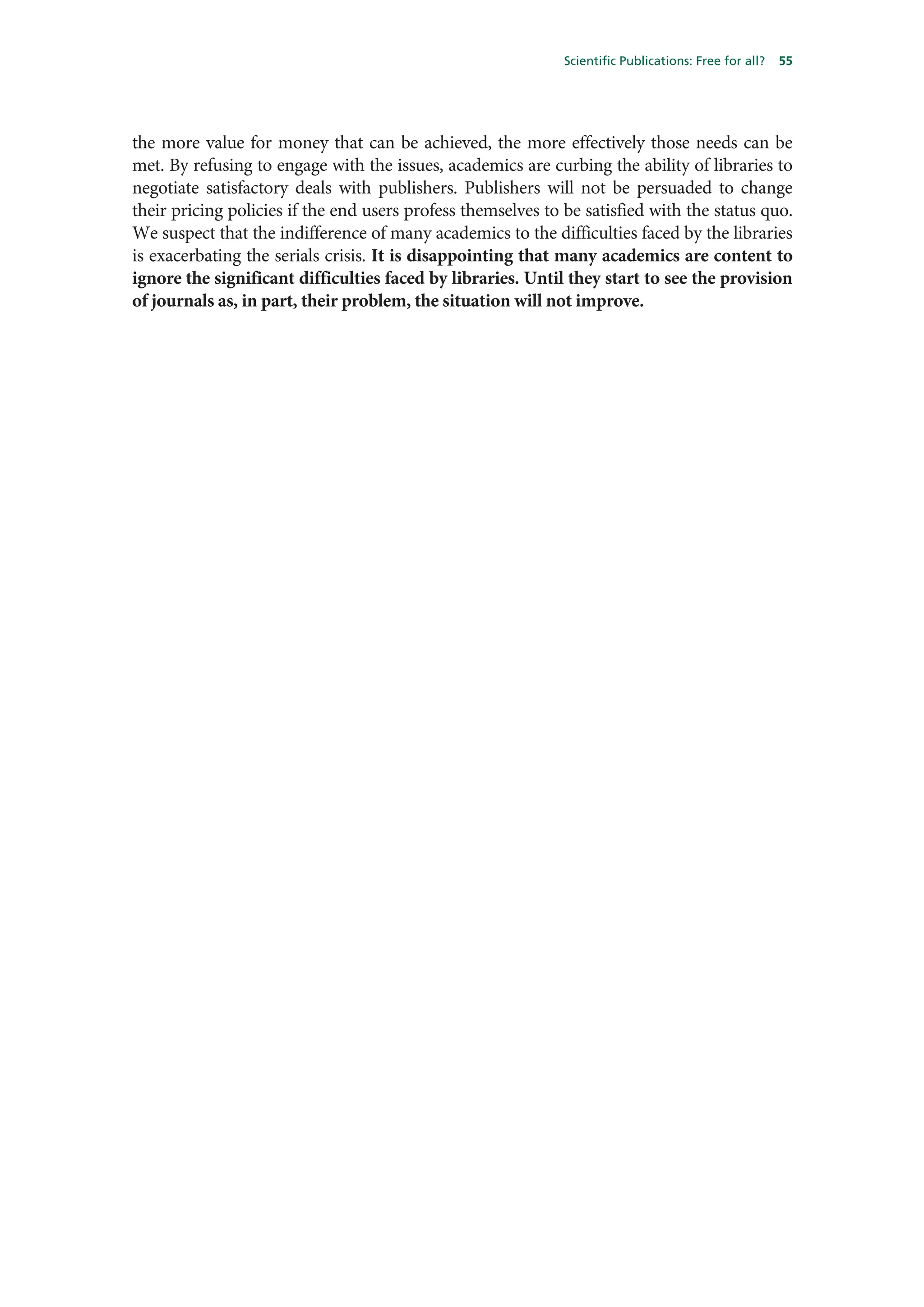 Scientific Publications: Free for all?   55




the more value for money that can be achieved, the more effectively those needs can be
met. By refusing to engage with the issues, academics are curbing the ability of libraries to
negotiate satisfactory deals with publishers. Publishers will not be persuaded to change
their pricing policies if the end users profess themselves to be satisfied with the status quo.
We suspect that the indifference of many academics to the difficulties faced by the libraries
is exacerbating the serials crisis. It is disappointing that many academics are content to
ignore the significant difficulties faced by libraries. Until they start to see the provision
of journals as, in part, their problem, the situation will not improve.
 