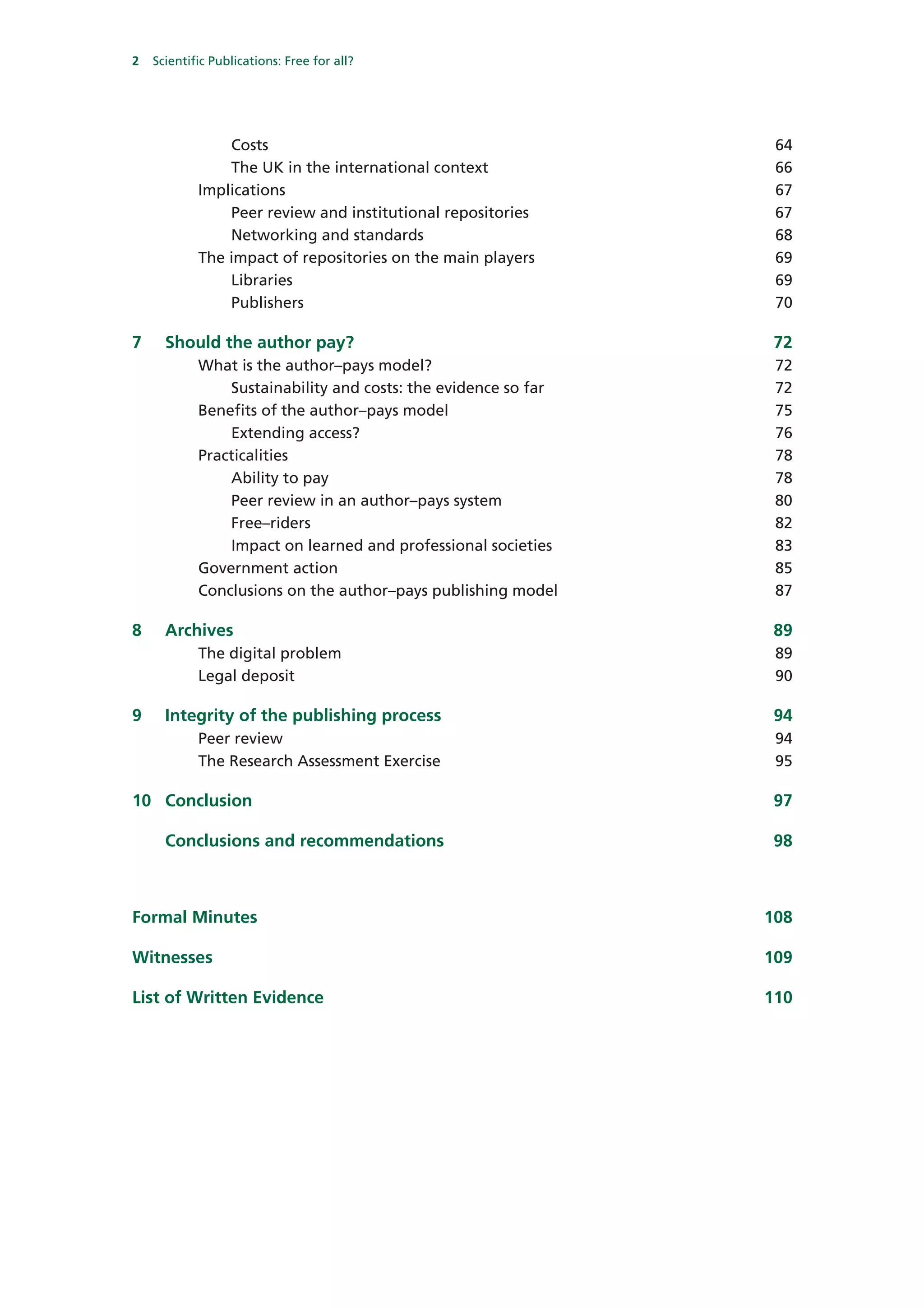 2   Scientific Publications: Free for all?




                Costs                                            64
                The UK in the international context              66
            Implications                                         67
                Peer review and institutional repositories       67
                Networking and standards                         68
            The impact of repositories on the main players       69
                Libraries                                        69
                Publishers                                       70

7     Should the author pay?                                     72
            What is the author–pays model?                       72
                Sustainability and costs: the evidence so far    72
            Benefits of the author–pays model                    75
                Extending access?                                76
            Practicalities                                       78
                Ability to pay                                   78
                Peer review in an author–pays system             80
                Free–riders                                      82
                Impact on learned and professional societies     83
            Government action                                    85
            Conclusions on the author–pays publishing model      87

8     Archives                                                   89
            The digital problem                                  89
            Legal deposit                                        90

9     Integrity of the publishing process                        94
            Peer review                                          94
            The Research Assessment Exercise                     95

10 Conclusion                                                    97

      Conclusions and recommendations                            98



Formal Minutes                                                  108

Witnesses                                                       109

List of Written Evidence                                        110
 