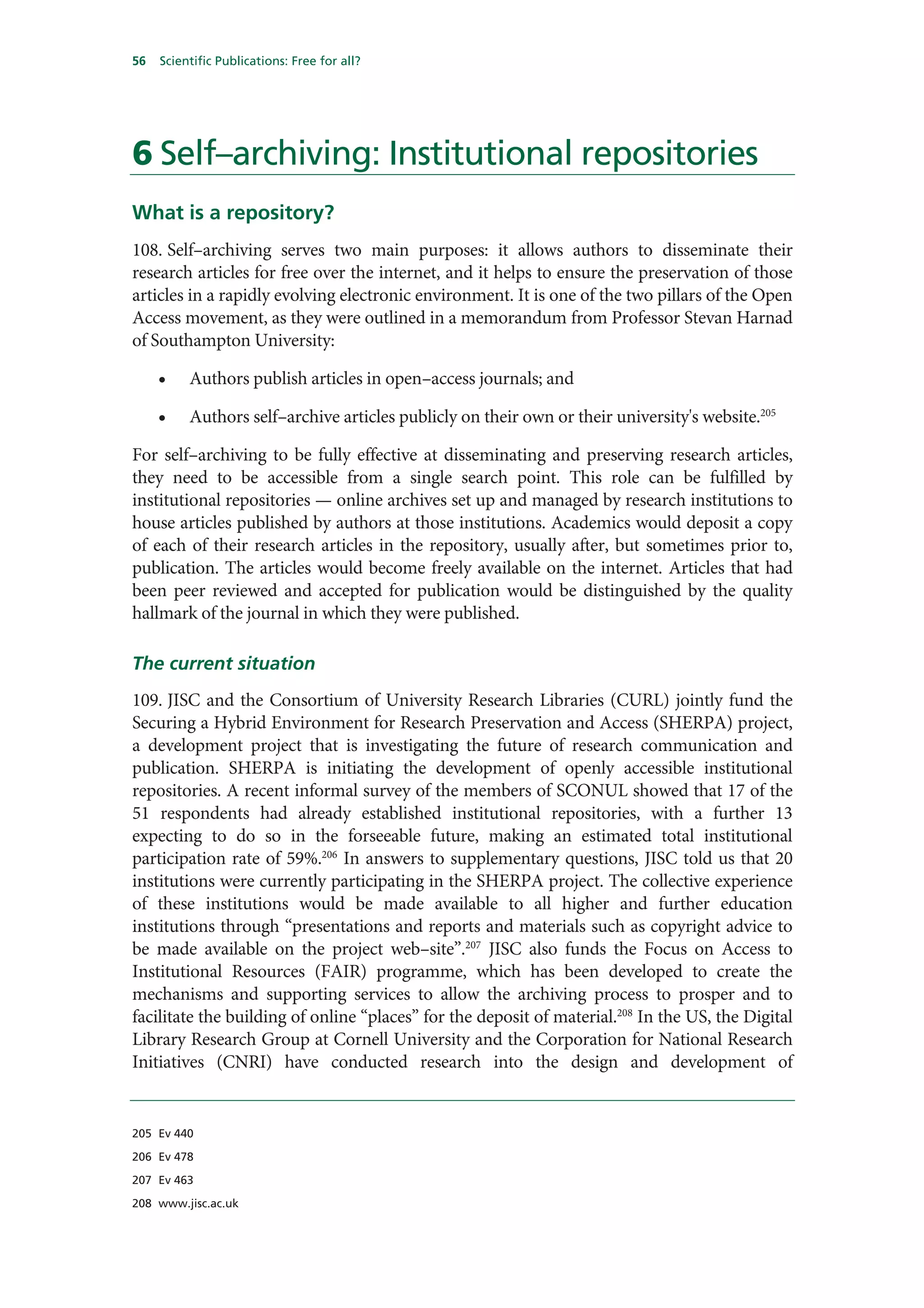 56   Scientific Publications: Free for all?




6 Self–archiving: Institutional repositories
What is a repository?
108. Self–archiving serves two main purposes: it allows authors to disseminate their
research articles for free over the internet, and it helps to ensure the preservation of those
articles in a rapidly evolving electronic environment. It is one of the two pillars of the Open
Access movement, as they were outlined in a memorandum from Professor Stevan Harnad
of Southampton University:

     •    Authors publish articles in open–access journals; and

     •    Authors self–archive articles publicly on their own or their university's website.205

For self–archiving to be fully effective at disseminating and preserving research articles,
they need to be accessible from a single search point. This role can be fulfilled by
institutional repositories — online archives set up and managed by research institutions to
house articles published by authors at those institutions. Academics would deposit a copy
of each of their research articles in the repository, usually after, but sometimes prior to,
publication. The articles would become freely available on the internet. Articles that had
been peer reviewed and accepted for publication would be distinguished by the quality
hallmark of the journal in which they were published.

The current situation
109. JISC and the Consortium of University Research Libraries (CURL) jointly fund the
Securing a Hybrid Environment for Research Preservation and Access (SHERPA) project,
a development project that is investigating the future of research communication and
publication. SHERPA is initiating the development of openly accessible institutional
repositories. A recent informal survey of the members of SCONUL showed that 17 of the
51 respondents had already established institutional repositories, with a further 13
expecting to do so in the forseeable future, making an estimated total institutional
participation rate of 59%.206 In answers to supplementary questions, JISC told us that 20
institutions were currently participating in the SHERPA project. The collective experience
of these institutions would be made available to all higher and further education
institutions through “presentations and reports and materials such as copyright advice to
be made available on the project web–site”.207 JISC also funds the Focus on Access to
Institutional Resources (FAIR) programme, which has been developed to create the
mechanisms and supporting services to allow the archiving process to prosper and to
facilitate the building of online “places” for the deposit of material.208 In the US, the Digital
Library Research Group at Cornell University and the Corporation for National Research
Initiatives (CNRI) have conducted research into the design and development of


205 Ev 440

206 Ev 478

207 Ev 463

208 www.jisc.ac.uk
 