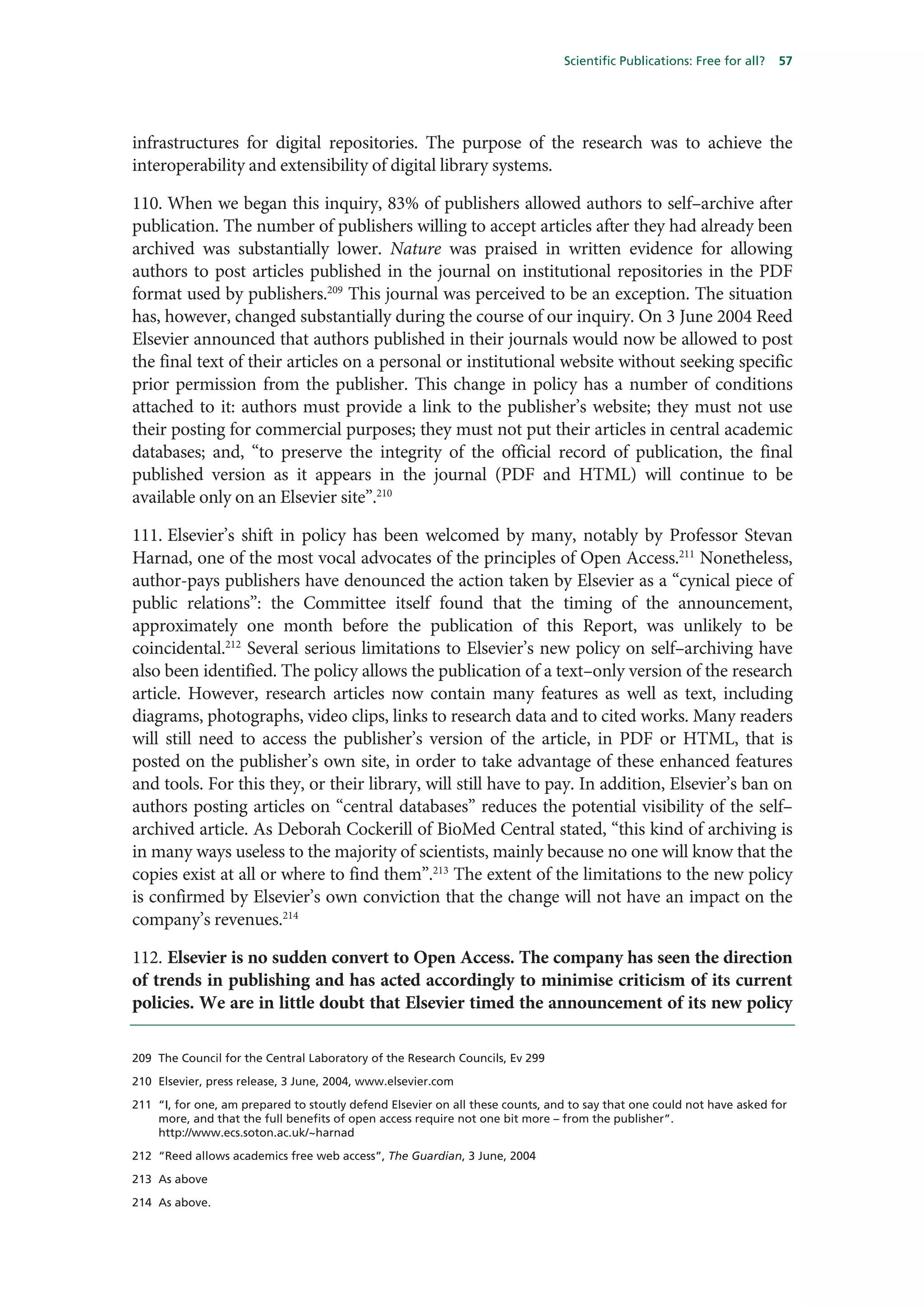 Scientific Publications: Free for all?   57




infrastructures for digital repositories. The purpose of the research was to achieve the
interoperability and extensibility of digital library systems.

110. When we began this inquiry, 83% of publishers allowed authors to self–archive after
publication. The number of publishers willing to accept articles after they had already been
archived was substantially lower. Nature was praised in written evidence for allowing
authors to post articles published in the journal on institutional repositories in the PDF
format used by publishers.209 This journal was perceived to be an exception. The situation
has, however, changed substantially during the course of our inquiry. On 3 June 2004 Reed
Elsevier announced that authors published in their journals would now be allowed to post
the final text of their articles on a personal or institutional website without seeking specific
prior permission from the publisher. This change in policy has a number of conditions
attached to it: authors must provide a link to the publisher’s website; they must not use
their posting for commercial purposes; they must not put their articles in central academic
databases; and, “to preserve the integrity of the official record of publication, the final
published version as it appears in the journal (PDF and HTML) will continue to be
available only on an Elsevier site”.210

111. Elsevier’s shift in policy has been welcomed by many, notably by Professor Stevan
Harnad, one of the most vocal advocates of the principles of Open Access.211 Nonetheless,
author-pays publishers have denounced the action taken by Elsevier as a “cynical piece of
public relations”: the Committee itself found that the timing of the announcement,
approximately one month before the publication of this Report, was unlikely to be
coincidental.212 Several serious limitations to Elsevier’s new policy on self–archiving have
also been identified. The policy allows the publication of a text–only version of the research
article. However, research articles now contain many features as well as text, including
diagrams, photographs, video clips, links to research data and to cited works. Many readers
will still need to access the publisher’s version of the article, in PDF or HTML, that is
posted on the publisher’s own site, in order to take advantage of these enhanced features
and tools. For this they, or their library, will still have to pay. In addition, Elsevier’s ban on
authors posting articles on “central databases” reduces the potential visibility of the self–
archived article. As Deborah Cockerill of BioMed Central stated, “this kind of archiving is
in many ways useless to the majority of scientists, mainly because no one will know that the
copies exist at all or where to find them”.213 The extent of the limitations to the new policy
is confirmed by Elsevier’s own conviction that the change will not have an impact on the
company’s revenues.214

112. Elsevier is no sudden convert to Open Access. The company has seen the direction
of trends in publishing and has acted accordingly to minimise criticism of its current
policies. We are in little doubt that Elsevier timed the announcement of its new policy

209 The Council for the Central Laboratory of the Research Councils, Ev 299

210 Elsevier, press release, 3 June, 2004, www.elsevier.com

211 “I, for one, am prepared to stoutly defend Elsevier on all these counts, and to say that one could not have asked for
    more, and that the full benefits of open access require not one bit more – from the publisher”.
    http://www.ecs.soton.ac.uk/~harnad

212 “Reed allows academics free web access”, The Guardian, 3 June, 2004

213 As above

214 As above.
 