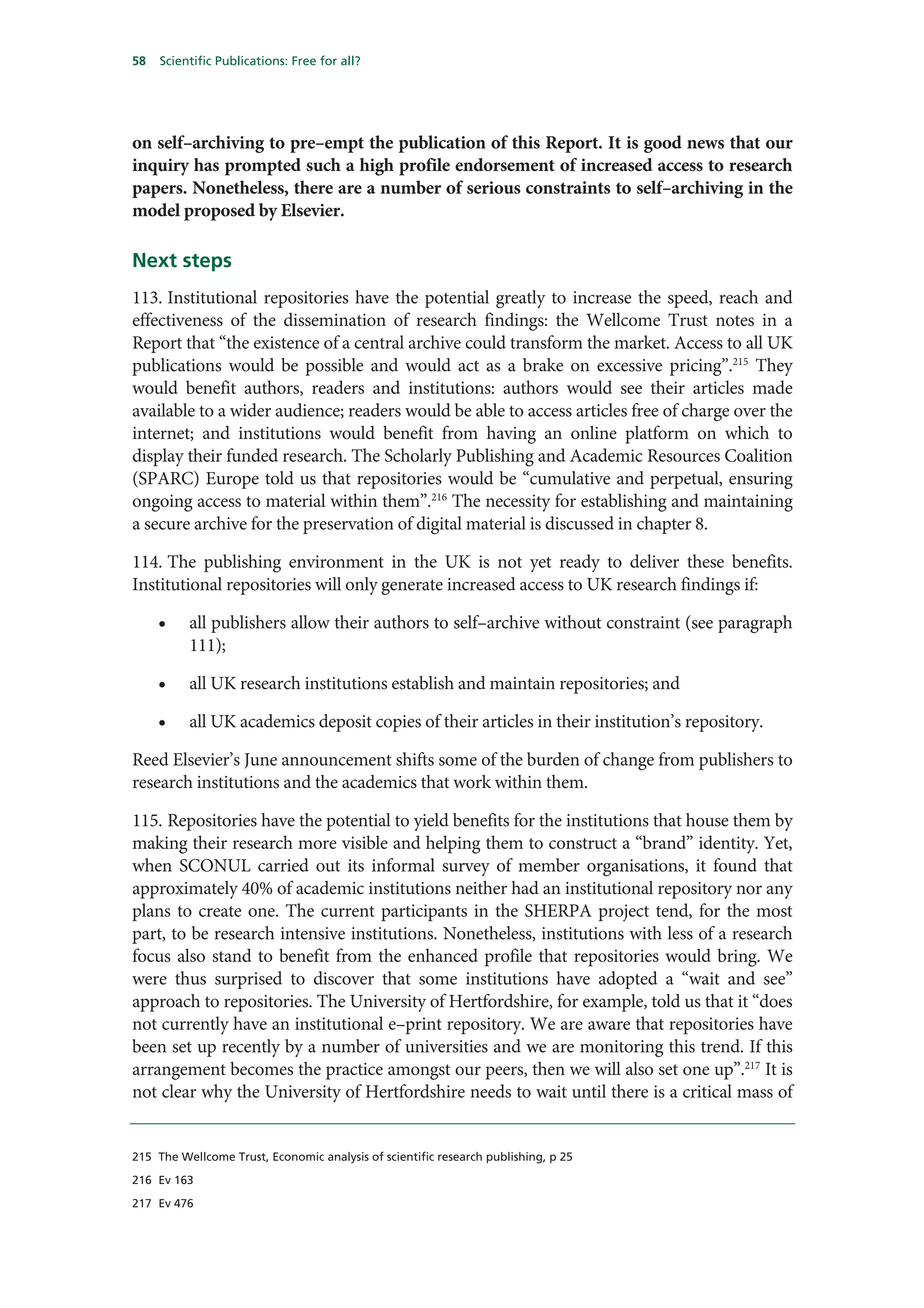 58   Scientific Publications: Free for all?




on self–archiving to pre–empt the publication of this Report. It is good news that our
inquiry has prompted such a high profile endorsement of increased access to research
papers. Nonetheless, there are a number of serious constraints to self–archiving in the
model proposed by Elsevier.

Next steps
113. Institutional repositories have the potential greatly to increase the speed, reach and
effectiveness of the dissemination of research findings: the Wellcome Trust notes in a
Report that “the existence of a central archive could transform the market. Access to all UK
publications would be possible and would act as a brake on excessive pricing”.215 They
would benefit authors, readers and institutions: authors would see their articles made
available to a wider audience; readers would be able to access articles free of charge over the
internet; and institutions would benefit from having an online platform on which to
display their funded research. The Scholarly Publishing and Academic Resources Coalition
(SPARC) Europe told us that repositories would be “cumulative and perpetual, ensuring
ongoing access to material within them”.216 The necessity for establishing and maintaining
a secure archive for the preservation of digital material is discussed in chapter 8.

114. The publishing environment in the UK is not yet ready to deliver these benefits.
Institutional repositories will only generate increased access to UK research findings if:

     •    all publishers allow their authors to self–archive without constraint (see paragraph
          111);

     •    all UK research institutions establish and maintain repositories; and

     •    all UK academics deposit copies of their articles in their institution’s repository.

Reed Elsevier’s June announcement shifts some of the burden of change from publishers to
research institutions and the academics that work within them.

115. Repositories have the potential to yield benefits for the institutions that house them by
making their research more visible and helping them to construct a “brand” identity. Yet,
when SCONUL carried out its informal survey of member organisations, it found that
approximately 40% of academic institutions neither had an institutional repository nor any
plans to create one. The current participants in the SHERPA project tend, for the most
part, to be research intensive institutions. Nonetheless, institutions with less of a research
focus also stand to benefit from the enhanced profile that repositories would bring. We
were thus surprised to discover that some institutions have adopted a “wait and see”
approach to repositories. The University of Hertfordshire, for example, told us that it “does
not currently have an institutional e–print repository. We are aware that repositories have
been set up recently by a number of universities and we are monitoring this trend. If this
arrangement becomes the practice amongst our peers, then we will also set one up”.217 It is
not clear why the University of Hertfordshire needs to wait until there is a critical mass of


215 The Wellcome Trust, Economic analysis of scientific research publishing, p 25

216 Ev 163

217 Ev 476
 