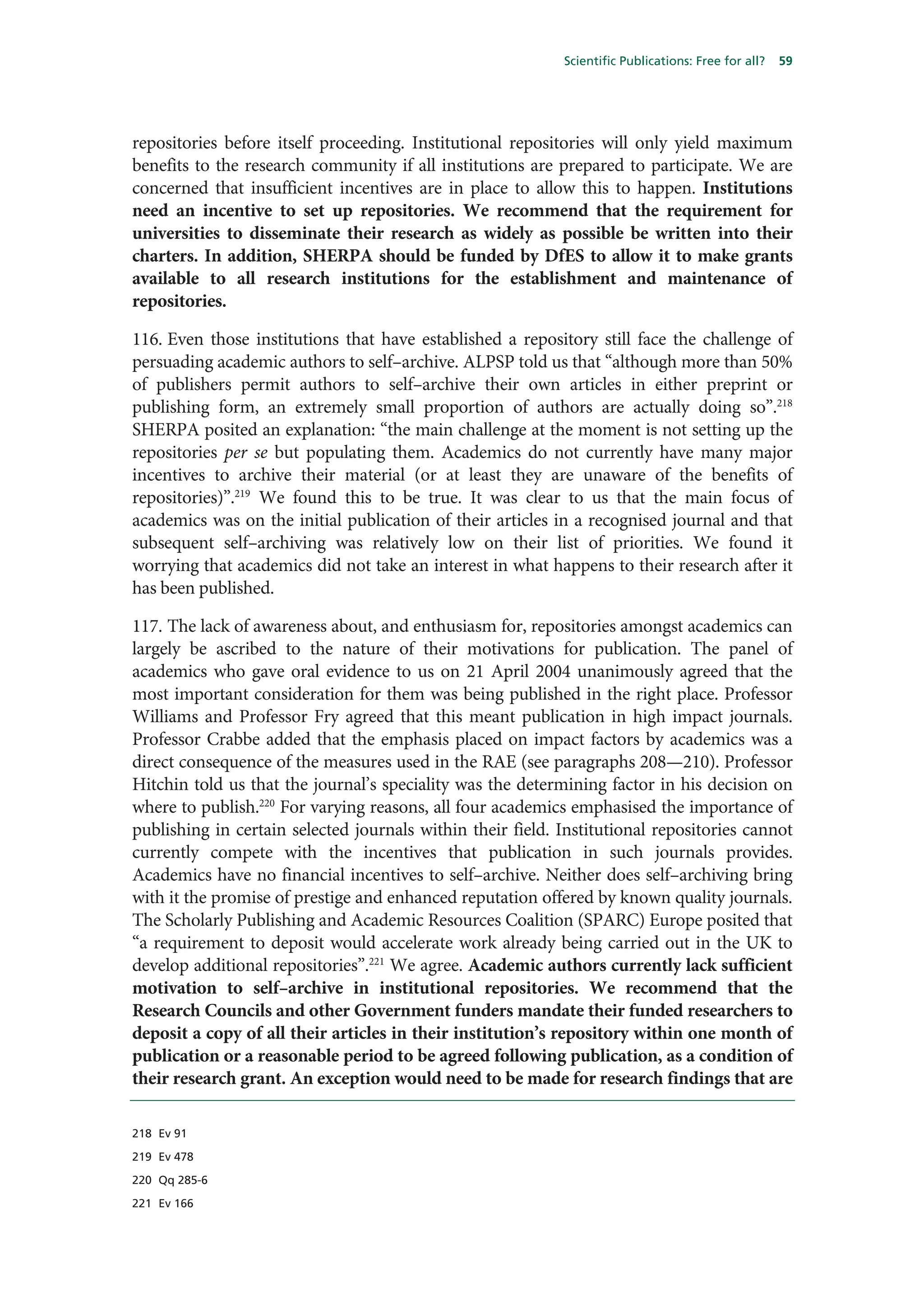 Scientific Publications: Free for all?   59




repositories before itself proceeding. Institutional repositories will only yield maximum
benefits to the research community if all institutions are prepared to participate. We are
concerned that insufficient incentives are in place to allow this to happen. Institutions
need an incentive to set up repositories. We recommend that the requirement for
universities to disseminate their research as widely as possible be written into their
charters. In addition, SHERPA should be funded by DfES to allow it to make grants
available to all research institutions for the establishment and maintenance of
repositories.

116. Even those institutions that have established a repository still face the challenge of
persuading academic authors to self–archive. ALPSP told us that “although more than 50%
of publishers permit authors to self–archive their own articles in either preprint or
publishing form, an extremely small proportion of authors are actually doing so”.218
SHERPA posited an explanation: “the main challenge at the moment is not setting up the
repositories per se but populating them. Academics do not currently have many major
incentives to archive their material (or at least they are unaware of the benefits of
repositories)”.219 We found this to be true. It was clear to us that the main focus of
academics was on the initial publication of their articles in a recognised journal and that
subsequent self–archiving was relatively low on their list of priorities. We found it
worrying that academics did not take an interest in what happens to their research after it
has been published.

117. The lack of awareness about, and enthusiasm for, repositories amongst academics can
largely be ascribed to the nature of their motivations for publication. The panel of
academics who gave oral evidence to us on 21 April 2004 unanimously agreed that the
most important consideration for them was being published in the right place. Professor
Williams and Professor Fry agreed that this meant publication in high impact journals.
Professor Crabbe added that the emphasis placed on impact factors by academics was a
direct consequence of the measures used in the RAE (see paragraphs 208—210). Professor
Hitchin told us that the journal’s speciality was the determining factor in his decision on
where to publish.220 For varying reasons, all four academics emphasised the importance of
publishing in certain selected journals within their field. Institutional repositories cannot
currently compete with the incentives that publication in such journals provides.
Academics have no financial incentives to self–archive. Neither does self–archiving bring
with it the promise of prestige and enhanced reputation offered by known quality journals.
The Scholarly Publishing and Academic Resources Coalition (SPARC) Europe posited that
“a requirement to deposit would accelerate work already being carried out in the UK to
develop additional repositories”.221 We agree. Academic authors currently lack sufficient
motivation to self–archive in institutional repositories. We recommend that the
Research Councils and other Government funders mandate their funded researchers to
deposit a copy of all their articles in their institution’s repository within one month of
publication or a reasonable period to be agreed following publication, as a condition of
their research grant. An exception would need to be made for research findings that are

218 Ev 91

219 Ev 478

220 Qq 285-6

221 Ev 166
 
