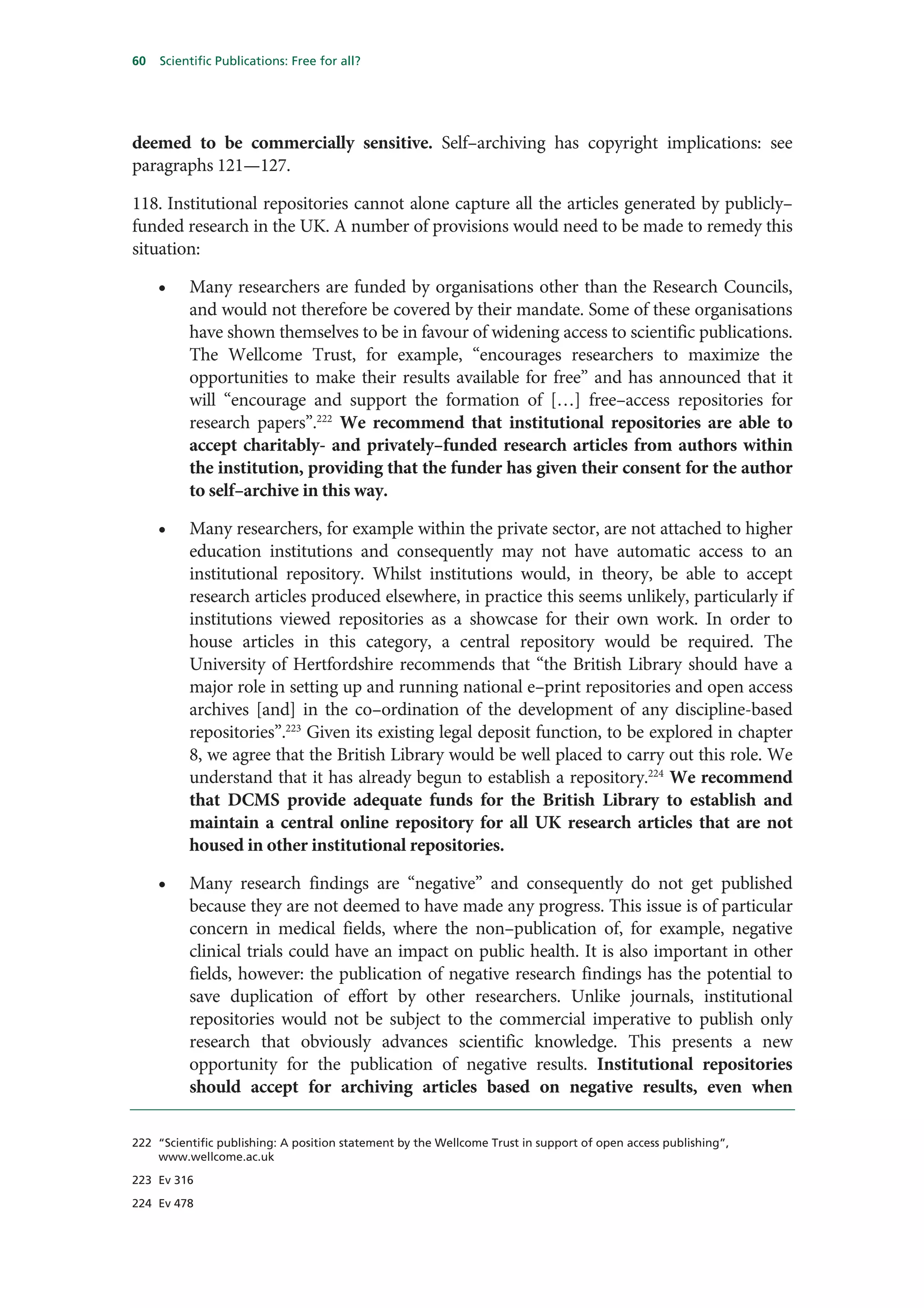 60   Scientific Publications: Free for all?




deemed to be commercially sensitive. Self–archiving has copyright implications: see
paragraphs 121—127.

118. Institutional repositories cannot alone capture all the articles generated by publicly–
funded research in the UK. A number of provisions would need to be made to remedy this
situation:

     •    Many researchers are funded by organisations other than the Research Councils,
          and would not therefore be covered by their mandate. Some of these organisations
          have shown themselves to be in favour of widening access to scientific publications.
          The Wellcome Trust, for example, “encourages researchers to maximize the
          opportunities to make their results available for free” and has announced that it
          will “encourage and support the formation of […] free–access repositories for
          research papers”.222 We recommend that institutional repositories are able to
          accept charitably- and privately–funded research articles from authors within
          the institution, providing that the funder has given their consent for the author
          to self–archive in this way.

     •    Many researchers, for example within the private sector, are not attached to higher
          education institutions and consequently may not have automatic access to an
          institutional repository. Whilst institutions would, in theory, be able to accept
          research articles produced elsewhere, in practice this seems unlikely, particularly if
          institutions viewed repositories as a showcase for their own work. In order to
          house articles in this category, a central repository would be required. The
          University of Hertfordshire recommends that “the British Library should have a
          major role in setting up and running national e–print repositories and open access
          archives [and] in the co–ordination of the development of any discipline-based
          repositories”.223 Given its existing legal deposit function, to be explored in chapter
          8, we agree that the British Library would be well placed to carry out this role. We
          understand that it has already begun to establish a repository.224 We recommend
          that DCMS provide adequate funds for the British Library to establish and
          maintain a central online repository for all UK research articles that are not
          housed in other institutional repositories.

     •    Many research findings are “negative” and consequently do not get published
          because they are not deemed to have made any progress. This issue is of particular
          concern in medical fields, where the non–publication of, for example, negative
          clinical trials could have an impact on public health. It is also important in other
          fields, however: the publication of negative research findings has the potential to
          save duplication of effort by other researchers. Unlike journals, institutional
          repositories would not be subject to the commercial imperative to publish only
          research that obviously advances scientific knowledge. This presents a new
          opportunity for the publication of negative results. Institutional repositories
          should accept for archiving articles based on negative results, even when

222 “Scientific publishing: A position statement by the Wellcome Trust in support of open access publishing”,
    www.wellcome.ac.uk

223 Ev 316

224 Ev 478
 