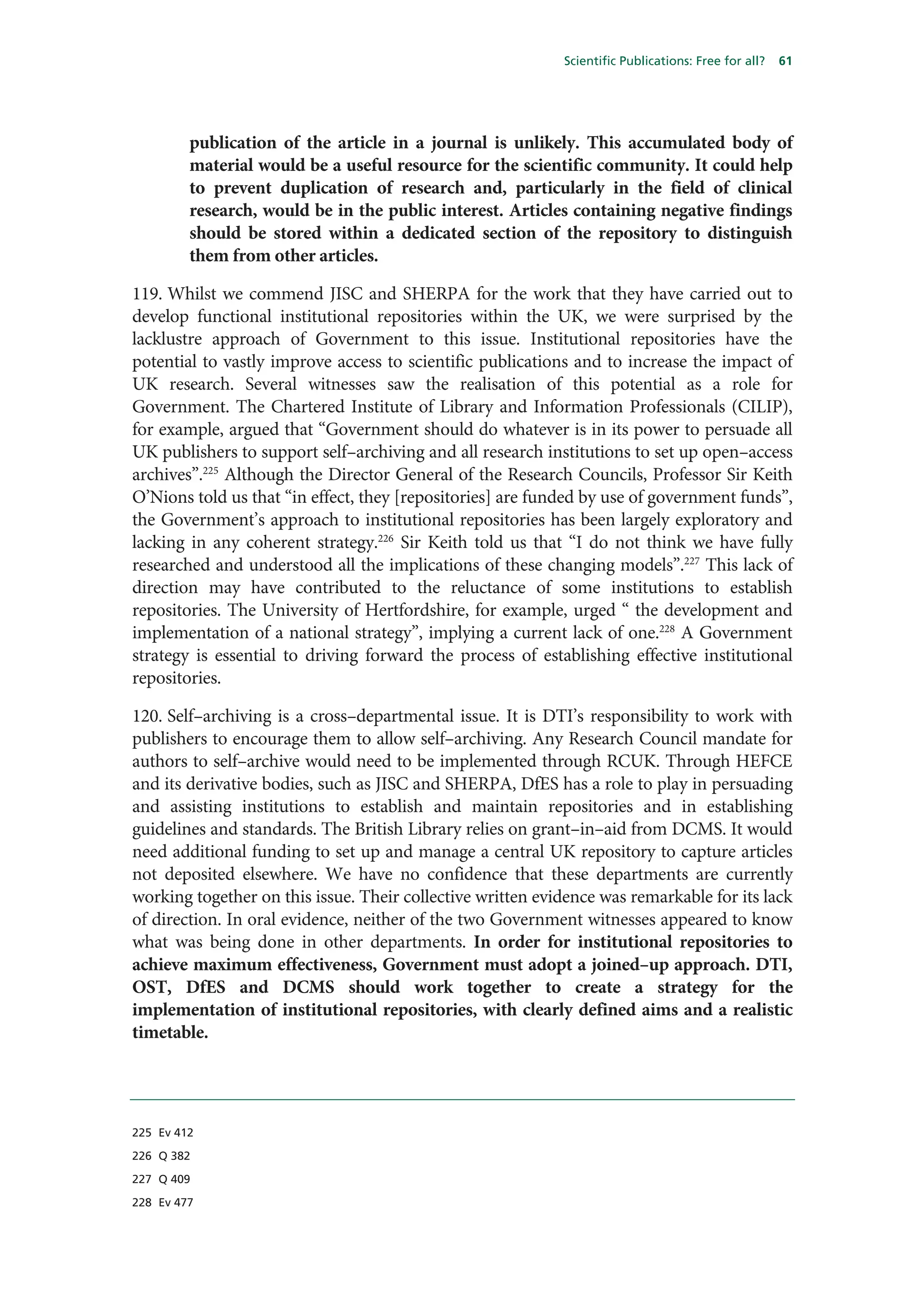 Scientific Publications: Free for all?   61




         publication of the article in a journal is unlikely. This accumulated body of
         material would be a useful resource for the scientific community. It could help
         to prevent duplication of research and, particularly in the field of clinical
         research, would be in the public interest. Articles containing negative findings
         should be stored within a dedicated section of the repository to distinguish
         them from other articles.

119. Whilst we commend JISC and SHERPA for the work that they have carried out to
develop functional institutional repositories within the UK, we were surprised by the
lacklustre approach of Government to this issue. Institutional repositories have the
potential to vastly improve access to scientific publications and to increase the impact of
UK research. Several witnesses saw the realisation of this potential as a role for
Government. The Chartered Institute of Library and Information Professionals (CILIP),
for example, argued that “Government should do whatever is in its power to persuade all
UK publishers to support self–archiving and all research institutions to set up open–access
archives”.225 Although the Director General of the Research Councils, Professor Sir Keith
O’Nions told us that “in effect, they [repositories] are funded by use of government funds”,
the Government’s approach to institutional repositories has been largely exploratory and
lacking in any coherent strategy.226 Sir Keith told us that “I do not think we have fully
researched and understood all the implications of these changing models”.227 This lack of
direction may have contributed to the reluctance of some institutions to establish
repositories. The University of Hertfordshire, for example, urged “ the development and
implementation of a national strategy”, implying a current lack of one.228 A Government
strategy is essential to driving forward the process of establishing effective institutional
repositories.

120. Self–archiving is a cross–departmental issue. It is DTI’s responsibility to work with
publishers to encourage them to allow self–archiving. Any Research Council mandate for
authors to self–archive would need to be implemented through RCUK. Through HEFCE
and its derivative bodies, such as JISC and SHERPA, DfES has a role to play in persuading
and assisting institutions to establish and maintain repositories and in establishing
guidelines and standards. The British Library relies on grant–in–aid from DCMS. It would
need additional funding to set up and manage a central UK repository to capture articles
not deposited elsewhere. We have no confidence that these departments are currently
working together on this issue. Their collective written evidence was remarkable for its lack
of direction. In oral evidence, neither of the two Government witnesses appeared to know
what was being done in other departments. In order for institutional repositories to
achieve maximum effectiveness, Government must adopt a joined–up approach. DTI,
OST, DfES and DCMS should work together to create a strategy for the
implementation of institutional repositories, with clearly defined aims and a realistic
timetable.




225 Ev 412

226 Q 382

227 Q 409

228 Ev 477
 