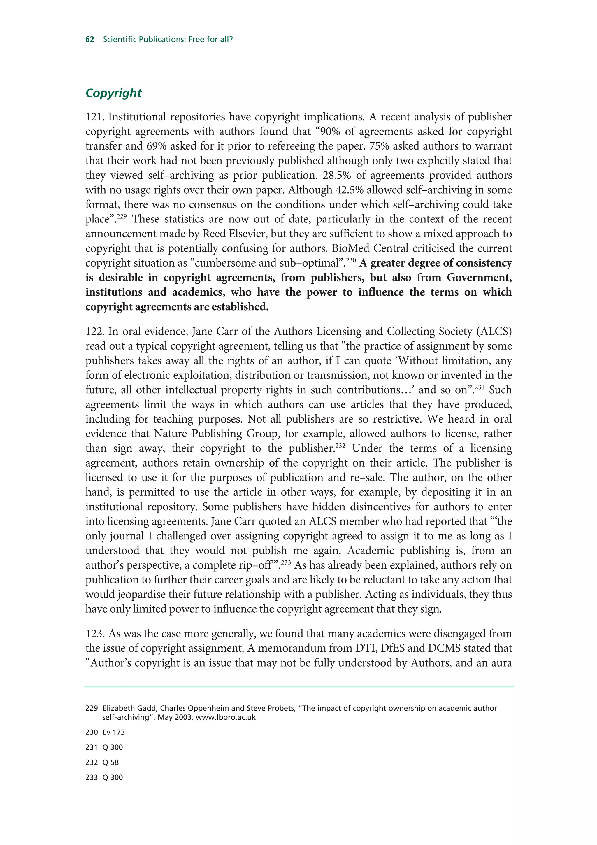 62   Scientific Publications: Free for all?




Copyright
121. Institutional repositories have copyright implications. A recent analysis of publisher
copyright agreements with authors found that “90% of agreements asked for copyright
transfer and 69% asked for it prior to refereeing the paper. 75% asked authors to warrant
that their work had not been previously published although only two explicitly stated that
they viewed self–archiving as prior publication. 28.5% of agreements provided authors
with no usage rights over their own paper. Although 42.5% allowed self–archiving in some
format, there was no consensus on the conditions under which self–archiving could take
place”.229 These statistics are now out of date, particularly in the context of the recent
announcement made by Reed Elsevier, but they are sufficient to show a mixed approach to
copyright that is potentially confusing for authors. BioMed Central criticised the current
copyright situation as “cumbersome and sub–optimal”.230 A greater degree of consistency
is desirable in copyright agreements, from publishers, but also from Government,
institutions and academics, who have the power to influence the terms on which
copyright agreements are established.

122. In oral evidence, Jane Carr of the Authors Licensing and Collecting Society (ALCS)
read out a typical copyright agreement, telling us that “the practice of assignment by some
publishers takes away all the rights of an author, if I can quote ‘Without limitation, any
form of electronic exploitation, distribution or transmission, not known or invented in the
future, all other intellectual property rights in such contributions…’ and so on”.231 Such
agreements limit the ways in which authors can use articles that they have produced,
including for teaching purposes. Not all publishers are so restrictive. We heard in oral
evidence that Nature Publishing Group, for example, allowed authors to license, rather
than sign away, their copyright to the publisher.232 Under the terms of a licensing
agreement, authors retain ownership of the copyright on their article. The publisher is
licensed to use it for the purposes of publication and re–sale. The author, on the other
hand, is permitted to use the article in other ways, for example, by depositing it in an
institutional repository. Some publishers have hidden disincentives for authors to enter
into licensing agreements. Jane Carr quoted an ALCS member who had reported that “‘the
only journal I challenged over assigning copyright agreed to assign it to me as long as I
understood that they would not publish me again. Academic publishing is, from an
author’s perspective, a complete rip–off’”.233 As has already been explained, authors rely on
publication to further their career goals and are likely to be reluctant to take any action that
would jeopardise their future relationship with a publisher. Acting as individuals, they thus
have only limited power to influence the copyright agreement that they sign.

123. As was the case more generally, we found that many academics were disengaged from
the issue of copyright assignment. A memorandum from DTI, DfES and DCMS stated that
“Author’s copyright is an issue that may not be fully understood by Authors, and an aura


229 Elizabeth Gadd, Charles Oppenheim and Steve Probets, “The impact of copyright ownership on academic author
    self-archiving”, May 2003, www.lboro.ac.uk

230 Ev 173

231 Q 300

232 Q 58

233 Q 300
 