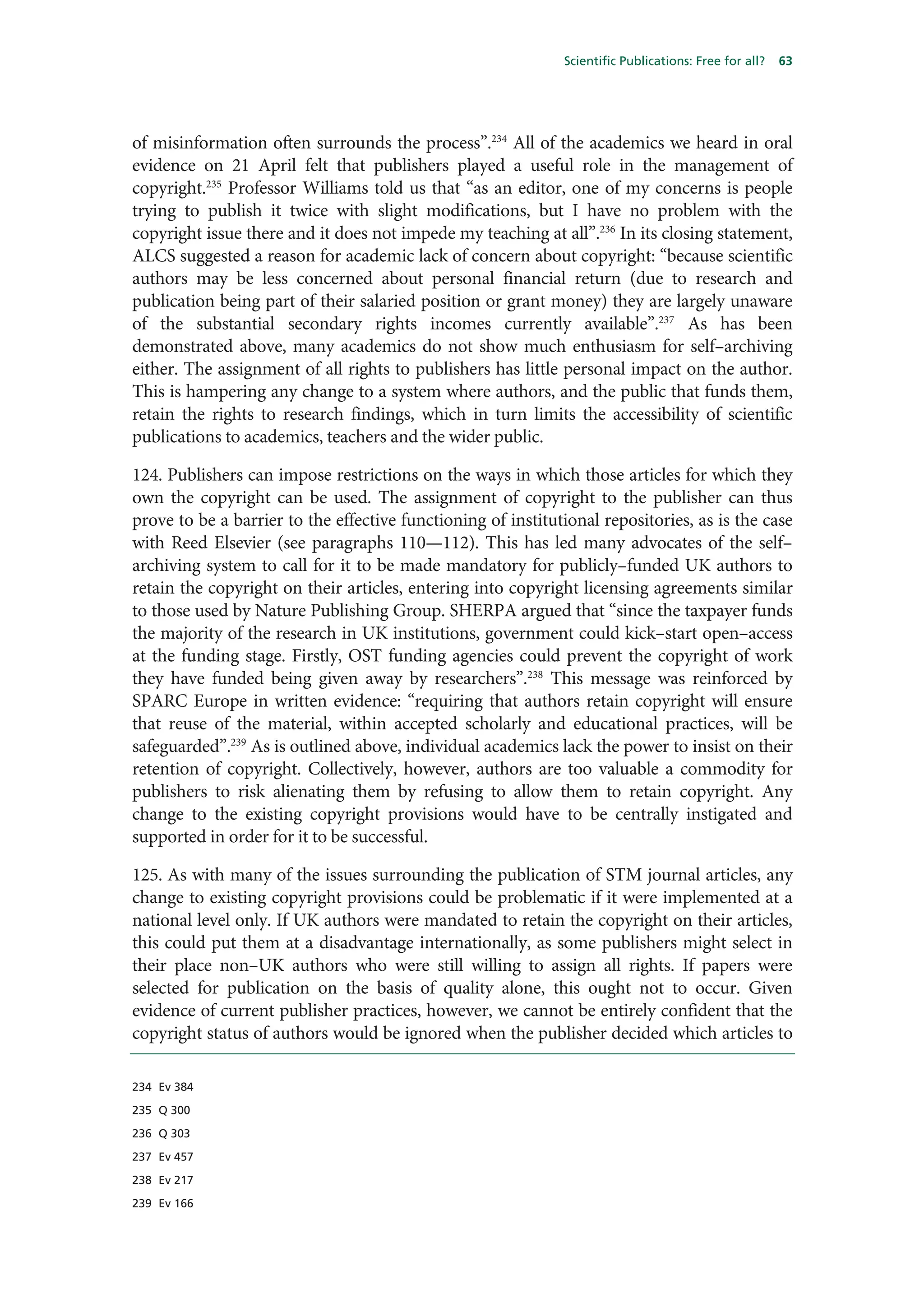 Scientific Publications: Free for all?   63




of misinformation often surrounds the process”.234 All of the academics we heard in oral
evidence on 21 April felt that publishers played a useful role in the management of
copyright.235 Professor Williams told us that “as an editor, one of my concerns is people
trying to publish it twice with slight modifications, but I have no problem with the
copyright issue there and it does not impede my teaching at all”.236 In its closing statement,
ALCS suggested a reason for academic lack of concern about copyright: “because scientific
authors may be less concerned about personal financial return (due to research and
publication being part of their salaried position or grant money) they are largely unaware
of the substantial secondary rights incomes currently available”.237 As has been
demonstrated above, many academics do not show much enthusiasm for self–archiving
either. The assignment of all rights to publishers has little personal impact on the author.
This is hampering any change to a system where authors, and the public that funds them,
retain the rights to research findings, which in turn limits the accessibility of scientific
publications to academics, teachers and the wider public.

124. Publishers can impose restrictions on the ways in which those articles for which they
own the copyright can be used. The assignment of copyright to the publisher can thus
prove to be a barrier to the effective functioning of institutional repositories, as is the case
with Reed Elsevier (see paragraphs 110—112). This has led many advocates of the self–
archiving system to call for it to be made mandatory for publicly–funded UK authors to
retain the copyright on their articles, entering into copyright licensing agreements similar
to those used by Nature Publishing Group. SHERPA argued that “since the taxpayer funds
the majority of the research in UK institutions, government could kick–start open–access
at the funding stage. Firstly, OST funding agencies could prevent the copyright of work
they have funded being given away by researchers”.238 This message was reinforced by
SPARC Europe in written evidence: “requiring that authors retain copyright will ensure
that reuse of the material, within accepted scholarly and educational practices, will be
safeguarded”.239 As is outlined above, individual academics lack the power to insist on their
retention of copyright. Collectively, however, authors are too valuable a commodity for
publishers to risk alienating them by refusing to allow them to retain copyright. Any
change to the existing copyright provisions would have to be centrally instigated and
supported in order for it to be successful.

125. As with many of the issues surrounding the publication of STM journal articles, any
change to existing copyright provisions could be problematic if it were implemented at a
national level only. If UK authors were mandated to retain the copyright on their articles,
this could put them at a disadvantage internationally, as some publishers might select in
their place non–UK authors who were still willing to assign all rights. If papers were
selected for publication on the basis of quality alone, this ought not to occur. Given
evidence of current publisher practices, however, we cannot be entirely confident that the
copyright status of authors would be ignored when the publisher decided which articles to

234 Ev 384

235 Q 300

236 Q 303

237 Ev 457

238 Ev 217

239 Ev 166
 