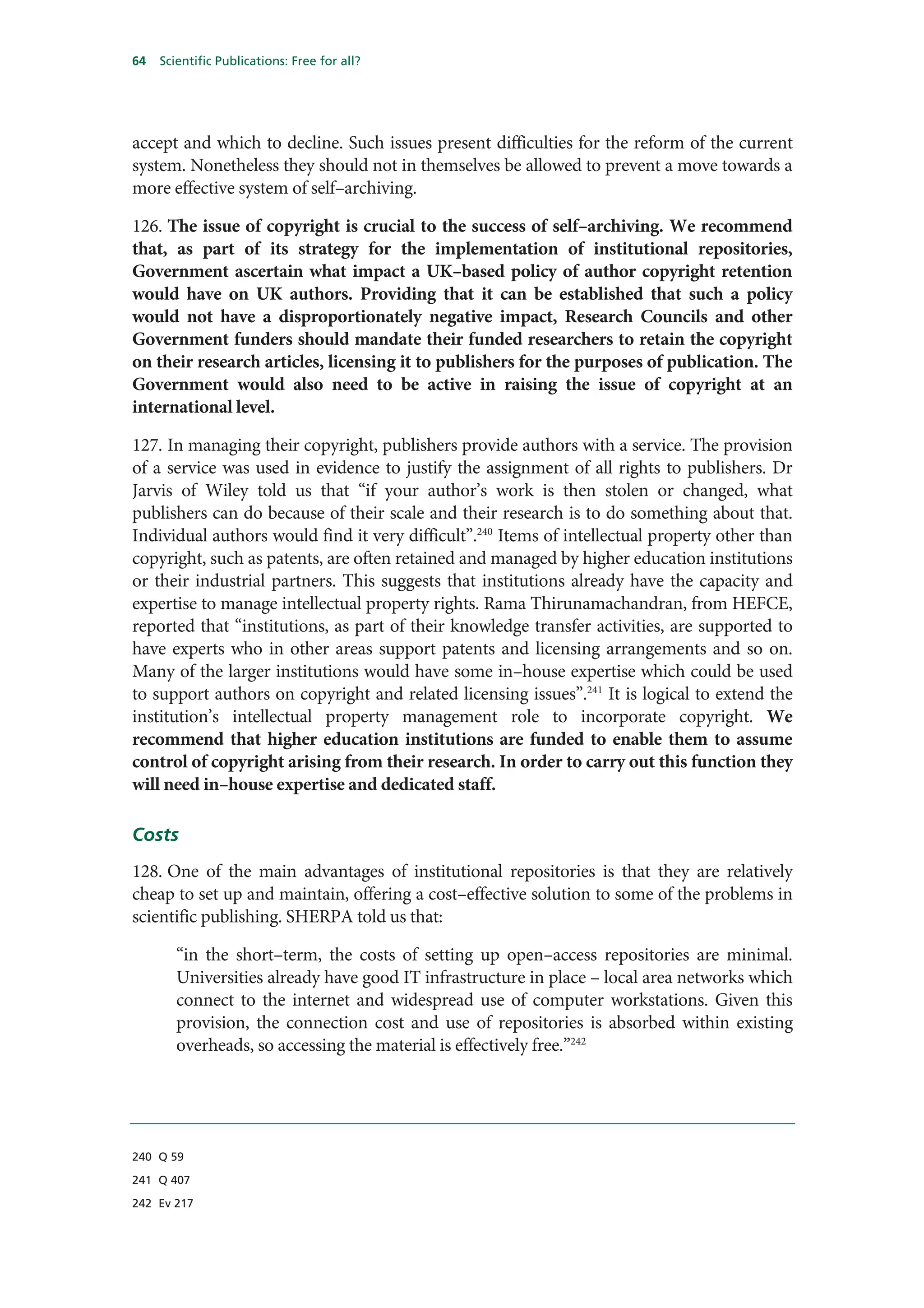 64   Scientific Publications: Free for all?




accept and which to decline. Such issues present difficulties for the reform of the current
system. Nonetheless they should not in themselves be allowed to prevent a move towards a
more effective system of self–archiving.

126. The issue of copyright is crucial to the success of self–archiving. We recommend
that, as part of its strategy for the implementation of institutional repositories,
Government ascertain what impact a UK–based policy of author copyright retention
would have on UK authors. Providing that it can be established that such a policy
would not have a disproportionately negative impact, Research Councils and other
Government funders should mandate their funded researchers to retain the copyright
on their research articles, licensing it to publishers for the purposes of publication. The
Government would also need to be active in raising the issue of copyright at an
international level.

127. In managing their copyright, publishers provide authors with a service. The provision
of a service was used in evidence to justify the assignment of all rights to publishers. Dr
Jarvis of Wiley told us that “if your author’s work is then stolen or changed, what
publishers can do because of their scale and their research is to do something about that.
Individual authors would find it very difficult”.240 Items of intellectual property other than
copyright, such as patents, are often retained and managed by higher education institutions
or their industrial partners. This suggests that institutions already have the capacity and
expertise to manage intellectual property rights. Rama Thirunamachandran, from HEFCE,
reported that “institutions, as part of their knowledge transfer activities, are supported to
have experts who in other areas support patents and licensing arrangements and so on.
Many of the larger institutions would have some in–house expertise which could be used
to support authors on copyright and related licensing issues”.241 It is logical to extend the
institution’s intellectual property management role to incorporate copyright. We
recommend that higher education institutions are funded to enable them to assume
control of copyright arising from their research. In order to carry out this function they
will need in–house expertise and dedicated staff.

Costs
128. One of the main advantages of institutional repositories is that they are relatively
cheap to set up and maintain, offering a cost–effective solution to some of the problems in
scientific publishing. SHERPA told us that:

        “in the short–term, the costs of setting up open–access repositories are minimal.
        Universities already have good IT infrastructure in place – local area networks which
        connect to the internet and widespread use of computer workstations. Given this
        provision, the connection cost and use of repositories is absorbed within existing
        overheads, so accessing the material is effectively free.”242




240 Q 59

241 Q 407

242 Ev 217
 
