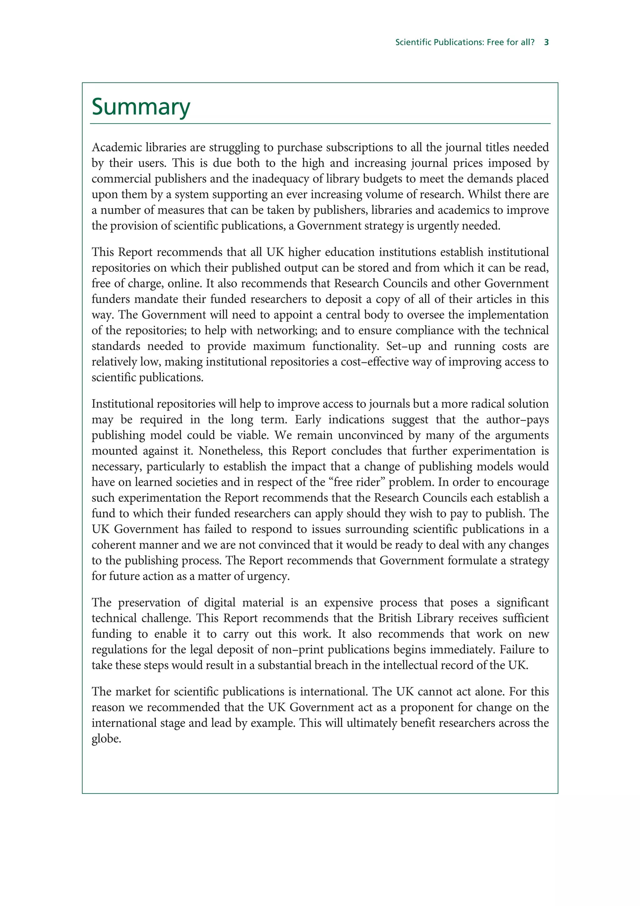 Scientific Publications: Free for all?   3




Summary
Academic libraries are struggling to purchase subscriptions to all the journal titles needed
by their users. This is due both to the high and increasing journal prices imposed by
commercial publishers and the inadequacy of library budgets to meet the demands placed
upon them by a system supporting an ever increasing volume of research. Whilst there are
a number of measures that can be taken by publishers, libraries and academics to improve
the provision of scientific publications, a Government strategy is urgently needed.

This Report recommends that all UK higher education institutions establish institutional
repositories on which their published output can be stored and from which it can be read,
free of charge, online. It also recommends that Research Councils and other Government
funders mandate their funded researchers to deposit a copy of all of their articles in this
way. The Government will need to appoint a central body to oversee the implementation
of the repositories; to help with networking; and to ensure compliance with the technical
standards needed to provide maximum functionality. Set–up and running costs are
relatively low, making institutional repositories a cost–effective way of improving access to
scientific publications.

Institutional repositories will help to improve access to journals but a more radical solution
may be required in the long term. Early indications suggest that the author–pays
publishing model could be viable. We remain unconvinced by many of the arguments
mounted against it. Nonetheless, this Report concludes that further experimentation is
necessary, particularly to establish the impact that a change of publishing models would
have on learned societies and in respect of the “free rider” problem. In order to encourage
such experimentation the Report recommends that the Research Councils each establish a
fund to which their funded researchers can apply should they wish to pay to publish. The
UK Government has failed to respond to issues surrounding scientific publications in a
coherent manner and we are not convinced that it would be ready to deal with any changes
to the publishing process. The Report recommends that Government formulate a strategy
for future action as a matter of urgency.

The preservation of digital material is an expensive process that poses a significant
technical challenge. This Report recommends that the British Library receives sufficient
funding to enable it to carry out this work. It also recommends that work on new
regulations for the legal deposit of non–print publications begins immediately. Failure to
take these steps would result in a substantial breach in the intellectual record of the UK.

The market for scientific publications is international. The UK cannot act alone. For this
reason we recommended that the UK Government act as a proponent for change on the
international stage and lead by example. This will ultimately benefit researchers across the
globe.
 