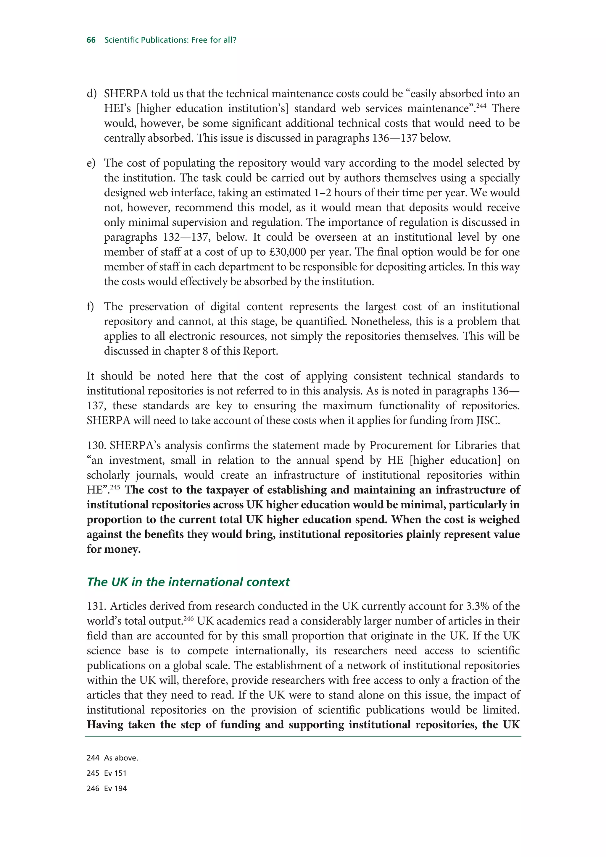 66   Scientific Publications: Free for all?




d) SHERPA told us that the technical maintenance costs could be “easily absorbed into an
   HEI’s [higher education institution’s] standard web services maintenance”.244 There
   would, however, be some significant additional technical costs that would need to be
   centrally absorbed. This issue is discussed in paragraphs 136—137 below.

e) The cost of populating the repository would vary according to the model selected by
   the institution. The task could be carried out by authors themselves using a specially
   designed web interface, taking an estimated 1–2 hours of their time per year. We would
   not, however, recommend this model, as it would mean that deposits would receive
   only minimal supervision and regulation. The importance of regulation is discussed in
   paragraphs 132—137, below. It could be overseen at an institutional level by one
   member of staff at a cost of up to £30,000 per year. The final option would be for one
   member of staff in each department to be responsible for depositing articles. In this way
   the costs would effectively be absorbed by the institution.

f) The preservation of digital content represents the largest cost of an institutional
   repository and cannot, at this stage, be quantified. Nonetheless, this is a problem that
   applies to all electronic resources, not simply the repositories themselves. This will be
   discussed in chapter 8 of this Report.

It should be noted here that the cost of applying consistent technical standards to
institutional repositories is not referred to in this analysis. As is noted in paragraphs 136—
137, these standards are key to ensuring the maximum functionality of repositories.
SHERPA will need to take account of these costs when it applies for funding from JISC.

130. SHERPA’s analysis confirms the statement made by Procurement for Libraries that
“an investment, small in relation to the annual spend by HE [higher education] on
scholarly journals, would create an infrastructure of institutional repositories within
HE”.245 The cost to the taxpayer of establishing and maintaining an infrastructure of
institutional repositories across UK higher education would be minimal, particularly in
proportion to the current total UK higher education spend. When the cost is weighed
against the benefits they would bring, institutional repositories plainly represent value
for money.

The UK in the international context
131. Articles derived from research conducted in the UK currently account for 3.3% of the
world’s total output.246 UK academics read a considerably larger number of articles in their
field than are accounted for by this small proportion that originate in the UK. If the UK
science base is to compete internationally, its researchers need access to scientific
publications on a global scale. The establishment of a network of institutional repositories
within the UK will, therefore, provide researchers with free access to only a fraction of the
articles that they need to read. If the UK were to stand alone on this issue, the impact of
institutional repositories on the provision of scientific publications would be limited.
Having taken the step of funding and supporting institutional repositories, the UK

244 As above.

245 Ev 151

246 Ev 194
 