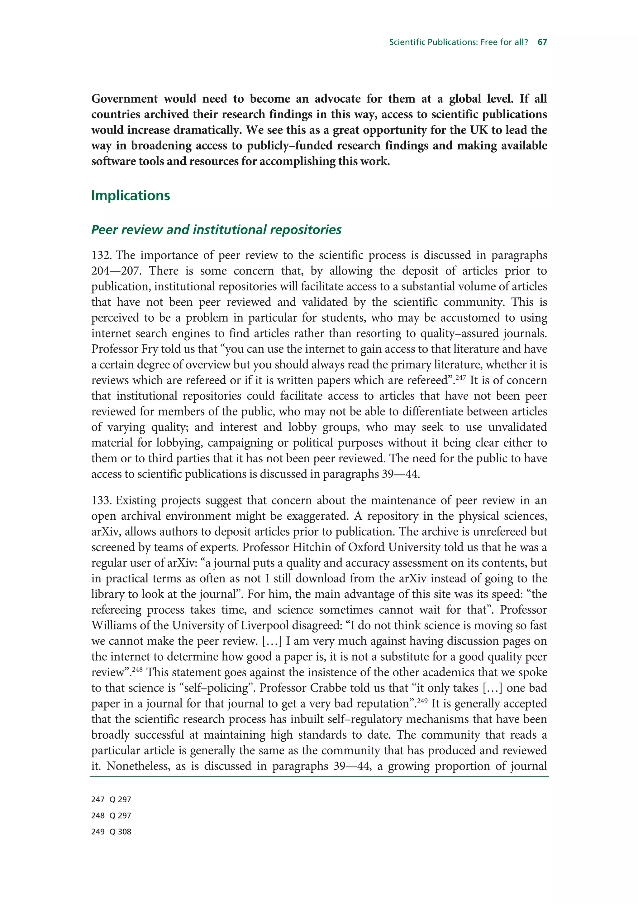 Scientific Publications: Free for all?   67




Government would need to become an advocate for them at a global level. If all
countries archived their research findings in this way, access to scientific publications
would increase dramatically. We see this as a great opportunity for the UK to lead the
way in broadening access to publicly–funded research findings and making available
software tools and resources for accomplishing this work.

Implications

Peer review and institutional repositories
132. The importance of peer review to the scientific process is discussed in paragraphs
204—207. There is some concern that, by allowing the deposit of articles prior to
publication, institutional repositories will facilitate access to a substantial volume of articles
that have not been peer reviewed and validated by the scientific community. This is
perceived to be a problem in particular for students, who may be accustomed to using
internet search engines to find articles rather than resorting to quality–assured journals.
Professor Fry told us that “you can use the internet to gain access to that literature and have
a certain degree of overview but you should always read the primary literature, whether it is
reviews which are refereed or if it is written papers which are refereed”.247 It is of concern
that institutional repositories could facilitate access to articles that have not been peer
reviewed for members of the public, who may not be able to differentiate between articles
of varying quality; and interest and lobby groups, who may seek to use unvalidated
material for lobbying, campaigning or political purposes without it being clear either to
them or to third parties that it has not been peer reviewed. The need for the public to have
access to scientific publications is discussed in paragraphs 39—44.

133. Existing projects suggest that concern about the maintenance of peer review in an
open archival environment might be exaggerated. A repository in the physical sciences,
arXiv, allows authors to deposit articles prior to publication. The archive is unrefereed but
screened by teams of experts. Professor Hitchin of Oxford University told us that he was a
regular user of arXiv: “a journal puts a quality and accuracy assessment on its contents, but
in practical terms as often as not I still download from the arXiv instead of going to the
library to look at the journal”. For him, the main advantage of this site was its speed: “the
refereeing process takes time, and science sometimes cannot wait for that”. Professor
Williams of the University of Liverpool disagreed: “I do not think science is moving so fast
we cannot make the peer review. […] I am very much against having discussion pages on
the internet to determine how good a paper is, it is not a substitute for a good quality peer
review”.248 This statement goes against the insistence of the other academics that we spoke
to that science is “self–policing”. Professor Crabbe told us that “it only takes […] one bad
paper in a journal for that journal to get a very bad reputation”.249 It is generally accepted
that the scientific research process has inbuilt self–regulatory mechanisms that have been
broadly successful at maintaining high standards to date. The community that reads a
particular article is generally the same as the community that has produced and reviewed
it. Nonetheless, as is discussed in paragraphs 39—44, a growing proportion of journal

247 Q 297

248 Q 297

249 Q 308
 