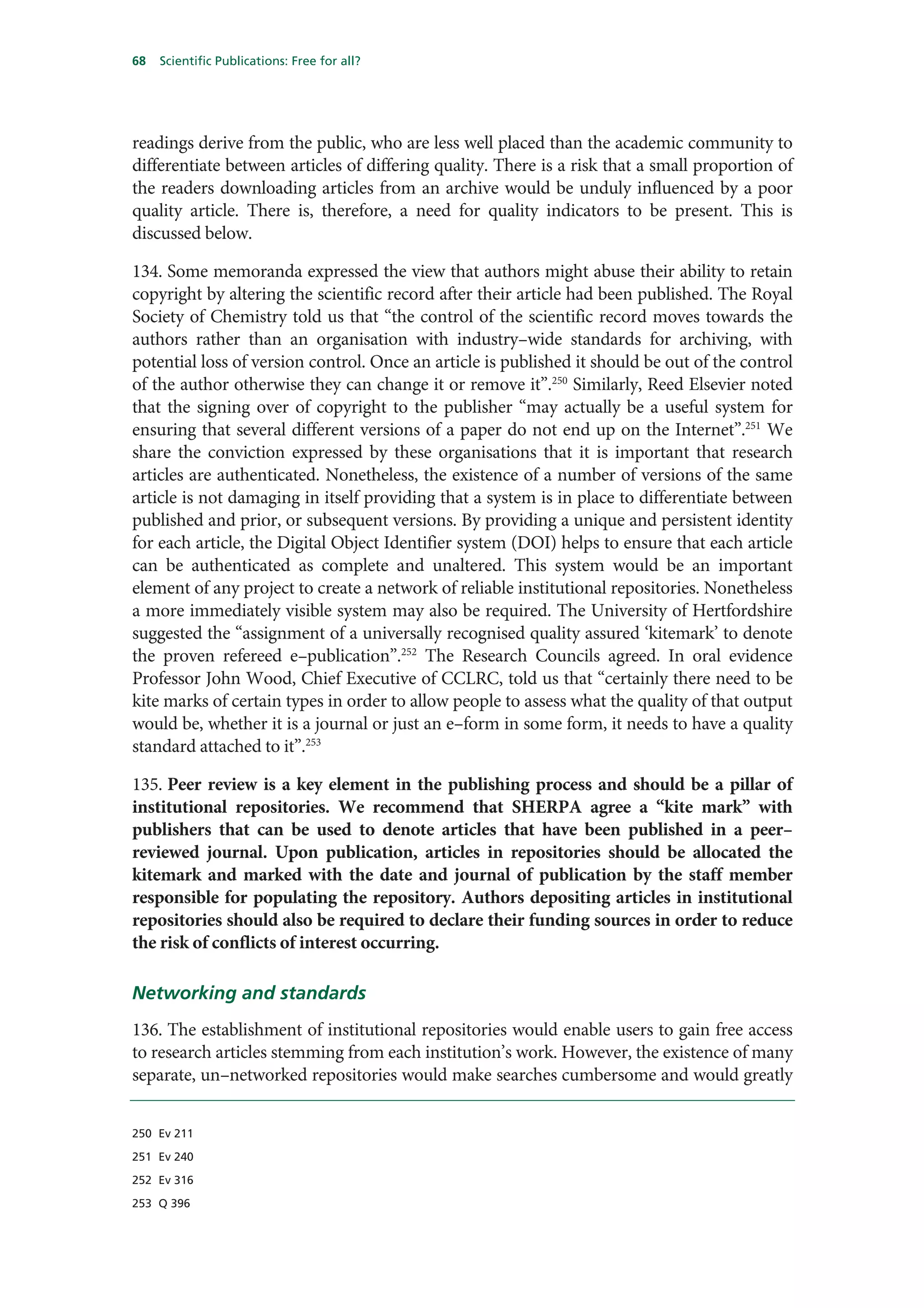 68   Scientific Publications: Free for all?




readings derive from the public, who are less well placed than the academic community to
differentiate between articles of differing quality. There is a risk that a small proportion of
the readers downloading articles from an archive would be unduly influenced by a poor
quality article. There is, therefore, a need for quality indicators to be present. This is
discussed below.

134. Some memoranda expressed the view that authors might abuse their ability to retain
copyright by altering the scientific record after their article had been published. The Royal
Society of Chemistry told us that “the control of the scientific record moves towards the
authors rather than an organisation with industry–wide standards for archiving, with
potential loss of version control. Once an article is published it should be out of the control
of the author otherwise they can change it or remove it”.250 Similarly, Reed Elsevier noted
that the signing over of copyright to the publisher “may actually be a useful system for
ensuring that several different versions of a paper do not end up on the Internet”.251 We
share the conviction expressed by these organisations that it is important that research
articles are authenticated. Nonetheless, the existence of a number of versions of the same
article is not damaging in itself providing that a system is in place to differentiate between
published and prior, or subsequent versions. By providing a unique and persistent identity
for each article, the Digital Object Identifier system (DOI) helps to ensure that each article
can be authenticated as complete and unaltered. This system would be an important
element of any project to create a network of reliable institutional repositories. Nonetheless
a more immediately visible system may also be required. The University of Hertfordshire
suggested the “assignment of a universally recognised quality assured ‘kitemark’ to denote
the proven refereed e–publication”.252 The Research Councils agreed. In oral evidence
Professor John Wood, Chief Executive of CCLRC, told us that “certainly there need to be
kite marks of certain types in order to allow people to assess what the quality of that output
would be, whether it is a journal or just an e–form in some form, it needs to have a quality
standard attached to it”.253

135. Peer review is a key element in the publishing process and should be a pillar of
institutional repositories. We recommend that SHERPA agree a “kite mark” with
publishers that can be used to denote articles that have been published in a peer–
reviewed journal. Upon publication, articles in repositories should be allocated the
kitemark and marked with the date and journal of publication by the staff member
responsible for populating the repository. Authors depositing articles in institutional
repositories should also be required to declare their funding sources in order to reduce
the risk of conflicts of interest occurring.

Networking and standards
136. The establishment of institutional repositories would enable users to gain free access
to research articles stemming from each institution’s work. However, the existence of many
separate, un–networked repositories would make searches cumbersome and would greatly


250 Ev 211

251 Ev 240

252 Ev 316

253 Q 396
 