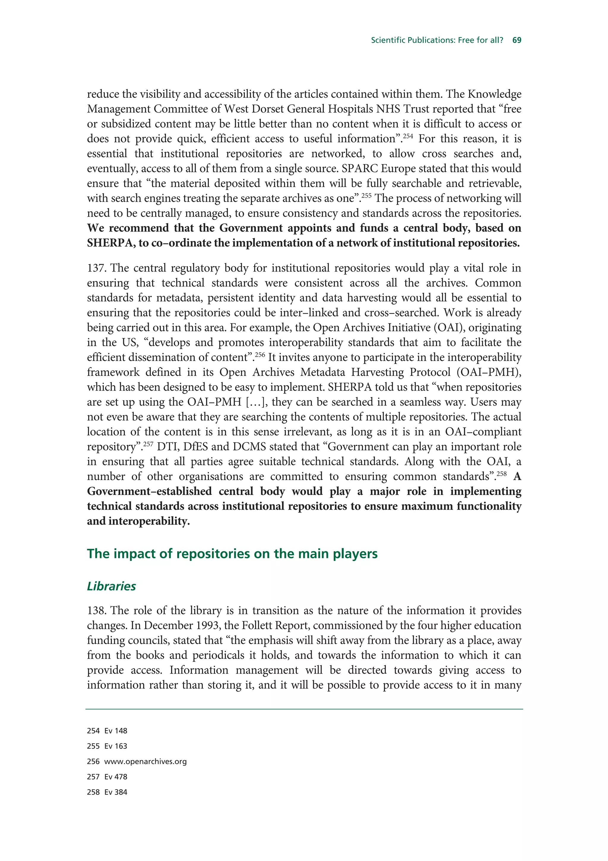 Scientific Publications: Free for all?   69




reduce the visibility and accessibility of the articles contained within them. The Knowledge
Management Committee of West Dorset General Hospitals NHS Trust reported that “free
or subsidized content may be little better than no content when it is difficult to access or
does not provide quick, efficient access to useful information”.254 For this reason, it is
essential that institutional repositories are networked, to allow cross searches and,
eventually, access to all of them from a single source. SPARC Europe stated that this would
ensure that “the material deposited within them will be fully searchable and retrievable,
with search engines treating the separate archives as one”.255 The process of networking will
need to be centrally managed, to ensure consistency and standards across the repositories.
We recommend that the Government appoints and funds a central body, based on
SHERPA, to co–ordinate the implementation of a network of institutional repositories.

137. The central regulatory body for institutional repositories would play a vital role in
ensuring that technical standards were consistent across all the archives. Common
standards for metadata, persistent identity and data harvesting would all be essential to
ensuring that the repositories could be inter–linked and cross–searched. Work is already
being carried out in this area. For example, the Open Archives Initiative (OAI), originating
in the US, “develops and promotes interoperability standards that aim to facilitate the
efficient dissemination of content”.256 It invites anyone to participate in the interoperability
framework defined in its Open Archives Metadata Harvesting Protocol (OAI–PMH),
which has been designed to be easy to implement. SHERPA told us that “when repositories
are set up using the OAI–PMH […], they can be searched in a seamless way. Users may
not even be aware that they are searching the contents of multiple repositories. The actual
location of the content is in this sense irrelevant, as long as it is in an OAI–compliant
repository”.257 DTI, DfES and DCMS stated that “Government can play an important role
in ensuring that all parties agree suitable technical standards. Along with the OAI, a
number of other organisations are committed to ensuring common standards”.258 A
Government–established central body would play a major role in implementing
technical standards across institutional repositories to ensure maximum functionality
and interoperability.

The impact of repositories on the main players

Libraries
138. The role of the library is in transition as the nature of the information it provides
changes. In December 1993, the Follett Report, commissioned by the four higher education
funding councils, stated that “the emphasis will shift away from the library as a place, away
from the books and periodicals it holds, and towards the information to which it can
provide access. Information management will be directed towards giving access to
information rather than storing it, and it will be possible to provide access to it in many


254 Ev 148

255 Ev 163

256 www.openarchives.org

257 Ev 478

258 Ev 384
 