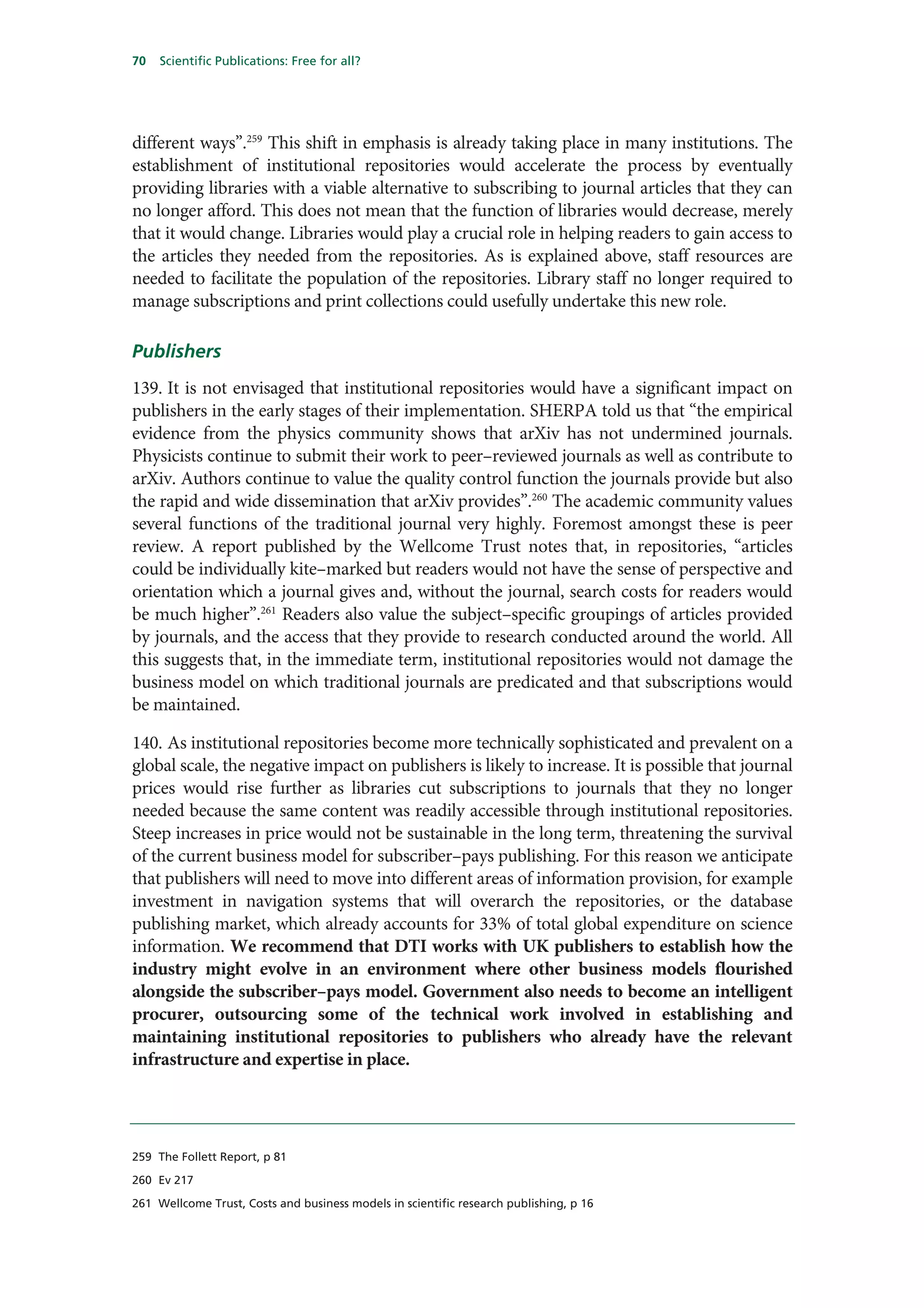 70   Scientific Publications: Free for all?




different ways”.259 This shift in emphasis is already taking place in many institutions. The
establishment of institutional repositories would accelerate the process by eventually
providing libraries with a viable alternative to subscribing to journal articles that they can
no longer afford. This does not mean that the function of libraries would decrease, merely
that it would change. Libraries would play a crucial role in helping readers to gain access to
the articles they needed from the repositories. As is explained above, staff resources are
needed to facilitate the population of the repositories. Library staff no longer required to
manage subscriptions and print collections could usefully undertake this new role.

Publishers
139. It is not envisaged that institutional repositories would have a significant impact on
publishers in the early stages of their implementation. SHERPA told us that “the empirical
evidence from the physics community shows that arXiv has not undermined journals.
Physicists continue to submit their work to peer–reviewed journals as well as contribute to
arXiv. Authors continue to value the quality control function the journals provide but also
the rapid and wide dissemination that arXiv provides”.260 The academic community values
several functions of the traditional journal very highly. Foremost amongst these is peer
review. A report published by the Wellcome Trust notes that, in repositories, “articles
could be individually kite–marked but readers would not have the sense of perspective and
orientation which a journal gives and, without the journal, search costs for readers would
be much higher”.261 Readers also value the subject–specific groupings of articles provided
by journals, and the access that they provide to research conducted around the world. All
this suggests that, in the immediate term, institutional repositories would not damage the
business model on which traditional journals are predicated and that subscriptions would
be maintained.

140. As institutional repositories become more technically sophisticated and prevalent on a
global scale, the negative impact on publishers is likely to increase. It is possible that journal
prices would rise further as libraries cut subscriptions to journals that they no longer
needed because the same content was readily accessible through institutional repositories.
Steep increases in price would not be sustainable in the long term, threatening the survival
of the current business model for subscriber–pays publishing. For this reason we anticipate
that publishers will need to move into different areas of information provision, for example
investment in navigation systems that will overarch the repositories, or the database
publishing market, which already accounts for 33% of total global expenditure on science
information. We recommend that DTI works with UK publishers to establish how the
industry might evolve in an environment where other business models flourished
alongside the subscriber–pays model. Government also needs to become an intelligent
procurer, outsourcing some of the technical work involved in establishing and
maintaining institutional repositories to publishers who already have the relevant
infrastructure and expertise in place.




259 The Follett Report, p 81

260 Ev 217

261 Wellcome Trust, Costs and business models in scientific research publishing, p 16
 