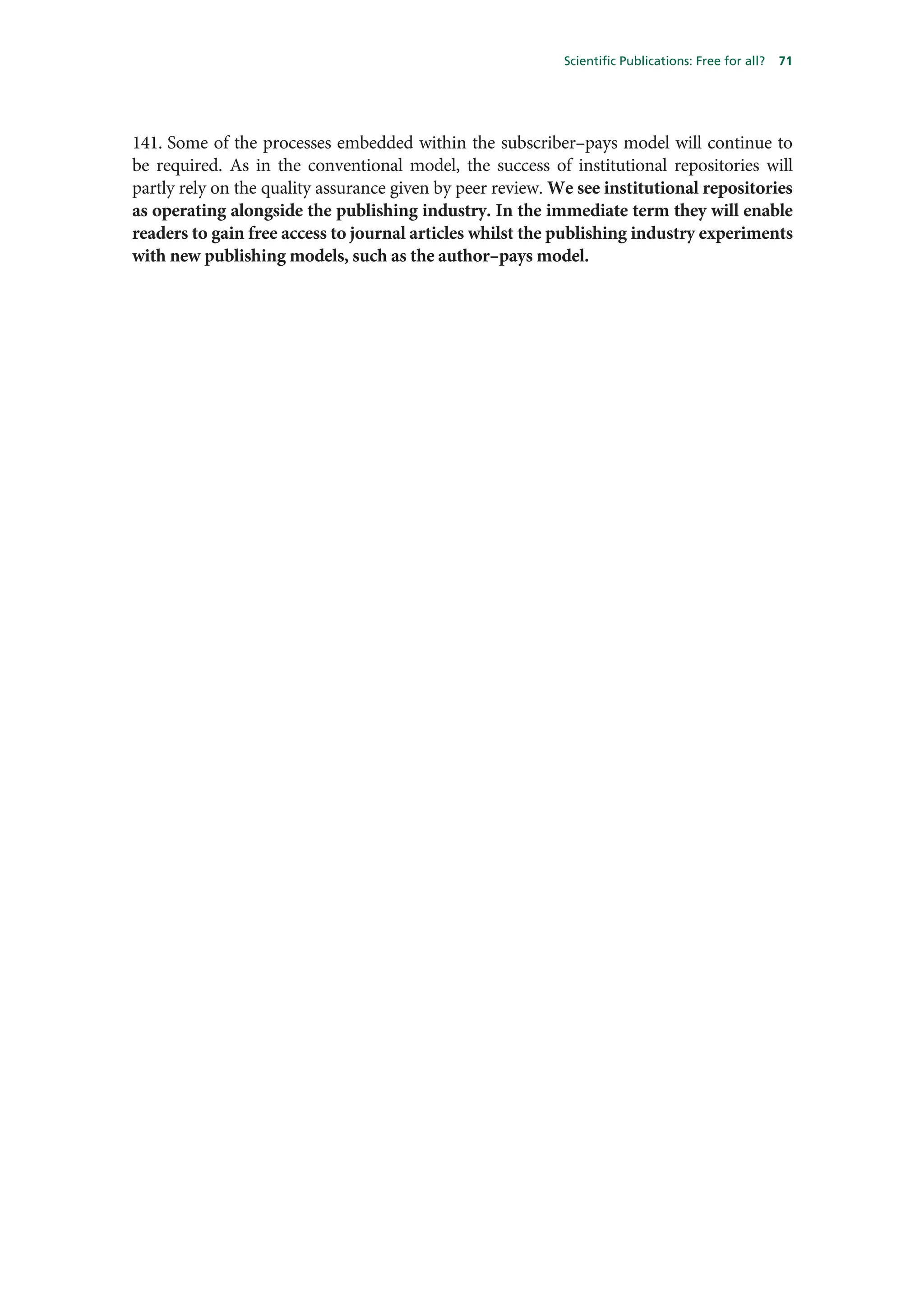 Scientific Publications: Free for all?   71




141. Some of the processes embedded within the subscriber–pays model will continue to
be required. As in the conventional model, the success of institutional repositories will
partly rely on the quality assurance given by peer review. We see institutional repositories
as operating alongside the publishing industry. In the immediate term they will enable
readers to gain free access to journal articles whilst the publishing industry experiments
with new publishing models, such as the author–pays model.
 
