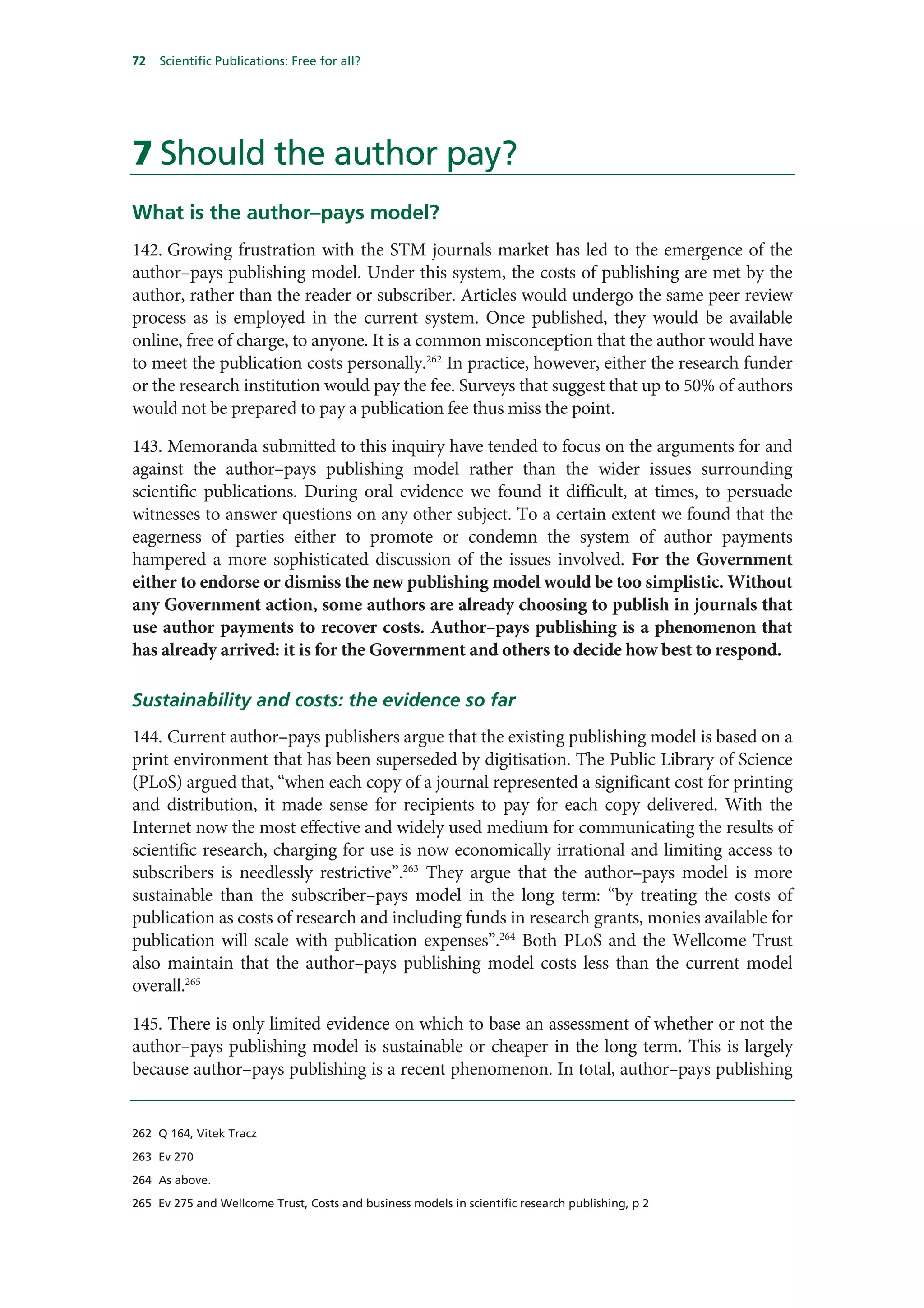 72   Scientific Publications: Free for all?




7 Should the author pay?
What is the author–pays model?
142. Growing frustration with the STM journals market has led to the emergence of the
author–pays publishing model. Under this system, the costs of publishing are met by the
author, rather than the reader or subscriber. Articles would undergo the same peer review
process as is employed in the current system. Once published, they would be available
online, free of charge, to anyone. It is a common misconception that the author would have
to meet the publication costs personally.262 In practice, however, either the research funder
or the research institution would pay the fee. Surveys that suggest that up to 50% of authors
would not be prepared to pay a publication fee thus miss the point.

143. Memoranda submitted to this inquiry have tended to focus on the arguments for and
against the author–pays publishing model rather than the wider issues surrounding
scientific publications. During oral evidence we found it difficult, at times, to persuade
witnesses to answer questions on any other subject. To a certain extent we found that the
eagerness of parties either to promote or condemn the system of author payments
hampered a more sophisticated discussion of the issues involved. For the Government
either to endorse or dismiss the new publishing model would be too simplistic. Without
any Government action, some authors are already choosing to publish in journals that
use author payments to recover costs. Author–pays publishing is a phenomenon that
has already arrived: it is for the Government and others to decide how best to respond.

Sustainability and costs: the evidence so far
144. Current author–pays publishers argue that the existing publishing model is based on a
print environment that has been superseded by digitisation. The Public Library of Science
(PLoS) argued that, “when each copy of a journal represented a significant cost for printing
and distribution, it made sense for recipients to pay for each copy delivered. With the
Internet now the most effective and widely used medium for communicating the results of
scientific research, charging for use is now economically irrational and limiting access to
subscribers is needlessly restrictive”.263 They argue that the author–pays model is more
sustainable than the subscriber–pays model in the long term: “by treating the costs of
publication as costs of research and including funds in research grants, monies available for
publication will scale with publication expenses”.264 Both PLoS and the Wellcome Trust
also maintain that the author–pays publishing model costs less than the current model
overall.265

145. There is only limited evidence on which to base an assessment of whether or not the
author–pays publishing model is sustainable or cheaper in the long term. This is largely
because author–pays publishing is a recent phenomenon. In total, author–pays publishing


262 Q 164, Vitek Tracz

263 Ev 270

264 As above.

265 Ev 275 and Wellcome Trust, Costs and business models in scientific research publishing, p 2
 