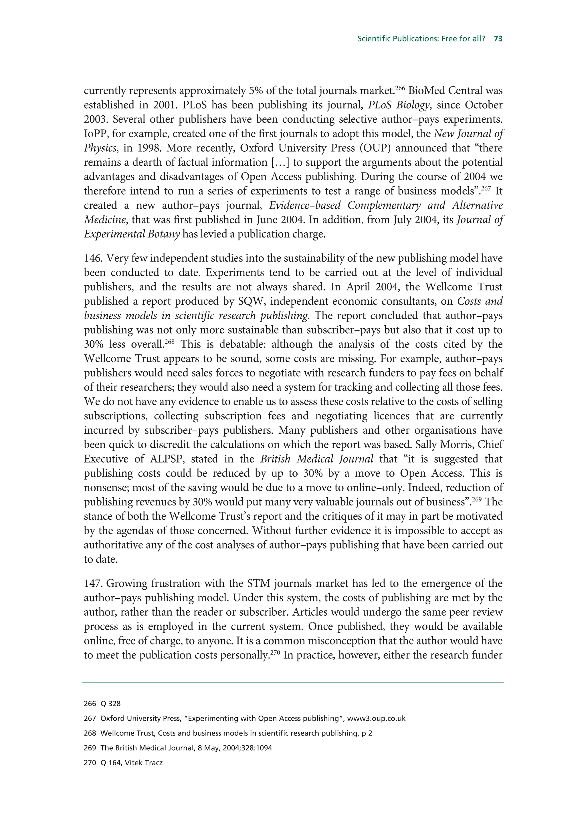 Scientific Publications: Free for all?   73




currently represents approximately 5% of the total journals market.266 BioMed Central was
established in 2001. PLoS has been publishing its journal, PLoS Biology, since October
2003. Several other publishers have been conducting selective author–pays experiments.
IoPP, for example, created one of the first journals to adopt this model, the New Journal of
Physics, in 1998. More recently, Oxford University Press (OUP) announced that “there
remains a dearth of factual information […] to support the arguments about the potential
advantages and disadvantages of Open Access publishing. During the course of 2004 we
therefore intend to run a series of experiments to test a range of business models”.267 It
created a new author–pays journal, Evidence–based Complementary and Alternative
Medicine, that was first published in June 2004. In addition, from July 2004, its Journal of
Experimental Botany has levied a publication charge.

146. Very few independent studies into the sustainability of the new publishing model have
been conducted to date. Experiments tend to be carried out at the level of individual
publishers, and the results are not always shared. In April 2004, the Wellcome Trust
published a report produced by SQW, independent economic consultants, on Costs and
business models in scientific research publishing. The report concluded that author–pays
publishing was not only more sustainable than subscriber–pays but also that it cost up to
30% less overall.268 This is debatable: although the analysis of the costs cited by the
Wellcome Trust appears to be sound, some costs are missing. For example, author–pays
publishers would need sales forces to negotiate with research funders to pay fees on behalf
of their researchers; they would also need a system for tracking and collecting all those fees.
We do not have any evidence to enable us to assess these costs relative to the costs of selling
subscriptions, collecting subscription fees and negotiating licences that are currently
incurred by subscriber–pays publishers. Many publishers and other organisations have
been quick to discredit the calculations on which the report was based. Sally Morris, Chief
Executive of ALPSP, stated in the British Medical Journal that “it is suggested that
publishing costs could be reduced by up to 30% by a move to Open Access. This is
nonsense; most of the saving would be due to a move to online–only. Indeed, reduction of
publishing revenues by 30% would put many very valuable journals out of business”.269 The
stance of both the Wellcome Trust’s report and the critiques of it may in part be motivated
by the agendas of those concerned. Without further evidence it is impossible to accept as
authoritative any of the cost analyses of author–pays publishing that have been carried out
to date.

147. Growing frustration with the STM journals market has led to the emergence of the
author–pays publishing model. Under this system, the costs of publishing are met by the
author, rather than the reader or subscriber. Articles would undergo the same peer review
process as is employed in the current system. Once published, they would be available
online, free of charge, to anyone. It is a common misconception that the author would have
to meet the publication costs personally.270 In practice, however, either the research funder



266 Q 328

267 Oxford University Press, “Experimenting with Open Access publishing”, www3.oup.co.uk

268 Wellcome Trust, Costs and business models in scientific research publishing, p 2

269 The British Medical Journal, 8 May, 2004;328:1094

270 Q 164, Vitek Tracz
 